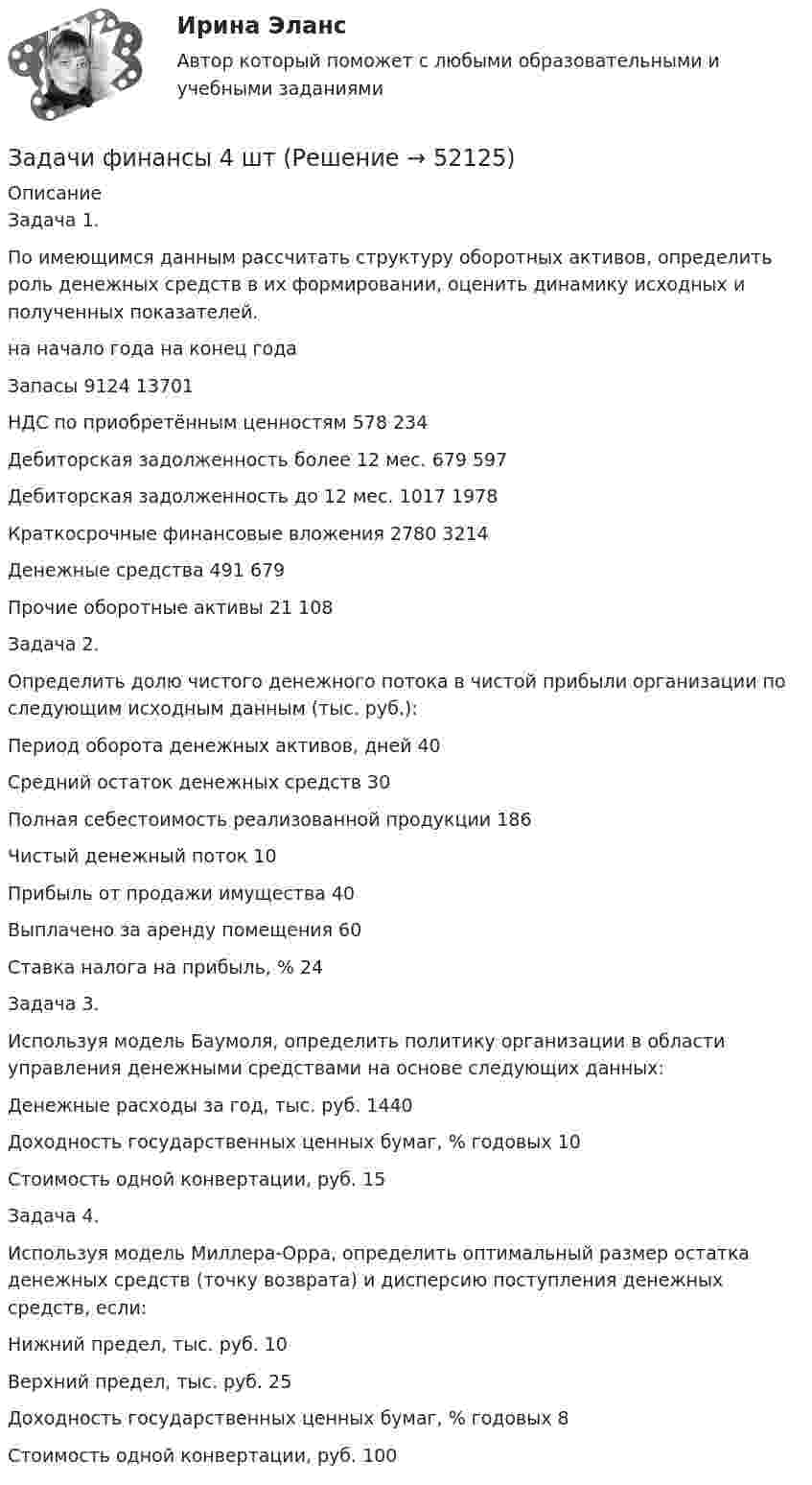      
            Описание
            	Задача 1. 	По имеющимся данным рассчитать структуру оборотных активов, определить роль денежных средств в их формировании, оценить динамику исходных и полученных показателей. 	на начало года на конец года 	Запасы                                                                  9124  13701 	НДС по приобретённым ценностям                    578   234 	Дебиторская задолженность более 12 мес.         679   597 	Дебиторская задолженность до 12 мес.              1017  1978 	Краткосрочные финансовые вложения               2780  3214 	Денежные средства                                              491 679 	Прочие оборотные активы                                    21    108 	Задача 2. 	Определить долю чистого денежного потока в чистой прибыли организации по следующим исходным данным (тыс. руб.): Период оборота денежных активов, дней  40 	Средний остаток денежных средств   30 	Полная себестоимость реализованной продукции      186 	Чистый денежный поток 10 	Прибыль от продажи имущества  40 	Выплачено за аренду помещения  60 	Ставка налога на прибыль, %  24 	 	Задача 3. 	Используя модель Баумоля, определить политику организации в области управления денежными средствами на основе следующих данных: 	Денежные расходы за год, тыс. руб.   1440 	Доходность государственных ценных бумаг, % годовых   10 	Стоимость одной конвертации, руб.   15 	 	Задача 4. 	Используя модель Миллера-Орра, определить оптимальный размер остатка денежных средств (точку возврата) и дисперсию поступления денежных средств, если: Нижний предел, тыс. руб.    10 	Верхний предел, тыс. руб.  25 	Доходность государственных ценных бумаг, % годовых    8 	Стоимость одной конвертации, руб.      100    
            
            
            Задачи финансы 3 штЗадачи финансы 4 штЗадачи финансы 8 штЗадачи финансы 9 штЗадачи финансы и кредит 12 штЗадачи, функции и методы работы менеджераЗадачи, функции, отделов и служб по PR в государственных организациях и учреждениях, общественных объединениях, политических партияхЗадачи финансы 10 штЗадачи финансы 12 штЗадачи финансы 2 штЗадачи финансы 2 штЗадачи финансы 2 штЗадачи финансы 2 штЗадачи финансы 2 шт