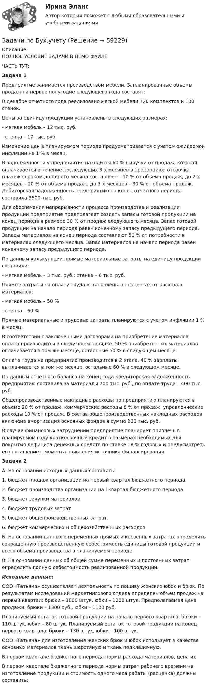     
            Описание
            ПОЛНОЕ УСЛОВИЕ ЗАДАЧИ В ДЕМО ФАЙЛЕЧАСТЬ ТУТ:Задача 1 Предприятие занимается производством мебели. Запланированные объемы продаж на первое полугодие следующего года составят:	           В декабре отчетного года реализовано мягкой мебели 120 комплектов и 100 стенок. 	           Цены за единицу продукции установлены в следующих размерах:	-       мягкая мебель – 12 тыс. руб.	-       стенка – 17 тыс. руб.	Изменение цен в планируемом периоде предусматривается с учетом ожидаемой инфляции на 1 % в месяц.	В задолженности у предприятия находится 60 % выручки от продаж, которая оплачивается в течение последующих 3-х месяцев в пропорциях: отсрочка платежа сроком до одного месяца составляет – 10 % от объема продаж, до 2-х месяцев – 20 % от объема продаж, до 3-х месяцев – 30 % от объема продаж. Дебиторская задолженность предприятию на конец отчетного периода составила 3500 тыс. руб. 	Для обеспечения непрерывности процесса производства и реализации продукции предприятие предполагает создать запасы готовой продукции на конец периода в размере 30 % от продаж следующего месяца. Запас готовой продукции на начало периода равен конечному запасу предыдущего периода. Запасы материалов на конец периода составляют 50 % от потребности в материалах следующего месяца. Запас материалов на начало периода равен конечному запасу предыдущего периода. 	По данным калькуляции прямые материальные затраты на единицу продукции составили: 	-       мягкая мебель – 3 тыс. руб.; стенка – 6 тыс. руб.	Прямые затраты на оплату труда установлены в процентах от расходов материалов: 	-       мягкая мебель – 50 %	-       стенка – 60 %	Прямые материальные и трудовые затраты планируются с учетом инфляции 1 % в месяц.	В соответствии с заключенными договорами на приобретение материалов оплата производится в следующем порядке. 50 % приобретенных материалов оплачивается в том же месяце, остальные 50 % в следующем месяце.	Оплата труда на предприятие производится в 2 этапа. 40 % зарплаты выплачивается в том же месяце, остальные 60 % в следующем месяце. 	По данным отчетного баланса на конец года кредиторская задолженность предприятию составила за материалы 700 тыс. руб., по оплате труда – 400 тыс. руб.	Общепроизводственные накладные расходы по предприятию планируются в объеме 20 % от продаж, коммерческие расходы 8 % от продаж, управленческие расходы 10 % от продаж. В состав общепроизводственных накладных расходов включена амортизация основных фондов в сумме 200 тыс. руб. 	В случае финансовых затруднений предприятие планирует привлечь в планируемом году краткосрочный кредит в размерах необходимых для покрытия дефицита денежных средств по ставке 18 % годовых и предусмотреть его погашение с момента появления источника финансирования. Задача 2 	А. На основании исходных данных составить:	1. бюджет продаж организации на первый квартал бюджетного периода. 	2. бюджет производства организации на I квартал бюджетного периода. 	3. бюджет закупки материалов	4. бюджет трудовых затрат	5. бюджет общепроизводственных затрат. 	6. бюджет коммерческих и общехозяйственных расходов. 	Б. На основании данных о переменных прямых и косвенных затратах определить сокращенную производственную себестоимость единицы готовой продукции и всего объема производства в планируемом периоде. 	В. На основании данных об общей сумме переменных и постоянных затрат определить полную себестоимость реализованной продукции. Исходные данные:	ООО «Татьяна» осуществляет деятельность по пошиву женских юбок и брюк. По результатам исследований маркетингового отдела определен объем продаж на первый квартал: брюки – 1800 штук, юбки – 1200 штук. Предполагаемая цена продажи: брюки – 1300 руб., юбки – 1100 руб.	Планируемый остаток готовой продукции на начало первого квартала: брюки – 110 штук, юбки – 80 штук. Планируемый остаток готовой продукции на конец первого квартала: брюки – 130 штук, юбки – 100 штук.  	ООО «Татьяна» для изготовления женских брюк и юбок использует в качестве основных материалов ткань шерстяную и ткань подкладочную. 	В первом квартале бюджетного периода нормы расхода материалов, цена их 	В первом квартале бюджетного периода нормы затрат рабочего времени на изготовление продукции и стоимость одного часа рабаты (расценка) должны составить:    
            
            
            задачи по бух учетуЗадачи по Бух.учётуЗадачи по бух учету в банкахЗадачи по вариантам (Экономика предприятия)задачи по ветеренарииЗадачи по ветеринарииЗадачи по ветеринарииЗадачи по арбитражному процессу / Три любых задания из любых тем / Ответы на заданияЗадачи по асинхронным двигателямзадачи по аудитуЗадачи по банковскому делуЗадачи по банкротствуЗадачи по безопасности жизнедеятельности - Вариант 9 - Вариант 1 Тищенко МищенкоЗадачи по бизнес планированию - вариант 4 