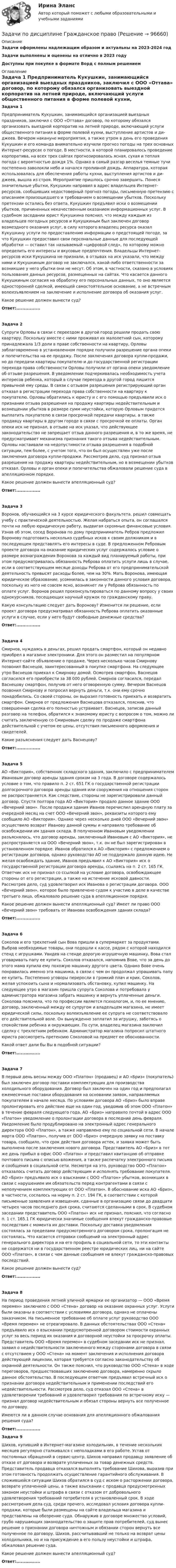      
            Описание
            Задачи оформлены надлежащим образом и актуальны на 2023-2024 годЗадачи выполнены и оценены на отлично в 2023 годуДоступны при покупке в формате Ворд с полным решением 
            Оглавление
            Задача 1	Предприниматель Кукушкин, занимающийся организацией выездных праздников, заключил с ООО «Оттава» договор, по которому обязался организовать выездной корпоратив на летней природе, включающий услуги общественного питания в форме полевой кухни, выступление артистов и ди-джеев. Вечером накануне мероприятия, а также утром в день его проведения Кукушкин и его команда внимательно изучили прогноз погоды на трех основных Интернет-ресурсах о погоде. В местности, в которой планировалось проведение корпоратива, на всех трех сайтах прогнозировалась ясная, сухая и теплая погода с вероятностью дождя 1%. Однако в самый разгар веселья темные тучи постепенно заволокли небо и начался проливной дождь. Аппаратура, которая использовалась для обеспечения работы кухни, выступления артистов и ди-джеев, вышла из строя. Мероприятие пришлось срочно завершить. Понеся значительные убытки, Кукушкин направил в адрес владельцев Интернет-ресурсов, сообщивших недостоверный прогноз погоды, письменную претензию с описанием произошедшего и требованием о возмещении убытков. Поскольку претензии остались без ответа, Кукушкин предъявил иски о возмещении убытков, причиненных некачественным оказанием информационных услуг. В судебном заседании юрист Кукушкина пояснил, что между каждым из владельцев погодных ресурсов и Кукушкиным был заключен договор возмездного оказания услуг, в силу которого владелец ресурса оказал Кукушкину услуги по предоставлению информации о предстоящей погоде, за что Кукушкин предоставил свои персональные данные для последующей обработки — оставил так называемый «цифровой след», по которому можно определить его интересы и вкусовые предпочтения. Владельцы Интернет-ресурсов иски Кукушкина не признали, в отзывах на иск указали, что между ними и Кукушкиным договор не заключался, какой-либо ответственности за возникшие у него убытки они не несут. Об этом, в частности, сказано в условиях пользования данных ресурсов, размещенных на сайтах. Что касается данного Кукушкиным согласия на обработку его персональных данных, то оно является односторонней сделкой, имеющей самостоятельное основание, а не встречным волеизъявлением на заключение и исполнение договора об оказания услуг. 	Какое решение должен вынести суд?  Ответ:................Задача 2	Супруги Орловы в связи с переездом в другой город решили продать свою квартиру. Поскольку вместе с ними проживал их малолетний сын, которому принадлежала 1/3 доли в праве собственности на квартиру, Орловы заблаговременно в установленном порядке получили разрешение органа опеки и попечительства на ее продажу. После заключения договора купли-продажи, но до передачи квартиры покупателю и до государственной регистрации перехода права собственности Орловы получили от органа опеки уведомление об отзыве разрешения. В уведомлении подчеркивалась необходимость учета интересов ребенка, который в случае переезда в другой город лишится привычной ему среды. В связи с отзывом разрешения регистрирующий орган отказал в регистрации перехода права собственности на квартиру к покупателю. Орловы обратились к юристу и с его помощью предъявили иск о признании отзыва разрешения на продажу квартиры недействительным и возмещении убытков в размере сумм неустойки, которую Орловым придется выплатить покупателю в связи просрочкой передачи квартиры, а также продавцу квартиры в другом городе в связи с просрочкой ее оплаты. Орган опеки иск не признал, в отзыве на иск указал, что действующее законодательство не запрещает отзыв данного разрешения и, в то же время, не предусматривает механизма признания такого отзыва недействительным. Орловы настаивали на недопустимости отзыва разрешения в подобной ситуации, тем более, с учетом того, что он был осуществлен уже после заключения договора купли-продажи. Рассмотрев дело, суд признал отзыв разрешения на продажу квартиры недействительным, но в возмещении убытков отказал. Орловы и орган опеки и попечительства обжаловали решение суда в апелляционном порядке. 	Какое решение должен вынести апелляционный суд?  Ответ:................ Задача 3  	Воронов, обучающийся на 3 курсе юридического факультета, решил совмещать учебу с практической деятельностью. Желая набраться опыта, он соглашался почти на любую юридическую работу, выдвигая скромные финансовые условия. Узнав об этом, сосед Воронова по дому предприниматель Ребров предложил Воронову подготовить несколько судебных исков к своим должникам и в последующем представлять его интересы в суде. В предложенном Ребровым проекте договора на оказание юридических услуг содержалось условие о размере вознаграждения Воронова за каждый вид планируемый работы, при этом предусматривалась обязанность Реброва оплатить услуги лишь в случае, если в соответствующем месяце доходы Реброва от его предпринимательской деятельность превысят расходы более, чем на 30%. Мать Воронова, имеющая юридическое образование, усомнилась в законности данного условия договора, поскольку из него не совсем ясно, возникнет ли у Реброва обязанность по оплате услуг. Воронов решил проконсультироваться по данному вопросу у своих однокурсников, посещающих научный кружок по гражданскому праву. 	Какую консультацию следует дать Воронову? Изменится ли решение, если проект договора предусматривал обязанность Реброва оплатить оказанные услуги в случае, если у него будут свободные денежные средства?  Ответ:................Задача 4	Смирнов, нуждаясь в деньгах, решил продать смартфон, который он недавно приобрел в магазине электроники. Для этого он разместил на популярном Интернет-сайте объявление о продаже. Через несколько часов Смирнову позвонил Васнецов, заинтересованный в покупке смартфона. На следующее утро Васнецов приехал к Смирнову домой. Осмотрев смартфон, Васнецов согласился его приобрести за 38 000 рублей. Смирнов согласился, передал Васнецову смартфон, получив от него оговоренную сумму. Вечером Васнецов позвонил Смирнову и попросил вернуть деньги, т.к. они ему срочно понадобились. Со своей стороны, он выразил готовность приехать и возвратить смартфон. Смирнов от предложения Васнецова отказался, пояснив, что совершенная сделка его полностью устраивает. Васнецов, записав данный разговор на телефон, обратился к знакомому юристу с вопросом о том, можно ли считать заключенную со Смирновым сделку по продаже смартфона действительной с учетом ее цены, отсутствия письменного оформления и свидетелей. 	Какие разъяснения следует дать Васнецову?  Ответ:................Задача 5	АО «Виктория», собственник складского здания, заключило с предпринимателем Ивановым договор аренды здания сроком на 3 года. В договоре содержалось условие о том, что правило п. 2 ст. 651 ГК о государственной регистрации долгосрочного договора аренды здания или сооружения на отношения сторон не распространяется. Как следствие, стороны не зарегистрировали данный договор. Спустя полтора года АО «Виктория» продало данное здание ООО «Вечерний звон». После продажи здания Иванов перечислил арендную плату за очередной месяц на счет ООО «Вечерний звон», реквизиты которого ему сообщило АО «Виктория». Однако через несколько дней ООО «Вечерний звон» осуществило возврат Иванову данной суммы и направило требование об освобождении им здания склада. В полученном Ивановым уведомлении разъяснялось, что договор аренды, заключенный Ивановым с АО «Виктория», не распространяется на ООО «Вечерний звон», т.к. он не был зарегистрирован в установленном порядке. Иванов обратился к АО «Виктория» с предложением о регистрации договора, однако руководство АО не поддержало данную идею. Не желая освобождать здание, Иванов предъявил к АО «Виктория» иск о государственной регистрации договора аренды, ссылаясь на п. 2 ст. 165 ГК. Ответчик иск не признал со ссылкой на условие договора, освобождающее стороны от его регистрации, а также на истечение исковой давности. Рассмотрев дело, суд удовлетворил иск Иванова о регистрации договора. ООО «Вечерний звон», которое было привлечено судом к участию в деле в качестве третьего лица, обжаловало решение суда в апелляционном порядке. 	Какое решение должен вынести апелляционный суд? Имеет ли право ООО «Вечерний звон» требовать от Иванова освобождения здания склада?  Ответ:................Задача 6	Соколов и его трехлетний сын Вова пришли в супермаркет за продуктами. Выбрав необходимые товары, они подошли к кассе, рядом с которой находился стенд с игрушками. Увидев на стенде дорогую игрушечную машинку, Вова стал уговаривать папу ее купить. Соколов отказался, напомнив Вове, что за день до этого мама купила ему похожую машинку другого цвета. Однако Вове очень понравилась именно эта машинка, в связи с чем он продолжал упрашивать папу ее купить. Постепенно уговоры переросли в громкий плач и крик. Соколов, желая успокоить сына и нормализовать обстановку, купил машинку. На следующее утро в магазин пришла супруга Соколова и потребовала у администратора магазина забрать машинку и вернуть уплаченные деньги. Соколова пояснила, что по профессии является психологом, и, по ее мнению, договор, заключенный между ее супругом и владельцем магазина, не имеет юридической силы, поскольку волеизъявление ее супруга не соответствовало его действительной воле. Он вынужденно заплатил за игрушку, заботясь о спокойствии ребенка и окружающих. По сути, владелец магазина заключил сделку с трехлетним ребенком. Администратор магазина попросил штатного юриста рассмотреть претензию Соколовой на предмет ее обоснованности. 	Какой ответ дали бы Вы в подобной ситуации?  Ответ:................Задача 7	В первый день весны между ООО «Платон» (продавец) и АО «Бриз» (покупатель) был заключен договор поставки комплектующих для производства холодильного оборудования. Договор был заключен на один год и предполагал ежемесячные поставки оборудования на основании заявок, направляемых покупателем в начале месяца. По условиям договора АО «Бриз» было вправе пролонгировать его действие еще на один год, уведомив об этом ООО «Платон» в течение февраля следующего года. АО «Бриз» направило почтой в адрес ООО «Платон» уведомление о пролонгации договора в последний день февраля. Уведомление было продублировано на электронный адрес генерального директора ООО «Платон», а также направлено ему по социальной сети. В начале марта ООО «Платон», получив от ООО «Бриз» очередную заявку на поставку товара, сообщило, что срок действия договора истек, и заявка может быть выполнена после заключения нового договора. Представитель АО «Бриз» в тот же день прибыл в офис ООО «Платон» и представил квитанцию об отправке почтового письма с описью вложения, а также распечатку электронного письма и сообщения в социальной сети. Несмотря на это, руководство ООО «Платон» отказалось считать договор действующим и исполнять требование покупателя. АО «Бриз» предъявило иск о взыскании с ООО «Платон» убытков, возникших в связи с нарушением им обязательств перед контрагентами в связи с неполучением комплектующих от ООО «Платон». В обоснование иска АО «Бриз», в частности, сослалось на норму п. 2 ст. 194 ГК, в соответствии с которой письменные заявления и извещения, сданные в организацию связи до двадцати четырех часов последнего дня срока, считаются сделанными в срок. В судебном заседании представитель ООО «Платон» иск не признал, пояснил, что согласно п. 1 ст. 165.1 ГК юридически значимые сообщения влекут гражданско-правовые последствия с момента их доставки. Поскольку доставка уведомления состоялась за пределами предусмотренного договором срока, пролонгация не состоялась. Что касается отправки сообщений на электронный адрес генерального директора и на его профиль в социальной сети, то эти контакты не содержатся ни в государственном реестре юридических лиц, ни на сайте ООО «Платон», в связи с чем данные сообщения не влекут гражданско-правовых последствий. 	Какое решение должен вынести суд?  Ответ:................Задача 8	На период проведения летней уличной ярмарки ее организатор — ООО «Время перемен» заключило с ООО «Стена» договор на оказание охранных услуг. Услуги были оказаны в соответствии с условиями договора, однако не оплачены заказчиком. На письменное требование об оплате услуг руководство ООО «Время перемен» не отреагировало. В данных обстоятельствах ООО «Стена» предъявило иск о взыскании предусмотренной договором стоимости охранных услуг за весь период их оказания и договорной неустойки за просрочку оплаты. Представитель ООО «Время перемен» в судебном заседании иск не признал, заявил о недействительности заключенного между сторонами договора в связи с отсутствием у ООО «Стена» на момент заключения и исполнения договора действующей лицензии, которая требуется согласно законодательству об охранной деятельности. Он также пояснил, что руководство ООО «Стена» в ходе переговоров, предшествовавших заключению договора, намеренно скрыло данное обстоятельство. В последующем ответчик предъявил встречный иск о признании договора недействительным и применении последствий его недействительности. Рассмотрев дело, суд отказал ООО «Стена» в удовлетворении требований и удовлетворил требования по встречному иску — признал договор недействительным и обязал стороны вернуть все полученное по договору. 	Имеются ли в данном случае основания для апелляционного обжалования решения суда?  Ответ:................Задача 9	Шихов, купивший в Интернет-магазине холодильник, в течение нескольких месяцев регулярно сталкивался с неполадками в его работе. Устав от постоянных обращений в сервис-центр, Шихов направил продавцу заявление об отказе от договора и возврате уплаченных за товар денежных средств. Представитель продавца отказался выполнять требование Шихова, выразив при этом готовность продолжать осуществление гарантийного обслуживания. В сложившейся ситуации Шихов обратился в суд с иском о расторжении договора, возврате уплаченной цены, а также взыскании с продавца предусмотренных законом неустойки и штрафа в связи с отказом от добровольного удовлетворения требований потребителя в установленный срок. В ходе рассмотрения дела суд, среди прочего, исследовал условия договора купли-продажи, которые были размещены на сайте владельца магазина и представлены на обозрение суда. Обнаружив в договоре множество условий, грубо нарушающих законодательство о защите прав потребителей, суд вынес решение о признании договора ничтожным и обязании сторон вернуть все полученное по договору. Шихов, рассчитывавший не только на возврат цены холодильника, но и на присуждение в его пользу неустойки и штрафа, обжаловал решение суда. 	Какое решение должен вынести апелляционный суд? Ответ:................  
            
            
            Задачи по дисциплине Гражданский процессЗадачи по дисциплине Гражданское правоЗадачи по дисциплине Гражданское правоЗадачи по дисциплине Гражданское правоЗадачи по дисциплине Гражданское правоЗадачи по дисциплине Гражданское правоЗадачи по дисциплине Гражданское правозадачи по гражданскому процессуЗадачи  по гражданскому процессуЗадачи по Гражданскому процессуЗАДАЧИ ПО ГРАЖДАНСОКМУ ПРАВУ - Вариант № 3Задачи по дисциплине Административное правоЗадачи по дисциплине Административное правоЗадачи по дисциплине Административный процесс