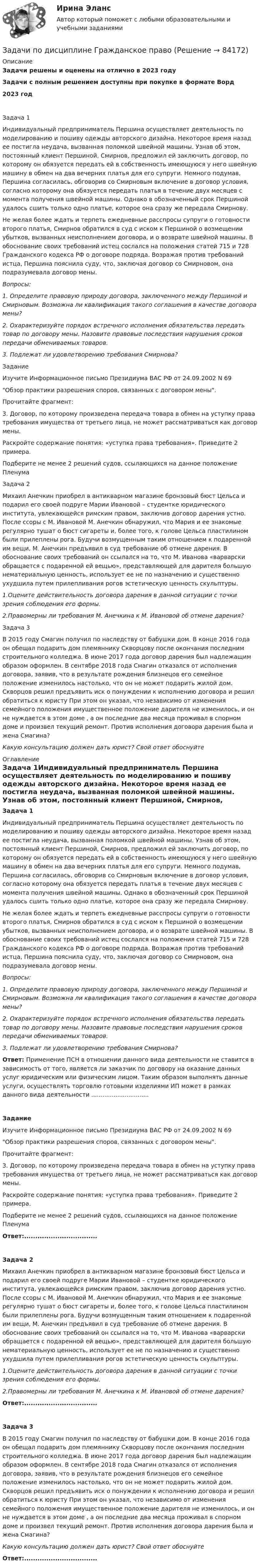      
            Описание
            Задачи решены и оценены на отлично в 2023 годуЗадачи с полным решением доступны при покупке в формате Ворд2023 годЗадача 1Индивидуальный предприниматель Першина осуществляет деятельность по моделированию и пошиву одежды авторского дизайна. Некоторое время назад ее постигла неудача, вызванная поломкой швейной машины. Узнав об этом, постоянный клиент Першиной, Смирнов, предложил ей заключить договор, по которому он обязуется передать ей в собственность имеющуюся у него швейную машину в обмен на два вечерних платья для его супруги. Немного подумав, Першина согласилась, обговорив со Смирновым включение в договор условия, согласно которому она обязуется передать платья в течение двух месяцев с момента получения швейной машины. Однако в обозначенный срок Першиной удалось сшить только одно платье, которое она сразу же передала Смирнову.Не желая более ждать и терпеть ежедневные расспросы супруги о готовности второго платья, Смирнов обратился в суд с иском к Першиной о возмещении убытков, вызванных неисполнением договора, и о возврате швейной машины. В обоснование своих требований истец сослался на положения статей 715 и 728 Гражданского кодекса РФ о договоре подряда. Возражая против требований истца, Першина пояснила суду, что, заключая договор со Смирновом, она подразумевала договор мены.Вопросы:1. Определите правовую природу договора, заключенного между Першиной и Смирновым. Возможна ли квалификация такого соглашения в качестве договора мены?2. Охарактеризуйте порядок встречного исполнения обязательства передать товар по договору мены. Назовите правовые последствия нарушения сроков передачи обмениваемых товаров.3. Подлежат ли удовлетворению требования Смирнова?ЗаданиеИзучите Информационное письмо Президиума ВАС РФ от 24.09.2002 N 69Обзор практики разрешения споров, связанных с договором мены.Прочитайте фрагмент:3. Договор, по которому произведена передача товара в обмен на уступку права требования имущества от третьего лица, не может рассматриваться как договор мены.Раскройте содержание понятия: «уступка права требования». Приведите 2 примера.Подберите не менее 2 решений судов, ссылающихся на данное положение ПленумаЗадача 2Михаил Анечкин приобрел в антикварном магазине бронзовый бюст Цельса и подарил его своей подруге Марии Ивановой – студентке юридического института, увлекающейся римским правом, заключив договор дарения устно. После ссоры с М. Ивановой М. Анечкин обнаружил, что Мария и ее знакомые регулярно тушат о бюст сигареты и, более того, к голове Цельса пластилином были прилеплены рога. Будучи возмущенным таким отношением к подаренной им вещи, М. Анечкин предъявил в суд требование об отмене дарения. В обоснование своих требований он ссылался на то, что М. Иванова «варварски обращается с подаренной ей вещью», представляющей для дарителя большую нематериальную ценность, использует ее не по назначению и существенно ухудшила путем прилепливания рогов эстетическую ценность скульптуры.1.Оцените действительность договора дарения в данной ситуации с точки зрения соблюдения его формы.2.Правомерны ли требования М. Анечкина к М. Ивановой об отмене дарения?Задача 3В 2015 году Смагин получил по наследству от бабушки дом. В конце 2016 года он обещал подарить дом племяннику Скворцову после окончания последним строительного колледжа. В июне 2017 года договор дарения был надлежащим образом оформлен. В сентябре 2018 года Смагин отказался от исполнения договора, заявив, что в результате рождения близнецов его семейное положение изменилось настолько, что он не может подарить жилой дом. Скворцов решил предъявить иск о понуждении к исполнению договора и решил обратиться к юристу При этом он указал, что независимо от изменения семейного положения имущественное положение дарителя не изменилось, и он не нуждается в этом доме , а он последние два месяца проживал в спорном доме и произвел текущий ремонт. Против исполнения договора дарения была и жена Смагина?Какую консультацию должен дать юрист? Свой ответ обоснуйте 
            Оглавление
            Задача 1Индивидуальный предприниматель Першина осуществляет деятельность по моделированию и пошиву одежды авторского дизайна. Некоторое время назад ее постигла неудача, вызванная поломкой швейной машины. Узнав об этом, постоянный клиент Першиной, Смирнов, предложил ей заключить договор, по которому он обязуется передать ей в собственность имеющуюся у него швейную машину в обмен на два вечерних платья для его супруги. Немного подумав, Першина согласилась, обговорив со Смирновым включение в договор условия, согласно которому она обязуется передать платья в течение двух месяцев с момента получения швейной машины. Однако в обозначенный срок Першиной удалось сшить только одно платье, которое она сразу же передала Смирнову.Не желая более ждать и терпеть ежедневные расспросы супруги о готовности второго платья, Смирнов обратился в суд с иском к Першиной о возмещении убытков, вызванных неисполнением договора, и о возврате швейной машины. В обоснование своих требований истец сослался на положения статей 715 и 728 Гражданского кодекса РФ о договоре подряда. Возражая против требований истца, Першина пояснила суду, что, заключая договор со Смирновом, она подразумевала договор мены.Вопросы:1. Определите правовую природу договора, заключенного между Першиной и Смирновым. Возможна ли квалификация такого соглашения в качестве договора мены?2. Охарактеризуйте порядок встречного исполнения обязательства передать товар по договору мены. Назовите правовые последствия нарушения сроков передачи обмениваемых товаров.3. Подлежат ли удовлетворению требования Смирнова?Ответ:	Применение ПСН в отношении данного вида деятельности не ставится в зависимость от того, является ли заказчик по договору на оказание данных услуг юридическим или физическим лицом. Таким образом выполнять данные услуги, осуществлять торговлю готовыми изделиями ИП может в рамках данного вида деятельности ...............................ЗаданиеИзучите Информационное письмо Президиума ВАС РФ от 24.09.2002 N 69Обзор практики разрешения споров, связанных с договором мены.Прочитайте фрагмент:3. Договор, по которому произведена передача товара в обмен на уступку права требования имущества от третьего лица, не может рассматриваться как договор мены.Раскройте содержание понятия: «уступка права требования». Приведите 2 примера.Подберите не менее 2 решений судов, ссылающихся на данное положение ПленумаОтвет:.................................Задача 2Михаил Анечкин приобрел в антикварном магазине бронзовый бюст Цельса и подарил его своей подруге Марии Ивановой – студентке юридического института, увлекающейся римским правом, заключив договор дарения устно. После ссоры с М. Ивановой М. Анечкин обнаружил, что Мария и ее знакомые регулярно тушат о бюст сигареты и, более того, к голове Цельса пластилином были прилеплены рога. Будучи возмущенным таким отношением к подаренной им вещи, М. Анечкин предъявил в суд требование об отмене дарения. В обоснование своих требований он ссылался на то, что М. Иванова «варварски обращается с подаренной ей вещью», представляющей для дарителя большую нематериальную ценность, использует ее не по назначению и существенно ухудшила путем прилепливания рогов эстетическую ценность скульптуры.1.Оцените действительность договора дарения в данной ситуации с точки зрения соблюдения его формы.2.Правомерны ли требования М. Анечкина к М. Ивановой об отмене дарения?Ответ:.................................Задача 3В 2015 году Смагин получил по наследству от бабушки дом. В конце 2016 года он обещал подарить дом племяннику Скворцову после окончания последним строительного колледжа. В июне 2017 года договор дарения был надлежащим образом оформлен. В сентябре 2018 года Смагин отказался от исполнения договора, заявив, что в результате рождения близнецов его семейное положение изменилось настолько, что он не может подарить жилой дом. Скворцов решил предъявить иск о понуждении к исполнению договора и решил обратиться к юристу При этом он указал, что независимо от изменения семейного положения имущественное положение дарителя не изменилось, и он не нуждается в этом доме , а он последние два месяца проживал в спорном доме и произвел текущий ремонт. Против исполнения договора дарения была и жена Смагина?Какую консультацию должен дать юрист? Свой ответ обоснуйтеОтвет:.................................  
            
            
            Задачи по дисциплине Гражданское правоЗадачи по дисциплине Гражданское правоЗадачи по дисциплине Гражданское правоЗадачи по дисциплине Гражданское право Задачи по дисциплине Гражданское право  (6 задач)Задачи по дисциплине Земельное правоЗадачи по дисциплине Информационное правоЗадачи   по дисциплине «Анализ и аудит в отраслях» Задачи по дисциплине Гражданский процессЗадачи по дисциплине Гражданское правоЗадачи по дисциплине Гражданское правоЗадачи по дисциплине Гражданское правоЗадачи по дисциплине Гражданское правоЗадачи по дисциплине Гражданское право
