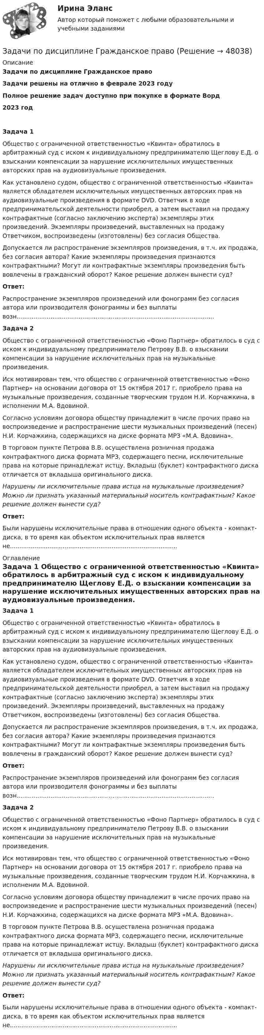      
            Описание
            Задачи по дисциплине Гражданское правоЗадачи решены на отлично в феврале 2023 годуПолное решение задач доступно при покупке в формате Ворд2023 годЗадача 1	Общество с ограниченной ответственностью «Квинта» обратилось в арбитражный суд с иском к индивидуальному предпринимателю Щеглову Е.Д. о взыскании компенсации за нарушение исключительных имущественных авторских прав на аудиовизуальные произведения.	Как установлено судом, общество с ограниченной ответственностью «Квинта» является обладателем исключительных имущественных авторских прав на аудиовизуальные произведения в формате DVD. Ответчик в ходе предпринимательской деятельности приобрел, а затем выставил на продажу контрафактные (согласно заключению эксперта) экземпляры этих произведений. Экземпляры произведений, выставленных на продажу Ответчиком, воспроизведены (изготовлены) без согласия Общества.	Допускается ли распространение экземпляров произведения, в т.ч. их продажа, без согласия автора? Какие экземпляры произведения признаются контрафактными? Могут ли контрафактные экземпляры произведения быть вовлечены в гражданский оборот? Какое решение должен вынести суд? Ответ:	Распространение экземпляров произведений или фонограмм без согласия автора или производителя фонограммы и без выплаты возн.........................................................................................................Задача 2	Общество с ограниченной ответственностью «Фоно Партнер» обратилось в суд с иском к индивидуальному предпринимателю Петрову В.В. о взыскании компенсации за нарушение исключительных прав на музыкальные произведения.	Иск мотивирован тем, что общество с ограниченной ответственностью «Фоно Партнер» на основании договора от 15 октября 2017 г. приобрело права на музыкальные произведения, созданные творческим трудом Н.И. Корчажкина, в исполнении М.А. Вдовиной.	Согласно условиям договора обществу принадлежит в числе прочих право на воспроизведение и распространение шести музыкальных произведений (песен) Н.И. Корчажкина, содержащихся на диске формата МРЗ «М.А. Вдовина».	В торговом пункте Петрова В.В. осуществлена розничная продажа контрафактного диска формата МРЗ, содержащего песни, исключительные права на которые принадлежат истцу. Вкладыш (буклет) контрафактного диска отличается от вкладыша оригинального диска. Нарушены ли исключительные права истца на музыкальные произведения? Можно ли признать указанный материальный носитель контрафактным? Какое решение должен вынести суд? Ответ:	Были нарушены исключительные права в отношении одного объекта - компакт-диска, в то время как объектом исключительных прав является не......................................................................................... 
            Оглавление
            Задача 1	Общество с ограниченной ответственностью «Квинта» обратилось в арбитражный суд с иском к индивидуальному предпринимателю Щеглову Е.Д. о взыскании компенсации за нарушение исключительных имущественных авторских прав на аудиовизуальные произведения.	Как установлено судом, общество с ограниченной ответственностью «Квинта» является обладателем исключительных имущественных авторских прав на аудиовизуальные произведения в формате DVD. Ответчик в ходе предпринимательской деятельности приобрел, а затем выставил на продажу контрафактные (согласно заключению эксперта) экземпляры этих произведений. Экземпляры произведений, выставленных на продажу Ответчиком, воспроизведены (изготовлены) без согласия Общества.	Допускается ли распространение экземпляров произведения, в т.ч. их продажа, без согласия автора? Какие экземпляры произведения признаются контрафактными? Могут ли контрафактные экземпляры произведения быть вовлечены в гражданский оборот? Какое решение должен вынести суд? Ответ:	Распространение экземпляров произведений или фонограмм без согласия автора или производителя фонограммы и без выплаты возн.........................................................................................................Задача 2	Общество с ограниченной ответственностью «Фоно Партнер» обратилось в суд с иском к индивидуальному предпринимателю Петрову В.В. о взыскании компенсации за нарушение исключительных прав на музыкальные произведения.	Иск мотивирован тем, что общество с ограниченной ответственностью «Фоно Партнер» на основании договора от 15 октября 2017 г. приобрело права на музыкальные произведения, созданные творческим трудом Н.И. Корчажкина, в исполнении М.А. Вдовиной.	Согласно условиям договора обществу принадлежит в числе прочих право на воспроизведение и распространение шести музыкальных произведений (песен) Н.И. Корчажкина, содержащихся на диске формата МРЗ «М.А. Вдовина».	В торговом пункте Петрова В.В. осуществлена розничная продажа контрафактного диска формата МРЗ, содержащего песни, исключительные права на которые принадлежат истцу. Вкладыш (буклет) контрафактного диска отличается от вкладыша оригинального диска. Нарушены ли исключительные права истца на музыкальные произведения? Можно ли признать указанный материальный носитель контрафактным? Какое решение должен вынести суд? Ответ:	Были нарушены исключительные права в отношении одного объекта - компакт-диска, в то время как объектом исключительных прав является не......................................................................................... 
            
            
            Задачи по дисциплине Гражданское правоЗадачи по дисциплине Гражданское правоЗадачи по дисциплине Гражданское правоЗадачи по дисциплине Гражданское правоЗадачи по дисциплине Гражданское правоЗадачи по дисциплине Гражданское право Задачи по дисциплине Гражданское право  (6 задач)Задачи по дисциплине Административное правоЗадачи по дисциплине Административный процессЗадачи   по дисциплине «Анализ и аудит в отраслях» Задачи по дисциплине Гражданский процессЗадачи по дисциплине Гражданское правоЗадачи по дисциплине Гражданское правоЗадачи по дисциплине Гражданское право