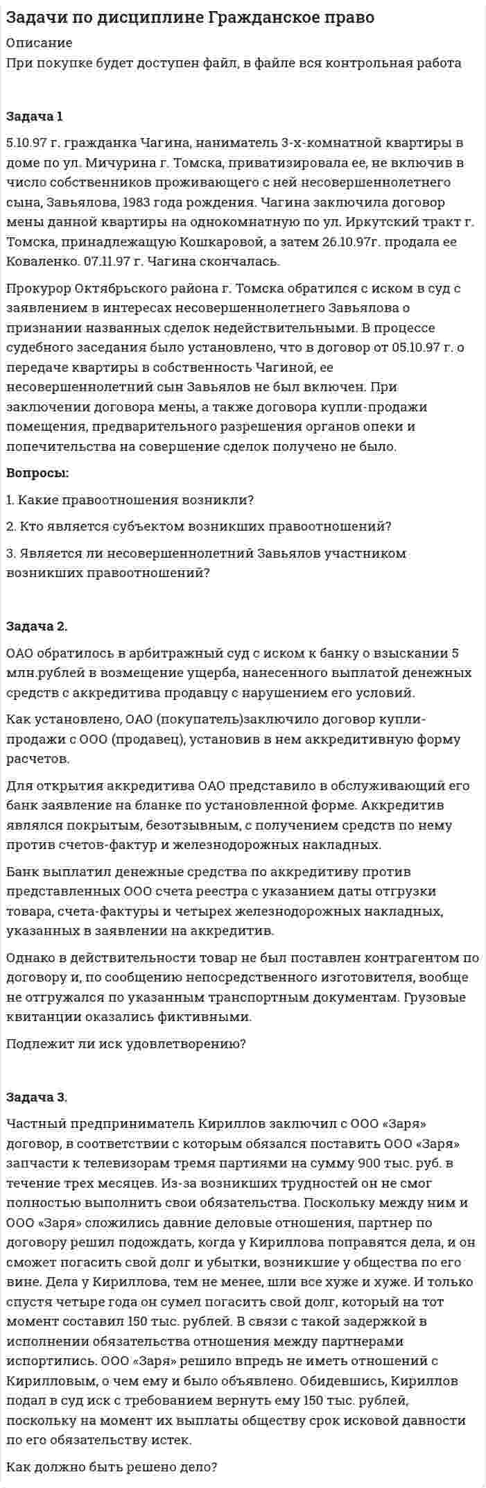      
          Описание
          8 задач по дисциплине Гражданское право с полным решением, файл будет доступен при покупке 
          Оглавление
          Задание №1	Сидорчук обратился к адвокату Сидорову с просьбой представлять его интересы в суде. Между Сидорчуком и Сидоровым был заключен договор об оказании юридических услуг, согласно которому Сидоров принял на себя обязанность представлять интересы Сидорчука в суде по делу в взыскании задолженности, а Сидорчук обязался оплатить Сидорову 15 000 руб. при заключении договора, а также 10 % от суммы, присужденной решением суда. Решением суда исковые требования Сидорчука удовлетворены частично, с ответчика взыскано 100 000 руб., однако денежные средства в сумме 10 000 руб. Сидорчук адвокату не уплатил. Сидоров обратился в суд. Каким принципом надлежит руководствоваться суду? Какое решение следует принять? Ответ:В данном случае суд при принятии решения будет руководствоваться принципом пропорциональности, согласно ч. 1 ст. 96 Гражданского процессуального кодекса Российской Федерации от 14.11.2002 № 138-ФЗ (ред. от 02.12.2019) . Из условий задачи видно, что исковые требования истца были удовлетворены частично, согласно вышеуказанной норме закона, судебные расходы должны быть взыска.................................................................................................................................................................................................................................................................................................................................................................... Задание №2	Между Долгопятовой и Сомылиным заключен договор пожизненной ренты, в соответствии с которым Долгопятова бесплатно передала под выплату ренты принадлежавший ей жилой дом Сомылину, а последний обязался ежемесячно выплачивать Долгопятовой до ее смерти ренту в размере стотысяч рублей. Через три года в результате возникшей ссоры Сомылин толкнул Долгопятову, которая при падении получила ушиб головного мозга и через несколько дней скончалась в больнице. Приговором суда Сомылин признан виновным в причинении Долгопятовой смерти по неосторожности. Наследники Долгопятовой потребовали возврата жилого дома, переданного под выплату пожизненной ренты. Адвокат Сомылина указал на то, что закрепленные главой 33 ГК правила о договоре ренты не предусматривают такого основания прекращения права собственности плательщика ренты, как смерть получателя ренты. Кроме того, смерть Долгопятовой наступила из-за неосторожных действий Сомылина, который не имел намерения лишить Долгопятову жизни.  Подлежат ли требования наследников Долгопятовой удовлетворению? Изменится ли Ваше решение, если бы судом было установлено, что Сомылин умышленно убил Долгопятову, желая освободиться от бремени рентных платежей? На основании каких норм ГК может быть разрешен данный спор? Задание №3	Ильинский продал Савелову телевизор за 20 000 руб. Договор купли-продажи был совершен в устной форме, но при заключении сделки Савелов уплатил Ильинскому 5000 руб., а остальные обещал уплатить через 10 дней. До уплаты всей суммы телевизор оставался у Ильинского.	Явившись в срок, Савелов заявил, что он принес остальную сумму, и потребовал передачи ему телевизора. Однако Ильинский сообщил, что он продал его Ярцеву за 25 000 руб., и предложил Савелову получить обратно 5000 руб.	Савелов отказался взять 5000 руб. обратно и обратился в суд с иском, в котором просил суд, во-первых, признать сделку между Ильинским и Ярцевым недействительной, а во-вторых, изъять телевизор у Ярцева и передать его Савелову.	В суде Ильинский не отрицал факта продажи Савелову приемника, но поскольку сделка должна быть совершена в письменной форме, то она недействительна.  1. В какой форме должен быть заключен договор купли-продажи телевизора? 2. С какого момента по общему правилу возникает право собственности продавца по договору купли-продажи? 3. Мог ли Ильинский заключить второй договор купли-продажи в отношении телевизора? 4. Проанализируйте доводы Ильинского? 5. Оцените требования Савелова с точки зрения закона. 6. Какое решение должен вынести суд?  Задание №4	В течение многих лет Колотов снимал на лето половину дома под Кисловодском. Однажды хозяин дома Лесников рассказал ему, что это был заброшенный дом, который он отремонтировал еще в незапамятные времена. Более того, он радостно сообщил, что по действующему законодательству скоро можно будет получить этот дом в соб­ственность. И тут Колотов подумал, почему в собственность Лесникову, а не моей семье? Ведь мы тоже уже лет 15, если не больше, жи­вем здесь каждое лето, да еще платим за аренду бесхозяйного дома. А так называемый хозяин бывает здесь только во время отпуска, да и то не каждое лето.	Колотов решил поговорить с потенциальными свидетелями, которые смогли бы подтвердить, как долго он с семьей живет в бесхозяй­ном доме, и посоветоваться с юрисконсультом их фирмы, как подго­товить документы в суд. Проконсультируйте Колотова по вопросу о приобретательной давности и какие действия должен предпринять Колотов. Задание №5	Иванчук прочел в витрине «Горсправки» объявление Матвиенко о продаже рояля за 200 000 руб. Явившись по указанному адресу, Иванчук осмотрел рояль и согласился купить за указанную цену. Однако Матвиенко заявил, что продавать рояль не будет, пока не решится вопрос о переводе его на работу в другой город. Кроме того, он хотел бы получить за рояль 250 000 руб., так как по этой цене, как он узнал, продается в магазине такой же рояль. Иванчук настаивал на продаже рояля без каких-либо оговорок о переводе Матвиенко на другую работу и цене 200 000 руб. Уходя от Матвиенко, Иванчук сказал, что вернется через пять дней, принесет деньги и возьмет рояль. Матвиенко на следующий после посещения Иванчука день получил новое назначение и в тот же день послал Иванчуку телеграмму о своем согласии продать рояль за 200 000 руб., указав, что ждет его ответа два дня.	Иванчук немедленно ответил телеграфом о своем согласии. Однако телеграмма была вручена почтовым отделением Матвиенко только на третий день, т. е. по истечении указанного в телеграмме срока. В этот день, за час до получения телеграммы, Матвиенко продал рояль Котляревскому. При этом было согласовано, что Котляревский вывезет рояль в свободное время через два-три дня. На следующий день за роялем явились сразу Иванчук и Котляревский, каждый из которых, считая договор заключенным именно с ним, требовал передачи рояля.  Был ли заключен между Матвиенко и Иванчуком договор и соответственно возникло ли обязательство купли-продажи? Правомерны ли требования Котляревского? Ответ обоснуйте.  Задание №6	Елисеев долгое время искал возможность купить или для своей автомашины. Наконец, он узнал, что в связи с отъездом за границу Якимов сдает в аренду свой гараж на два года. Елисеев немедленно встретился с Якимовым, и последний сказал Елисееву, что через три дня он может поставить в гараж свою автомашину. На вопрос Елисеева о размере платы Якимов заметил, что это для него не так уж и важно и они договорятся. Елисеев согласился с этим. Через три дня Якимов позвонил Елисееву по телефону и сообщил, что обстоятельства изменились и он сдать гараж не сможет, поскольку гараж пожелал его близкий товарищ, сосед по дому. Елисеев обратился в суд. В своем заявлении он указал, что Якимов отказался от заключенного договора без уважительной причины. Поэтому Елисеев просит суд принудить последнего к передаче ему гаража в пользование сроком на два года.  Как следует охарактеризовать отношения сторон, связанные с заключением договора, с позиций того, является ли условие о цене существенным условием договора? Каково юридическое значение существенных условий? Как разрешить данное дело? Ответ обоснуйте. Задание №7	ЗАО «Техника» решило начать производство нового кофейника, обеспечивающего достаточно продолжительное время высокую температуру сваренного кофе. С этой целью общество подало заявление на регистрацию товарного знака «Термос LUX».	Роспатент отказал в регистрации товарного знака на том основании. что Роспатентом уже зарегистрирован товарный знак «Термос VI Р» по классу, с которым заявляемый товарный знак был схож до степени смешения.	Не согласившись с решением Роспатента, общество обратилось в арбитражный суд. Оцените ситуацию с точки зрения гражданского законодательства. Какое решение должен принять суд, обоснуйте свою позицию.  Задание №8	Сергей Петров пришел на выставку картин и принялся фотографировать размещенные там картины современного художника С.Л. Маринина. Сотрудники галереи заявили, что Сергей Петров должен уплатить плату за использование произведения художественного искусства, поскольку собственником картин в настоящее время является галерея, которая выкупила данные картины у различных коллекционеров.	Сергей Петров отказался уплачивать какие-либо деньги, заявив, что фотографирование осуществляет исключительно для себя. К тому же, по мнению Сергей Петрова, у галереи нет никаких прав на произведения искусства, поскольку искусство нельзя продать и купить. Кроме того, Сергей потребовал предоставить для фотографирования картину «Небо». Но сотрудники галереи отказались удовлетворить данную просьбу, заявив, что картина хранится в особом хранилище, в которое не допускаются посторонние.	Выйдя на улицу, Сергей Петров стал фотографировать размещенную у входа скульптуру, выполненную тем же С.Л. Марининым. Сотрудники галереи снова заявили о неправомерности действий Сергей Петрова.  Оцените правомерность действий Сергея Петрова и сотрудников галереи, свой ответ обоснуйте со ссылками на нормы права. 
            
            
            Задачи по дисциплине Гражданское право. 2Задачи по дисциплине Гражданское право (4 задачи)Задачи по ИГПСЗЗадачи по инвестициямЗадачи по КриминалистикеЗадачи по курсу "Детали машин" вариант 16Задачи по курсу "Детали машин" вариант 17Задачи по бух учетуЗадачи по гражданскому правуЗадачи по гражданскому праву. 2Задачи по Гражданскому процессуЗадачи по дисциплине "Практика рассмотрения споров с участием акционерных обществ"Задачи по дисциплине "Практика рассмотрения споров с участием акционерных обществ". 2Задачи по дисциплине "Практика рассмотрения споров с участием акционерных обществ". 3
