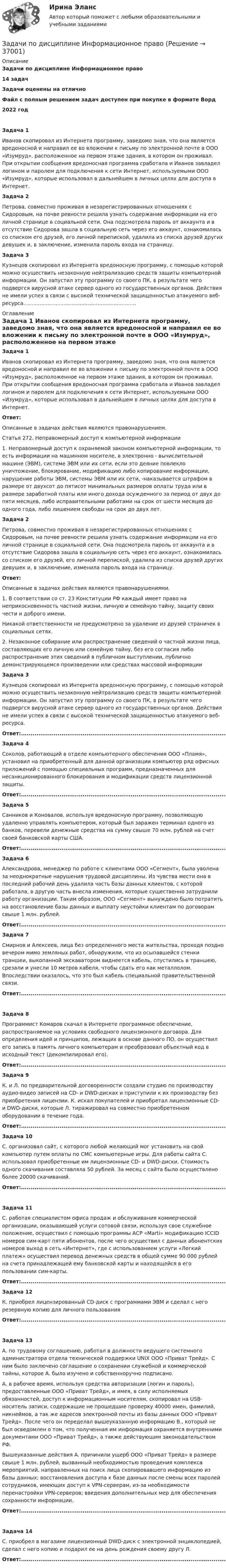      
          Описание
          Задачи по дисциплине Информационное право14 задач Задачи оценены на отличноФайл с полным решением задач доступен при покупке в формате Ворд2022 год Задача 1	Иванов скопировал из Интернета программу, заведомо зная, что она является вредоносной и направил ее во вложении к письму по электронной почте в ООО «Изумруд», расположенное на первом этаже здания, в котором он проживал. При открытии сообщения вредоносная программа сработала и Иванов завладел логином и паролем для подключения к сети Интернет, используемыми ООО «Изумруд», которые использовал в дальнейшем в личных целях для доступа в Интернет. Задача 2	Петрова, совместно проживая в незарегистрированных отношениях с Сидоровым, на почве ревности решила узнать содержание информации на его личной странице в социальной сети. Она подсмотрела пароль от аккаунта и в отсутствие Сидорова зашла в социальную сеть через его аккаунт, ознакомилась со списком его друзей, его личной перепиской, удалила из списка друзей других девушек и, в заключение, изменила пароль входа на страницу. Задача 3	Кузнецов скопировал из Интернета вредоносную программу, с помощью которой можно осуществить незаконную нейтрализацию средств защиты компьютерной информации. Он запустил эту программу со своего ПК, в результате чего подвергся вирусной атаке сервер одного из государственных органов. Действия не имели успех в связи с высокой технической защищенностью атакуемого веб-ресурса...................................................................... 
          Оглавление
           Задача 1	Иванов скопировал из Интернета программу, заведомо зная, что она является вредоносной и направил ее во вложении к письму по электронной почте в ООО «Изумруд», расположенное на первом этаже здания, в котором он проживал. При открытии сообщения вредоносная программа сработала и Иванов завладел логином и паролем для подключения к сети Интернет, используемыми ООО «Изумруд», которые использовал в дальнейшем в личных целях для доступа в Интернет. Ответ:	Описанные в задачах действия являются правонарушением. 	Статья 272. Неправомерный доступ к компьютерной информации 	1. Неправомерный доступ к охраняемой законом компьютерной информации, то есть информации на машинном носителе, в электронно - вычислительной машине (ЭВМ), системе ЭВМ или их сети, если это деяние повлекло уничтожение, блокирование, модификацию либо копирование информации, нарушение работы ЭВМ, системы ЭВМ или их сети, -наказывается штрафом в размере от двухсот до пятисот минимальных размеров оплаты труда или в размере заработной платы или иного дохода осужденного за период от двух до пяти месяцев, либо исправительными работами на срок от шести месяцев до одного года, либо лишением свободы на срок до двух лет.  Задача 2	Петрова, совместно проживая в незарегистрированных отношениях с Сидоровым, на почве ревности решила узнать содержание информации на его личной странице в социальной сети. Она подсмотрела пароль от аккаунта и в отсутствие Сидорова зашла в социальную сеть через его аккаунт, ознакомилась со списком его друзей, его личной перепиской, удалила из списка друзей других девушек и, в заключение, изменила пароль входа на страницу. Ответ:	Описанные в задачах действия являются правонарушениями. 	1. В соответствии со ст. 23 Конституции РФ каждый имеет право на неприкосновенность частной жизни, личную и семейную тайну, защиту своих чести и доброго имени. 	Никакой ответственности не предусмотрено за удаление из друзей страничек в социальных сетях. 	2. Незаконное собирание или распространение сведений о частной жизни лица, составляющих его личную или семейную тайну, без его согласия либо распространение этих сведений в публичном выступлении, публично демонстрирующемся произведении или средствах массовой информации  Задача 3	Кузнецов скопировал из Интернета вредоносную программу, с помощью которой можно осуществить незаконную нейтрализацию средств защиты компьютерной информации. Он запустил эту программу со своего ПК, в результате чего подвергся вирусной атаке сервер одного из государственных органов. Действия не имели успех в связи с высокой технической защищенностью атакуемого веб-ресурса. Ответ:................................................................................................................................ Задача 4	Соколов, работающий в отделе компьютерного обеспечения ООО «Пламя», установил на приобретенный для данной организации компьютер ряд офисных приложений с помощью специальных программ, предназначенных для несанкционированного блокирования и модификации средств лицензионной защиты. Ответ:................................................................................................................................ Задача 5	Санников и Коновалов, используя вредоносную программу, позволяющую удаленно управлять компьютером, который был заражен терминал одного из банков, перевели денежные средства на сумму свыше 70 млн. рублей на счет своей банковской карты США. Ответ:................................................................................................................................  Задача 6	Александрова, менеджер по работе с клиентами ООО «Сегмент», была уволена за неоднократные нарушения трудовой дисциплины. Из чувства мести она в последний рабочий день удалила часть базы данных клиентов, с которой работала, в другую часть внесла изменения, которые существенно затруднили работу организации. Таким образом, ООО «Сегмент» вынуждено было потратить на восстановление базы данных и выплату неустойки клиентам по договорам свыше 1 млн. рублей. Ответ:................................................................................................................................  Задача 7	Смирнов и Алексеев, лица без определенного места жительства, проходя поздно вечером мимо земляных работ, обнаружили, что из осыпавшейся стенки траншеи, выкопанной экскаватором виднеется кабель, спустились в траншею, срезали и унесли 10 метров кабеля, чтобы сдать его как металлолом. Впоследствии оказалось, что это был кабель специальной правительственной связи. Ответ:................................................................................................................................ Задача 8	Программист Комаров скачал в Интернете программное обеспечение, распространяемое на условиях свободного лицензионного договора. Для определения идей и принципов, лежащих в основе данного ПО, он осуществил его запись в память личного компьютерам и преобразовал объектный код в исходный текст (декомпилировал его). Ответ:................................................................................................................................  Задача 9	К. и Л. по предварительной договоренности создали студию по производству аудио-видео записей на CD- и DWD-дисках и приступили к их производству без приобретения лицензии. К. искал покупателей и приобретал лицензионные CD- и DWD-диски, которые Л. тиражировал на совместно приобретенном оборудовании в течение года. Ответ:................................................................................................................................  Задача 10	С. организовал сайт, с которого любой желающий мог установить на свой компьютер путем оплаты по СМС компьютерные игры. Для работы сайта С. использовал приобретенные им лицензионные CD- и DWD-диски. Стоимость одного скачивания составляла 50 рублей. За месяц с сайта было осуществлено более 20000 скачиваний. Ответ:................................................................................................................................ Задача 11	С. работая специалистом офиса продаж и обслуживания коммерческой организации, оказывающей услуги сотовой связи, используя свое служебное положение, осуществил с помощью программы АСР «Marti» модификацию ICCID номеров сим-карт пяти абонентов, после чего осуществил с данных абонентских номеров выход в сеть «Интернет», где с использованием услуги «Легкий платеж» осуществил перевод денежных средств в общей сумме 90 000 рублей на счета принадлежащей ему банковской карты и находящейся в его пользовании сим-карты. Ответ:................................................................................................................................  Задача 12	К. приобрел лицензированный CD-диск с программами ЭВМ и сделал с него резервную копию для личного пользования Ответ:................................................................................................................................ Задача 13	А. по трудовому соглашению, работал в должности ведущего системного администратора отдела технической поддержки UNIX ООО «Приват Трейд». С ним было заключено соглашение о сохранении служебной и коммерческой тайны, которое А. было изучено и собственноручно подписано.	А. в рабочее время, используя средства авторизации (логин и пароль), предоставленные ООО «Приват Трейд», и имея, в силу исполняемых обязанностей, доступ к информационным носителям, скопировал на USB- носитель записи, содержащие не прошедшие проверку 40000 имен, фамилий, никнеймов, а так же адресов электронной почты из базы данных ООО «Приват Трейд». После чего он переделал вышеуказанную информацию В., который не был осведомлен о том, что полученная им информация охраняется внутренними документами ООО «Приват Трейд», а также действующим законодательством РФ.	Вышеуказанные действия А. причинили ущерб ООО «Приват Трейд» в размере свыше 1 млн. рублей, вызванный необходимостью проведения комплекса мероприятий, направленных на поиск лица скопировавшего информацию из базы данных; восстановления доступа к базе данных после смены всех паролей сотрудников, имеющих доступ к VPN-серверам, из-за необходимости перенастройки VPN-серверов; введения дополнительных мер для обеспечения сохранности информации. Ответ:................................................................................................................................ Задача 14	С. приобрел в магазине лицензионный DWD-диск с электронной энциклопедией, сделал с него копию и подарил ее на день рождения своему другу Л. Ответ:................................................................................................................................  
            
            
            Задачи по дисциплине Земельное правоЗадачи по дисциплине Информационное правоЗадачи по дисциплине налоговое право Задачи по дисциплине ПравоведениеЗадачи по дисциплине Предпринимательское право с полным решениемЗадачи по дисциплине Предпринимательское право с полным решениемЗадачи по дисциплине Римское правоЗадачи по дисциплине Гражданское правоЗадачи по дисциплине Гражданское правоЗадачи по дисциплине Гражданское правоЗадачи по дисциплине Гражданское правоЗадачи по дисциплине Гражданское правоЗадачи по дисциплине Гражданское правоЗадачи по дисциплине Гражданское право 