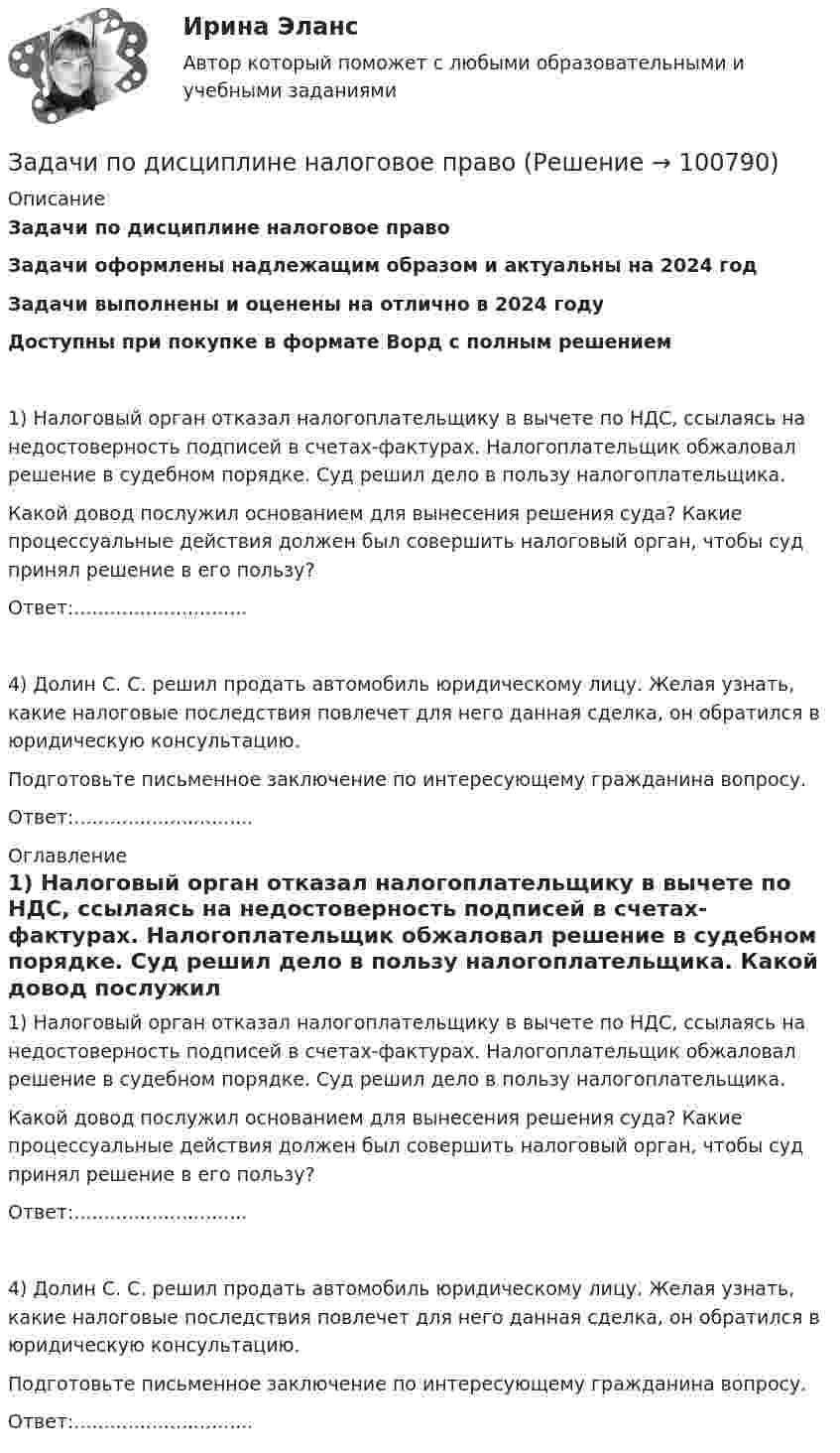      
            Описание
            Задачи по дисциплине налоговое право Задачи оформлены надлежащим образом и актуальны на 2024 годЗадачи выполнены и оценены на отлично в 2024 годуДоступны при покупке в формате Ворд с полным решением 	1) Налоговый орган отказал налогоплательщику в вычете по НДС, ссылаясь на недостоверность подписей в счетах-фактурах. Налогоплательщик обжаловал решение в судебном порядке. Суд решил дело в пользу налогоплательщика.	Какой довод послужил основанием для вынесения решения суда? Какие процессуальные действия должен был совершить налоговый орган, чтобы суд принял решение в его пользу?	Ответ:.............................	4) Долин С. С. решил продать автомобиль юридическому лицу. Желая узнать, какие налоговые последствия повлечет для него данная сделка, он обратился в юридическую консультацию.	Подготовьте письменное заключение по интересующему гражданина вопросу.	Ответ:.............................. 
            Оглавление
            	1) Налоговый орган отказал налогоплательщику в вычете по НДС, ссылаясь на недостоверность подписей в счетах-фактурах. Налогоплательщик обжаловал решение в судебном порядке. Суд решил дело в пользу налогоплательщика.	Какой довод послужил основанием для вынесения решения суда? Какие процессуальные действия должен был совершить налоговый орган, чтобы суд принял решение в его пользу?	Ответ:.............................	4) Долин С. С. решил продать автомобиль юридическому лицу. Желая узнать, какие налоговые последствия повлечет для него данная сделка, он обратился в юридическую консультацию.	Подготовьте письменное заключение по интересующему гражданина вопросу.	Ответ:..............................  
            
            
            Задачи по дисциплине Информационное правоЗадачи по дисциплине налоговое право Задачи по дисциплине ПравоведениеЗадачи по дисциплине Предпринимательское право с полным решениемЗадачи по дисциплине Предпринимательское право с полным решениемЗадачи по дисциплине Римское правоЗадачи по дисциплине Трудовое правоЗадачи по дисциплине Гражданское правоЗадачи по дисциплине Гражданское правоЗадачи по дисциплине Гражданское правоЗадачи по дисциплине Гражданское правоЗадачи по дисциплине Гражданское правоЗадачи по дисциплине Гражданское право Задачи по дисциплине Гражданское право  (6 задач)