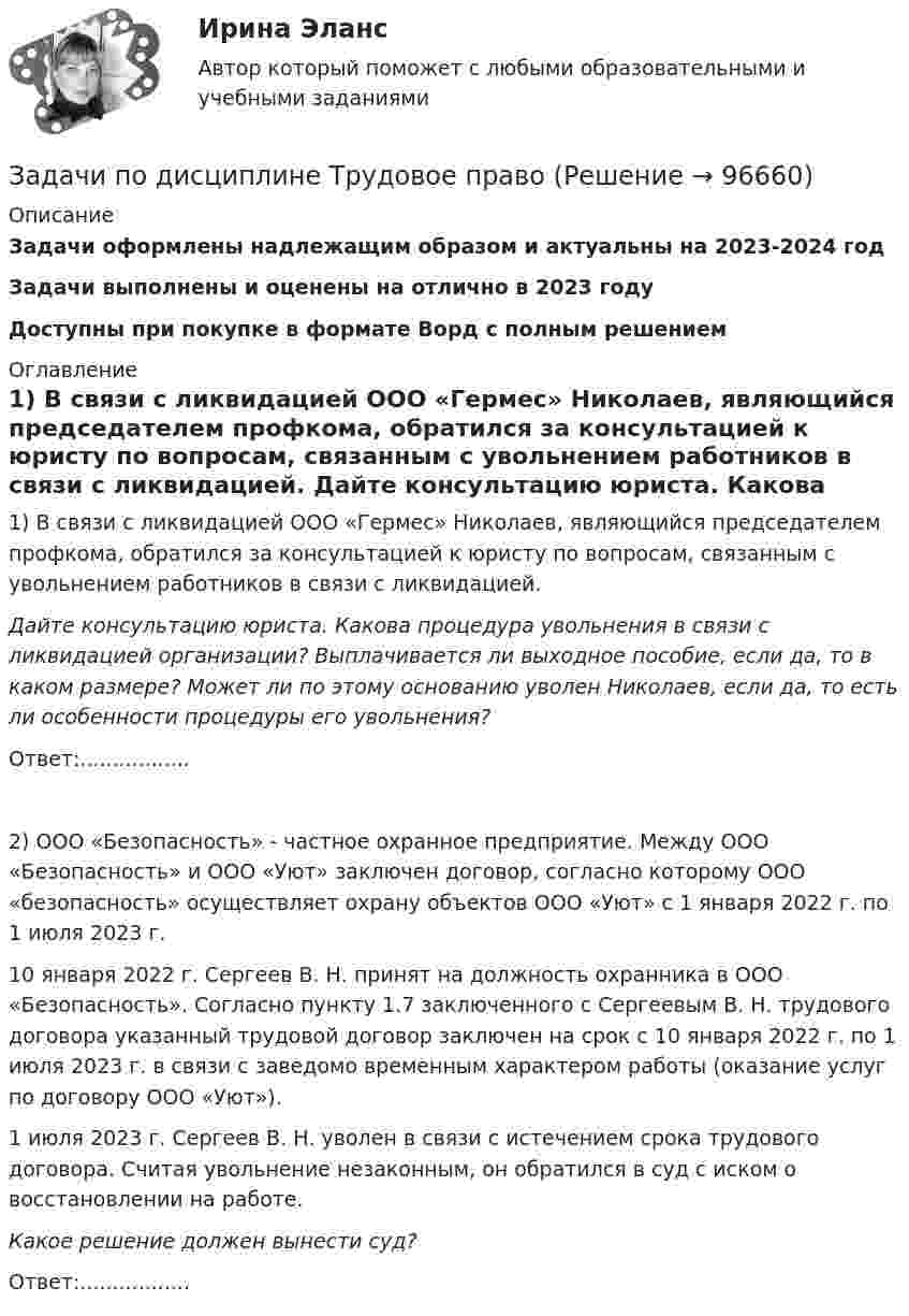      
            Описание
            Задачи оформлены надлежащим образом и актуальны на 2023-2024 годЗадачи выполнены и оценены на отлично в 2023 годуДоступны при покупке в формате Ворд с полным решением 
            Оглавление
            	1) В связи с ликвидацией ООО «Гермес» Николаев, являющийся председателем профкома, обратился за консультацией к юристу по вопросам, связанным с увольнением работников в связи с ликвидацией. Дайте консультацию юриста. Какова процедура увольнения в связи с ликвидацией организации? Выплачивается ли выходное пособие, если да, то в каком размере? Может ли по этому основанию уволен Николаев, если да, то есть ли особенности процедуры его увольнения?	Ответ:.................	2) ООО «Безопасность» - частное охранное предприятие. Между ООО «Безопасность» и ООО «Уют» заключен договор, согласно которому ООО «безопасность» осуществляет охрану объектов ООО «Уют» с 1 января 2022 г. по 1 июля 2023 г.	10 января 2022 г. Сергеев В. Н. принят на должность охранника в ООО «Безопасность». Согласно пункту 1.7 заключенного с Сергеевым В. Н. трудового договора указанный трудовой договор заключен на срок с 10 января 2022 г. по 1 июля 2023 г. в связи с заведомо временным характером работы (оказание услуг по договору ООО «Уют»).	1 июля 2023 г. Сергеев В. Н. уволен в связи с истечением срока трудового договора. Считая увольнение незаконным, он обратился в суд с иском о восстановлении на работе. Какое решение должен вынести суд?Ответ:.................   
            
            
            Задачи по дисциплине Трудовое правоЗадачи по дисциплине Трудовое правоЗадачи по дисциплине Уголовное правоЗадачи по дисциплине Уголовное правоЗадачи по дисциплине Уголовное правоЗадачи по закону о недрахЗадачи по зачету по ФИНАНСЫ и Кредит Задачи по дисциплине Гражданское право  (6 задач)Задачи по дисциплине Земельное правоЗадачи по дисциплине Информационное правоЗадачи по дисциплине налоговое право Задачи по дисциплине ПравоведениеЗадачи по дисциплине Предпринимательское право с полным решениемЗадачи по дисциплине Предпринимательское право с полным решением