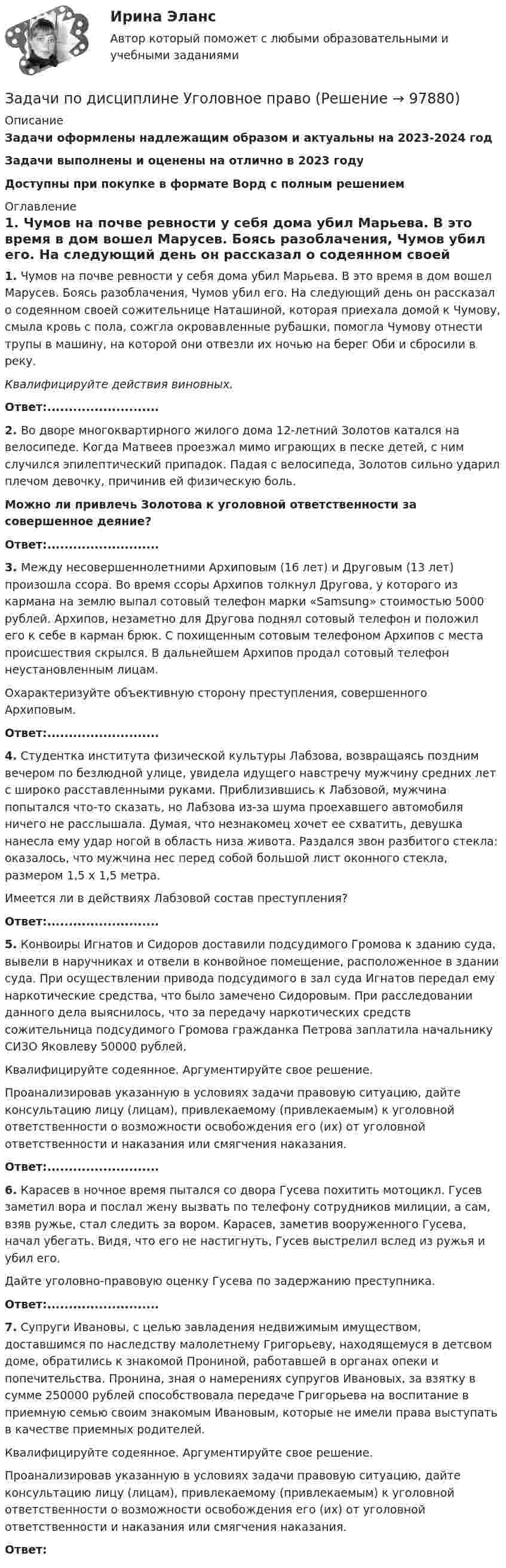      
            Описание
            Задачи оформлены надлежащим образом и актуальны на 2023-2024 годЗадачи выполнены и оценены на отлично в 2023 годуДоступны при покупке в формате Ворд с полным решением 
            Оглавление
             1. Чумов на почве ревности у себя дома убил Марьева. В это время в дом вошел Марусев. Боясь разоблачения, Чумов убил его. На следующий день он рассказал о содеянном своей сожительнице Наташиной, которая приехала домой к Чумову, смыла кровь с пола, сожгла окровавленные рубашки, помогла Чумову отнести трупы в машину, на которой они отвезли их ночью на берег Оби и сбросили в реку. Квалифицируйте действия виновных.Ответ:.......................... 2. Во дворе многоквартирного жилого дома 12-летний Золотов катался на велосипеде. Когда Матвеев проезжал мимо играющих в песке детей, с ним случился эпилептический припадок. Падая с велосипеда, Золотов сильно ударил плечом девочку, причинив ей физическую боль. Можно ли привлечь Золотова к уголовной ответственности за совершенное деяние?Ответ:.......................... 3. Между несовершеннолетними Архиповым (16 лет) и Друговым (13 лет) произошла ссора. Во время ссоры Архипов толкнул Другова, у которого из кармана на землю выпал сотовый телефон марки «Samsung» стоимостью 5000 рублей. Архипов, незаметно для Другова поднял сотовый телефон и положил его к себе в карман брюк. С похищенным сотовым телефоном Архипов с места происшествия скрылся. В дальнейшем Архипов продал сотовый телефон неустановленным лицам. 	Охарактеризуйте объективную сторону преступления, совершенного Архиповым.Ответ:.......................... 4. Студентка института физической культуры Лабзова, возвращаясь поздним вечером по безлюдной улице, увидела идущего навстречу мужчину средних лет с широко расставленными руками. Приблизившись к Лабзовой, мужчина попытался что-то сказать, но Лабзова из-за шума проехавшего автомобиля ничего не расслышала. Думая, что незнакомец хочет ее схватить, девушка нанесла ему удар ногой в область низа живота. Раздался звон разбитого стекла: оказалось, что мужчина нес перед собой большой лист оконного стекла, размером 1,5 х 1,5 метра.	Имеется ли в действиях Лабзовой состав преступления?Ответ:.......................... 5. Конвоиры Игнатов и Сидоров доставили подсудимого Громова к зданию суда, вывели в наручниках и отвели в конвойное помещение, расположенное в здании суда. При осуществлении привода подсудимого в зал суда Игнатов передал ему наркотические средства, что было замечено Сидоровым. При расследовании данного дела выяснилось, что за передачу наркотических средств сожительница подсудимого Громова гражданка Петрова заплатила начальнику СИЗО Яковлеву 50000 рублей.	Квалифицируйте содеянное. Аргументируйте свое решение.	Проанализировав указанную в условиях задачи правовую ситуацию, дайте консультацию лицу (лицам), привлекаемому (привлекаемым) к уголовной ответственности о возможности освобождения его (их) от уголовной ответственности и наказания или смягчения наказания. Ответ:.......................... 6. Карасев в ночное время пытался со двора Гусева похитить мотоцикл. Гусев заметил вора и послал жену вызвать по телефону сотрудников милиции, а сам, взяв ружье, стал следить за вором. Карасев, заметив вооруженного Гусева, начал убегать. Видя, что его не настигнуть, Гусев выстрелил вслед из ружья и убил его.	Дайте уголовно-правовую оценку Гусева по задержанию преступника.Ответ:.......................... 7. Супруги Ивановы, с целью завладения недвижимым имуществом, доставшимся по наследству малолетнему Григорьеву, находящемуся в детсвом доме, обратились к знакомой Прониной, работавшей в органах опеки и попечительства. Пронина, зная о намерениях супругов Ивановых, за взятку в сумме 250000 рублей способствовала передаче Григорьева на воспитание в приемную семью своим знакомым Ивановым, которые не имели права выступать в качестве приемных родителей.	Квалифицируйте содеянное. Аргументируйте свое решение.	Проанализировав указанную в условиях задачи правовую ситуацию, дайте консультацию лицу (лицам), привлекаемому (привлекаемым) к уголовной ответственности о возможности освобождения его (их) от уголовной ответственности и наказания или смягчения наказания. Ответ:  
            
            
            Задачи по дисциплине Уголовное правоЗадачи по дисциплине Уголовное правоЗадачи по закону о недрахЗадачи по зачету по ФИНАНСЫ и Кредит задачи по земельному правузадачи по земельному правуЗадачи по земельному правуЗадачи по дисциплине налоговое право Задачи по дисциплине ПравоведениеЗадачи по дисциплине Предпринимательское право с полным решениемЗадачи по дисциплине Предпринимательское право с полным решениемЗадачи по дисциплине Римское правоЗадачи по дисциплине Трудовое правоЗадачи по дисциплине Трудовое право