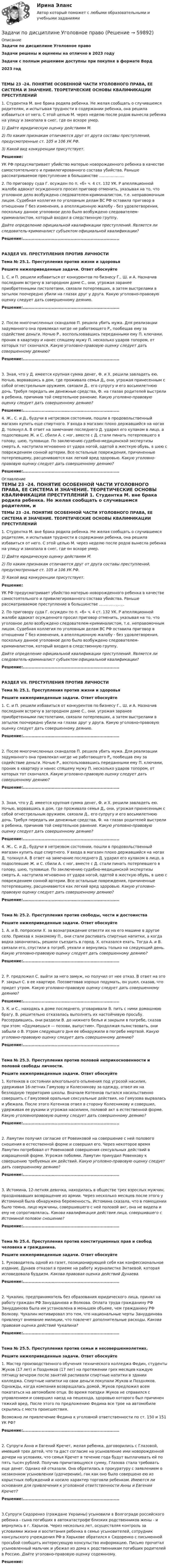      
            Описание
            Задачи по дисциплине Уголовное правоЗадачи решены и оценены на отлично в 2023 годуЗадачи с полным решением доступны при покупке в формате Ворд2023 годТЕМЫ 23 -24. ПОНЯТИЕ ОСОБЕННОЙ ЧАСТИ УГОЛОВНОГО ПРАВА, ЕЕ СИСТЕМА И ЗНАЧЕНИЕ. ТЕОРЕТИЧЕСКИЕ ОСНОВЫ КВАЛИФИКАЦИИ ПРЕСТУПЛЕНИЙ	1. Студентка М. вне брака родила ребенка. Не желая сообщать о случившемся родителям, и испытывая трудности в содержании ребенка, она решила избавиться от него. С этой целью М. через неделю после родов вынесла ребенка на улицу и закопала в снег, где он вскоре умер.  1) Дайте юридическую оценку действиям М.  2) По каким признакам отличаются друг от друга составы преступлений, предусмотренные ст. 105 и 106 УК РФ.  3) Какой вид конкуренции присутствует.  Решение:           УК  РФ предусматривает убийство матерью новорожденного ребенка в качестве самостоятельного и привилегированного состава убийства. Раньше рассматриваемое преступление в большинстве .....................	2. По приговору суда Г. осужден по п. «б» ч. 4 ст. 132 УК. Р апелляционной жалобе адвокат осужденного просил приговор отменить, указывая на то, что уголовное дело возбуждено следователем-криминалистом, т.е. неправомочным лицом. Судебная коллегия по уголовным делам ВС РФ оставила приговор в отношении Г без изменения, а апелляционную жалобу - без удовлетворения, поскольку данное уголовное дело было возбуждено следователем- криминалистом, который входил в следственную группу.  Дайте определение официальной квалификации преступлений. Является ли следователь-криминалист субъектом официальной квалификации? 	Решение:................................................................... РАЗДЕЛ VII. ПРЕСТУПЛЕНИЯ ПРОТИВ ЛИЧНОСТИ Тема № 25.1. Преступления против жизни и здоровья Решите нижеприведенные задачи. Ответ обоснуйте 	1. С. и П. решили избавиться от конкурентов по бизнесу Г., Ш. и А. Назначив последним встречу в загородном доме С., они, угрожая заранее приобретенными пистолетами, связали потерпевших, а затем выстрелами в затылок поочередно убили на глазах друг у друга. Какую уголовно-правовую оценку следует дать совершенному деянию. 	Решение:...................................................................	2. После многочисленных скандалов П. решила убить мужа. Для реализации задуманного она привлекал нигде не работающего Р„ пообещав ему за содействие деньги. Ночью Р., воспользовавшись переданными ему П. ключами, проник в квартиру и нанес спящему мужу П. несколько ударов топором, от которых тот скончался. Какую уголовно-правовую оценку следует дать совершенному деянию? 	Решение:...................................................................	3. Зная, что у Д. имеется крупная сумма денег, Ф. и X. решили завладеть ею. Ночью, ворвавшись в дом, где проживала семья Д„ они, угрожая принесенным с собой огнестрельным оружием, связали Д., его супругу и его восьмилетнюю дочь. Требуя передать им денежные средства, Ф. на глазах родителей выстрели в ребенка, причинив той смертельное ранение. Какую уголовно-правовую оценку следует дать совершенному деянию? 	Решение:................................................................... 	4. Ж., С. и Д., будучи в нетрезвом состоянии, пошли в продовольственный магазин купить еще спиртного. У входа в магазин плохо державшийся на ногах Д. толкнул А. В ответ на замечание последнего Д. ударил его кулаком в лицо, а подоспевшие Ж. и С. сбили А. с ног, вместе с Д. стали пинать потерпевшего в голову, шею, туловище. По заключению судебно-медицинской экспертизы смерть А. наступила мгновенно от удара ногой, одетой в жесткую обувь, в шею с повреждением сонной артерии. Все остальные повреждения, причиненные потерпевшему, расцениваются как легкий вред здоровью. Какую уголовно-правовую оценку следует дать совершенному деянию?  Решение:................................................................... 
            Оглавление
             ТЕМЫ 23 -24. ПОНЯТИЕ ОСОБЕННОЙ ЧАСТИ УГОЛОВНОГО ПРАВА, ЕЕ СИСТЕМА И ЗНАЧЕНИЕ. ТЕОРЕТИЧЕСКИЕ ОСНОВЫ КВАЛИФИКАЦИИ ПРЕСТУПЛЕНИЙ	1. Студентка М. вне брака родила ребенка. Не желая сообщать о случившемся родителям, и испытывая трудности в содержании ребенка, она решила избавиться от него. С этой целью М. через неделю после родов вынесла ребенка на улицу и закопала в снег, где он вскоре умер.  1) Дайте юридическую оценку действиям М.  2) По каким признакам отличаются друг от друга составы преступлений, предусмотренные ст. 105 и 106 УК РФ.  3) Какой вид конкуренции присутствует.  Решение:           УК  РФ предусматривает убийство матерью новорожденного ребенка в качестве самостоятельного и привилегированного состава убийства. Раньше рассматриваемое преступление в большинстве .....................	2. По приговору суда Г. осужден по п. «б» ч. 4 ст. 132 УК. Р апелляционной жалобе адвокат осужденного просил приговор отменить, указывая на то, что уголовное дело возбуждено следователем-криминалистом, т.е. неправомочным лицом. Судебная коллегия по уголовным делам ВС РФ оставила приговор в отношении Г без изменения, а апелляционную жалобу - без удовлетворения, поскольку данное уголовное дело было возбуждено следователем- криминалистом, который входил в следственную группу.  Дайте определение официальной квалификации преступлений. Является ли следователь-криминалист субъектом официальной квалификации? 	Решение:................................................................... РАЗДЕЛ VII. ПРЕСТУПЛЕНИЯ ПРОТИВ ЛИЧНОСТИ Тема № 25.1. Преступления против жизни и здоровья Решите нижеприведенные задачи. Ответ обоснуйте 	1. С. и П. решили избавиться от конкурентов по бизнесу Г., Ш. и А. Назначив последним встречу в загородном доме С., они, угрожая заранее приобретенными пистолетами, связали потерпевших, а затем выстрелами в затылок поочередно убили на глазах друг у друга. Какую уголовно-правовую оценку следует дать совершенному деянию. 	Решение:...................................................................	2. После многочисленных скандалов П. решила убить мужа. Для реализации задуманного она привлекал нигде не работающего Р„ пообещав ему за содействие деньги. Ночью Р., воспользовавшись переданными ему П. ключами, проник в квартиру и нанес спящему мужу П. несколько ударов топором, от которых тот скончался. Какую уголовно-правовую оценку следует дать совершенному деянию? 	Решение:...................................................................	3. Зная, что у Д. имеется крупная сумма денег, Ф. и X. решили завладеть ею. Ночью, ворвавшись в дом, где проживала семья Д„ они, угрожая принесенным с собой огнестрельным оружием, связали Д., его супругу и его восьмилетнюю дочь. Требуя передать им денежные средства, Ф. на глазах родителей выстрели в ребенка, причинив той смертельное ранение. Какую уголовно-правовую оценку следует дать совершенному деянию? 	Решение:................................................................... 	4. Ж., С. и Д., будучи в нетрезвом состоянии, пошли в продовольственный магазин купить еще спиртного. У входа в магазин плохо державшийся на ногах Д. толкнул А. В ответ на замечание последнего Д. ударил его кулаком в лицо, а подоспевшие Ж. и С. сбили А. с ног, вместе с Д. стали пинать потерпевшего в голову, шею, туловище. По заключению судебно-медицинской экспертизы смерть А. наступила мгновенно от удара ногой, одетой в жесткую обувь, в шею с повреждением сонной артерии. Все остальные повреждения, причиненные потерпевшему, расцениваются как легкий вред здоровью. Какую уголовно-правовую оценку следует дать совершенному деянию?  Решение:................................................................... Тема № 25.2. Преступления против свободы, чести и достоинства Решите нижеприведенные задачи. Ответ обоснуйте	1. А. и В. попросили X. за вознаграждение отвезти их на его машине в другое село. Приехав к знакомому П., они стали распивать спиртные напитки, а когда водка закончилась, решили съездить в город. X. отказался ехать. Тогда А. и В. связали его, спустили в погреб, уехали и вернулись только на следующий день. Какую уголовно-правовую оценку следует дать совершенному деянию? 	Решение:...................................................................	2. Р. предложил С. выйти за него замуж, но получил от нее отказ. В ответ на это Р. закрыл С. в ее квартире. Посоветовав хорошо подумать, он ушел, сказав, что придет утром. Какую уголовно-правовую оценку следует дать совершенному деянию?  	Решение:................................................................... 	3. К. и С., находясь в доме последнего, уговаривали В. пить с ними домашнюю брагу. В. решительно отказалась выполнять их настойчивую просьбу. Рассердившись, они раздели В. до нижнего белья и закрыли в погребе, сказав при этом: «Одумаешься — позови, выпустим». Продолжая пьянствовать, они забыли о В. Утром следующего дня ее обнаружили в погребе мертвой. Какую уголовно-правовую оценку следует дать совершенному деянию? 	Решение:................................................................... Тема № 25.3. Преступления против половой неприкосновенности и половой свободы личности. Решите нижеприведенные задачи. Ответ обоснуйте 	1. Котенков в состоянии алкогольного опьянения под угрозой насилия, удерживая 16-летних Гамузову и Колесникову за одежду, отвел их на безлюдную территорию школы. Вначале Котенков пытался насильственно совершить с Гамузовой оральные сексуальные действия, но Гамузова вырвалась и убежала. После этого Котенков отвел в сторону Колесникову и совершил, удерживая ее руками и угрожая насилием, половой акт в естественной форме. Какую уголовноправовую оценку следует дать совершенному деянию? 	Решение:...................................................................	2. Ламутин получил согласие от Ровеиковой на совершение с ней полового сношения в естественной форме и совершил его. Через некоторое время Ламутин потребовал от Ровенковой совершения сексуальных действий в извращенной форме. Угрожая побоями. Ламутин принудил Ровенкову к совершению требуемых им действий. Какую уголовно-правовую оценку следует дать совершенному деянию? 	Решение:...................................................................	3. Истомина, 12-летняя девочка, находилась в обществе трех взрослых мужчин, праздновавших возвращение из армии. Через несколько месяцев после этого у Истоминой была обнаружена беременность. Истомина сказала, что в помещении было темно, лицо мужчины, совершившего с ней половой акг, она не видела и ему не сопротивлялась. Какова квалификация действия  лица, совершившего с Истоминой половое сношение? 	Решение:................................................................... Тема № 25.4. Преступления против конституционных прав и свобод человека и гражданина. Решите нижеприведенные задачи. Ответ обоснуйте	1. Руководитель одной из газет, позиционирующей себя как конфессиональное издание, Дунаев отказал в приеме на работу журналистке Энтаевой, которая исповедовала буддизм. Какова правовая оценка действий Дунаева.  	Решение:...................................................................	2. Чукалин, предприниматель без образования юридического лица, принял на работу граждан РФ Зануддинова и Волкова. Оплата труда гражданину РФ Зануддинова была им установлена в меньшем объеме, чем гражданину РФ Волкову. Чукалин мотивировал это тем, что национальные черты Зануддинова привлекут внимание милиции, что повлечет дополнительные расходы. Какова правовая оценка действий Чукалина? 	Решение:................................................................... Тема № 25.5. Преступления против семьи и несовершеннолетних. Решите нижеприведенные задачи. Ответ обоснуйте	1. Мастер производственного обучения технического колледжа Федин, студенты Жуков (17 лет) и Поздняков (17 лег) на протяжении грех месяцев каждую пятницу вечером после занятий распивали спиртные напитки в здании колледжа. Спиртные напитки на свои деньги покупали Жуков и Поздняков. Однажды, когда компания возвращалась домой, Жуков предложил всем покататься на автомобиле отца. Во время поездки Жуков не справился с управлением и совершил наезд на пешехода, здоровью которого был причинен тяжкий вред. После этого по предложению Федина все трое на автомобиле скрылись с места происшествия. 	Возможно ли привлечение Федина к уголовной ответственности по ст. 150 и 151 УК РФ? 	Решение:...................................................................	2. Супруги Анна и Евгений Кречет, желая ребенка, договорились с Глазовой, имевшей трех детей, что та даст согласие на усыновление ими новорожденной дочери на условиях, что семья Кречет в течение года будут выплачивать ей по пять тысяч рублей. Получив причитающуюся сумму, Глазова стала требовать еще денег. Однако ей отказали. Она обратилась в прокуратуру с заявлением о незаконном усыновлении (удочерении), гак как оно было совершено ею из корыстных побуждений и носило характер торговли ребенком. Имеются ли основания для привлечения к уголовной ответственности Анны и Евгения Кречет?  	Решение:...................................................................	3.Супруги Сидоренко (граждане Украины) усыновили в Волгограде российского ребенка - сына погибших в автокатастрофе близких родственников жены - и вернулись в г. Харьков. Через несколько лет, осуществляя контроль за условиями жизни и воспитания ребенка в семье усыновителей, сотрудник консульского учреждения РФ в Харькове обратился к Сидоренко с письменной просьбой сообщить интересующую консульство информацию. Письмо прочитал усыновленный мальчик и убежал из дома к родственникам погибших родителей в Россию. Дайте уголовно-правовую оценку содеянному.  	Решение:  
            
            
            Задачи по дисциплине Уголовное правоЗадачи по дисциплине Уголовное правоЗадачи по дисциплине Уголовное правоЗадачи по закону о недрахЗадачи по зачету по ФИНАНСЫ и Кредит задачи по земельному правузадачи по земельному правуЗадачи по дисциплине Информационное правоЗадачи по дисциплине налоговое право Задачи по дисциплине ПравоведениеЗадачи по дисциплине Предпринимательское право с полным решениемЗадачи по дисциплине Предпринимательское право с полным решениемЗадачи по дисциплине Римское правоЗадачи по дисциплине Трудовое право