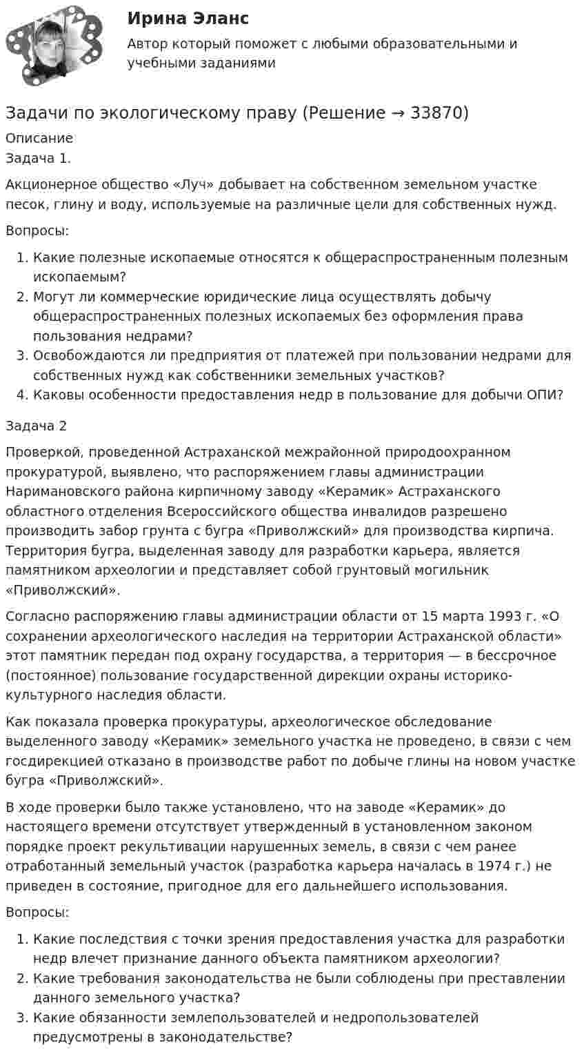      
          Описание
          Задача 1.Акционерное общество «Луч» добывает на собственном земельном участке песок, глину и воду, используемые на различные цели для собственных нужд.Вопросы:Какие полезные ископаемые относятся к общераспространенным полезным ископаемым?Могут ли коммерческие юридические лица осуществлять добычу общераспространенных полезных ископаемых без оформления права пользования недрами?Освобождаются ли предприятия от платежей при пользовании недрами для собственных нужд как собственники земельных участков?Каковы особенности предоставления недр в пользование для добычи ОПИ?Задача 2Проверкой, проведенной Астраханской межрайонной природоохранном прокуратурой, выявлено, что распоряжением главы администрации Наримановского района кирпичному заводу «Керамик» Астраханского областного отделения Всероссийского общества инвалидов разрешено производить забор грунта с бугра «Приволжский» для производства кирпича. Территория бугра, выделенная заводу для разработки карьера, является памятником археологии и представляет собой грунтовый могильник «Приволжский».Согласно распоряжению главы администрации области от 15 марта 1993 г. «О сохранении археологического наследия на территории Астраханской области» этот памятник передан под охрану государства, а территория — в бессрочное (постоянное) пользование государственной дирекции охраны историко-культурного наследия области.Как показала проверка прокуратуры, археологическое обследование выделенного заводу «Керамик» земельного участка не проведено, в связи с чем госдирекцией отказано в производстве работ по добыче глины на новом участке бугра «Приволжский».В ходе проверки было также установлено, что на заводе «Керамик» до настоящего времени отсутствует утвержденный в установленном законом порядке проект рекультивации нарушенных земель, в связи с чем ранее отработанный земельный участок (разработка карьера началась в 1974 г.) не приведен в состояние, пригодное для его дальнейшего использования.Вопросы:Какие последствия с точки зрения предоставления участка для разработки недр влечет признание данного объекта памятником археологии?Какие требования законодательства не были соблюдены при преставлении данного земельного участка?Какие обязанности землепользователей и недропользователей предусмотрены в законодательстве?  
            
            
            Задачи по ценообразованию ВЭДЗадачи по экологическому правуЗадачи по экологическому правуЗадачи по экологическому праву - Вариант 1задачи по экологическому праву (вариант 2)задачи по экономикезадачи по экономикеЗадачи по химии в количестве 10 штук - Вариант 7.Задачи по химии. Задача 58. Задача 71. Задача 83.  Задача 96.  Задача 108. Задача 121. задачи по ценообразованиюзадачи по ценообразованию-2задачи по ценообразованию-3задачи по ценообразованию-4задачи по ценообразованию-5