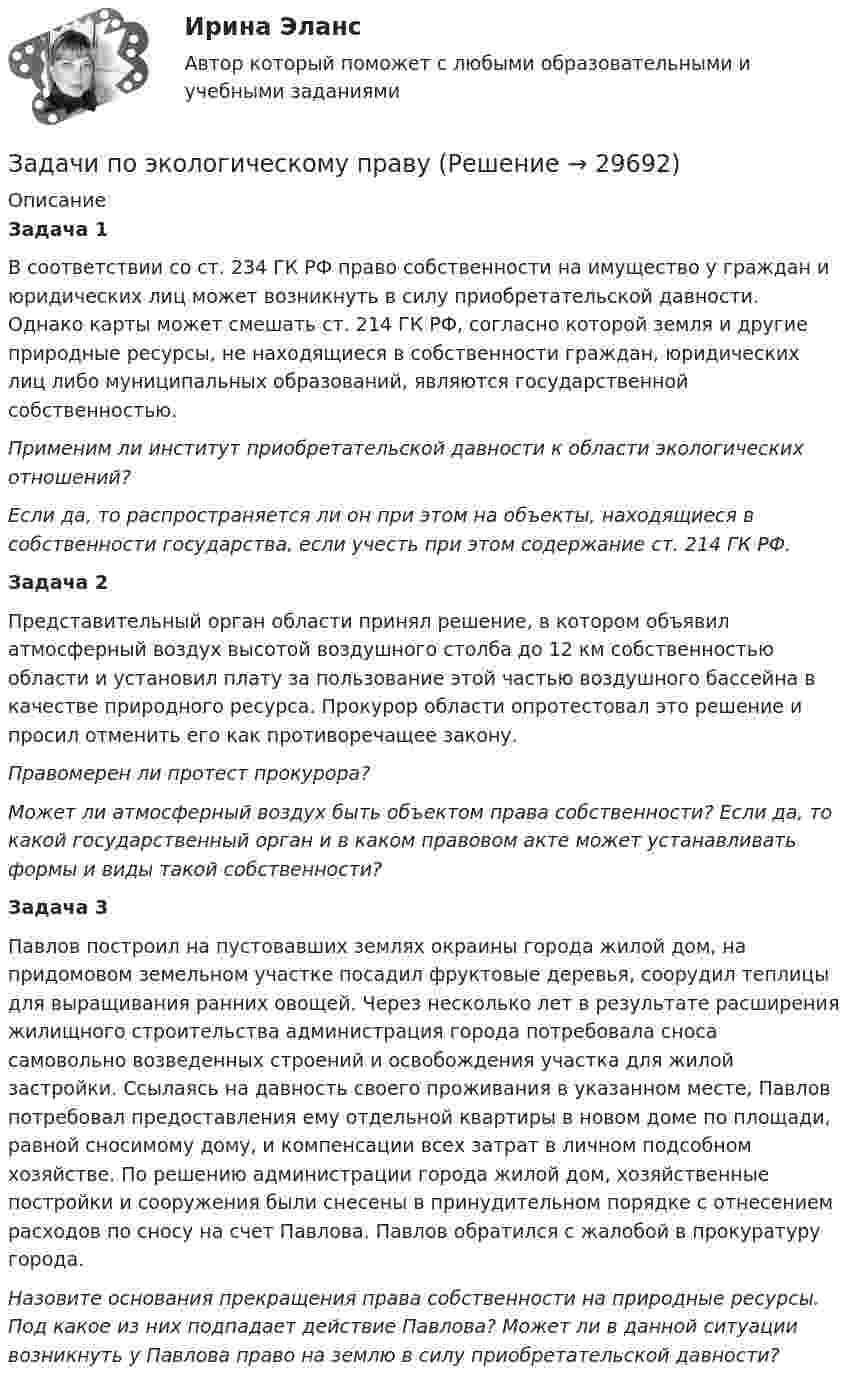      
          Описание
          Задача 1 В соответствии со ст. 234 ГК РФ право собственности на имущество у граждан и юридических лиц может возникнуть в силу приобретательской давности. Однако карты может смешать ст. 214 ГК РФ, согласно которой земля и другие природные ресурсы, не находящиеся в собственности граждан, юридических лиц либо муниципальных образований, являются государственной собственностью. Применим ли институт приобретательской давности к области экологических отношений? Если да, то распространяется ли он при этом на объекты, находящиеся в собственности государства, если учесть при этом содержание ст. 214 ГК РФ. Задача 2 Представительный орган области принял решение, в котором объявил атмосферный воздух высотой воздушного столба до 12 км собственностью области и установил плату за пользование этой частью воздушного бассейна в качестве природного ресурса. Прокурор области опротестовал это решение и просил отменить его как противоречащее закону. Правомерен ли протест прокурора? Может ли атмосферный воздух быть объектом права собственности? Если да, то какой государственный орган и в каком правовом акте может устанавливать формы и виды такой собственности? Задача 3 Павлов построил на пустовавших землях окраины города жилой дом, на придомовом земельном участке посадил фруктовые деревья, соорудил теплицы для выращивания ранних овощей. Через несколько лет в результате расширения жилищного строительства администрация города потребовала сноса самовольно возведенных строений и освобождения участка для жилой застройки. Ссылаясь на давность своего проживания в указанном месте, Павлов потребовал предоставления ему отдельной квартиры в новом доме по площади, равной сносимому дому, и компенсации всех затрат в личном подсобном хозяйстве. По решению администрации города жилой дом, хозяйственные постройки и сооружения были снесены в принудительном порядке с отнесением расходов по сносу на счет Павлова. Павлов обратился с жалобой в прокуратуру города. Назовите основания прекращения права собственности на природные ресурсы. Под какое из них подпадает действие Павлова? Может ли в данной ситуации возникнуть у Павлова право на землю в силу приобретательской давности?   
            
            
            Задачи по экологическому правуЗадачи по экологическому правуЗадачи по экологическому праву - Вариант 1задачи по экологическому праву (вариант 2)задачи по экономикезадачи по экономикезадачи по экономикеЗадачи по химии. Задача 58. Задача 71. Задача 83.  Задача 96.  Задача 108. Задача 121. задачи по ценообразованиюзадачи по ценообразованию-2задачи по ценообразованию-3задачи по ценообразованию-4задачи по ценообразованию-5задачи по ценообразованию-6