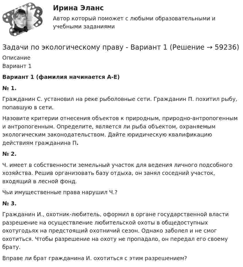      
            Описание
            Вариант 1 Вариант 1 (фамилия начинается А-Е) № 1.	Гражданин С. установил на реке рыболовные сети. Гражданин П. похитил рыбу, попавшую в сети.	Назовите критерии отнесения объектов к природным, природно-антропогенным и антропогенным. Определите, является ли рыба объектом, охраняемым экологическим законодательством. Дайте юридическую квалификацию действиям гражданина П.  № 2.	Ч. имеет в собственности земельный участок для ведения личного подсобного хозяйства. Решив организовать базу отдыха, он занял соседний участок, входящий в лесной фонд.	Чьи имущественные права нарушил Ч.?  № 3.	Гражданин И., охотник-любитель, оформил в органе государственной власти разрешение на осуществление любительской охоты в общедоступных охотугодьях на предстоящий охотничий сезон. Однако заболел и не смог охотиться. Чтобы разрешение на охоту не пропадало, он передал его своему брату.	Вправе ли брат гражданина И. охотиться с этим разрешением?   
            
            
            Задачи по экологическому правуЗадачи по экологическому праву - Вариант 1задачи по экологическому праву (вариант 2)задачи по экономикезадачи по экономикезадачи по экономикезадачи по экономикезадачи по ценообразованиюзадачи по ценообразованию-2задачи по ценообразованию-3задачи по ценообразованию-4задачи по ценообразованию-5задачи по ценообразованию-6Задачи по ценообразованию ВЭД
