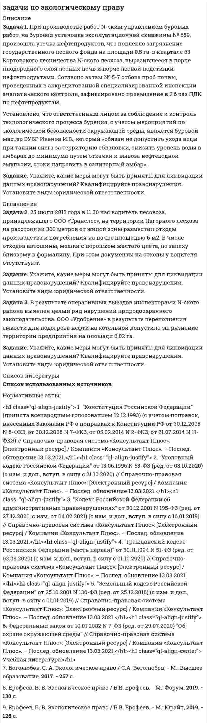      
          Описание
           Задача 1. При производстве работ N-ским управлением буровых работ, на буровой установке эксплуатационной скважины № 659, произошла утечка нефтепродуктов, что повлекло загрязнение государственного лесного фонда на площади 0,5 га, в квартале 63 Кортовского лесничества N-ского лесхоза, выразившееся в порче плодородного слоя лесных почв и порче лесной подстилки нефтепродуктами. Согласно актам № 5-7 отбора проб почвы, проведенных в аккредитованной специализированной инспекции аналитического контроля, зафиксировано превышение в 2,6 раз ПДК по нефтепродуктам. Установлено, что ответственным лицом за соблюдение и контроль технологического процесса бурения, с учетом мероприятий по экологической безопасности окружающей среды, является буровой мастер ЭУБР Иванов И.В., который «обязан не допустить ухода воды при таянии снега за территорию обваловки, снизить уровень воды в амбарах до минимума путем откачки и вывоза нефтеводной эмульсии, стоки направить в санитарный амбар». Задание. Укажите, какие меры могут быть приняты для ликвидации данных правонарушений? Квалифицируйте правонарушения. Установите виды юридической ответственности. 
          Оглавление
           Задача 2. 25 июля 2015 года в 11.30 час водитель лесовоза, принадлежащего ООО «Транслес», на территории Нагорного лесхоза на расстоянии 300 метров от жилой зоны разместил отходы производства и потребления на почве площадью 6 м2. В числе отходов автошины, мешки с порошком желтого цвета, по запаху близкому к формалину. При этом документы на отходы у водителя отсутствуют. Задание. Укажите, какие меры могут быть приняты для ликвидации данных правонарушений? Квалифицируйте правонарушения. Установите виды юридической ответственности.﻿ Задача 3. В результате оперативных выездов инспекторами N-ского района выявлен целый ряд нарушений природоохранного законодательства. ООО «Удобрение» в результате переполнения емкости для подогрева нефти на котельной допустило загрязнение территории предприятия на площади 0,02 га. Задание. Укажите, какие меры могут быть приняты для ликвидации данных правонарушений? Квалифицируйте правонарушения. Установите виды юридической ответственности. 
          Список литературы
          Нормативные акты:<h1 class=ql-align-justify>	1. Конституция Российской Федерации (принята всенародным голосованием 12.12.1993) (с учетом поправок, внесенных Законами РФ о поправках к Конституции РФ от 30.12.2008 N 6-ФКЗ, от 30.12.2008 N 7-ФКЗ, от 05.02.2014 N 2-ФКЗ, от 21.07.2014 N 11-ФКЗ) // Справочно-правовая система «Консультант Плюс»: [Электронный ресурс] / Компания «Консультант Плюс». – Послед. обновление 13.03.2021.</h1><h1 class=ql-align-justify>	2. Уголовный кодекс Российской Федерации от 13.06.1996 N 63-ФЗ (ред. от 03.10.2020) (с изм. и доп., вступ. в силу с 21.10.2020) // Справочно-правовая система «Консультант Плюс»: [Электронный ресурс] / Компания «Консультант Плюс». – Послед. обновление 13.03.2021.</h1><h1 class=ql-align-justify>	3. Кодекс Российской Федерации об административных правонарушениях от 30.12.2001 N 195-ФЗ (ред. от 27.12.2020, с изм. от 04.02.2021) (с изм. и доп., вступ. в силу с 16.01.2019) // Справочно-правовая система «Консультант Плюс»: [Электронный ресурс] / Компания «Консультант Плюс». – Послед. обновление 13.03.2021.</h1>
            
            
            задачи по экономике предприятияЗадачи по экономике предприятиязадачи по экономическому анализуЗадачи по электричеству 9 вариантЗадачи по электродинамикеЗадачи Право социального обеспеченияЗадачи предпринимательское правоЗадачи по физикеЗадачи по физике УГГУЗадачи по финансовому менеджментуЗадачи по финансовому правузадачи по химиизадачи по химии. 2задачи по экологическому праву