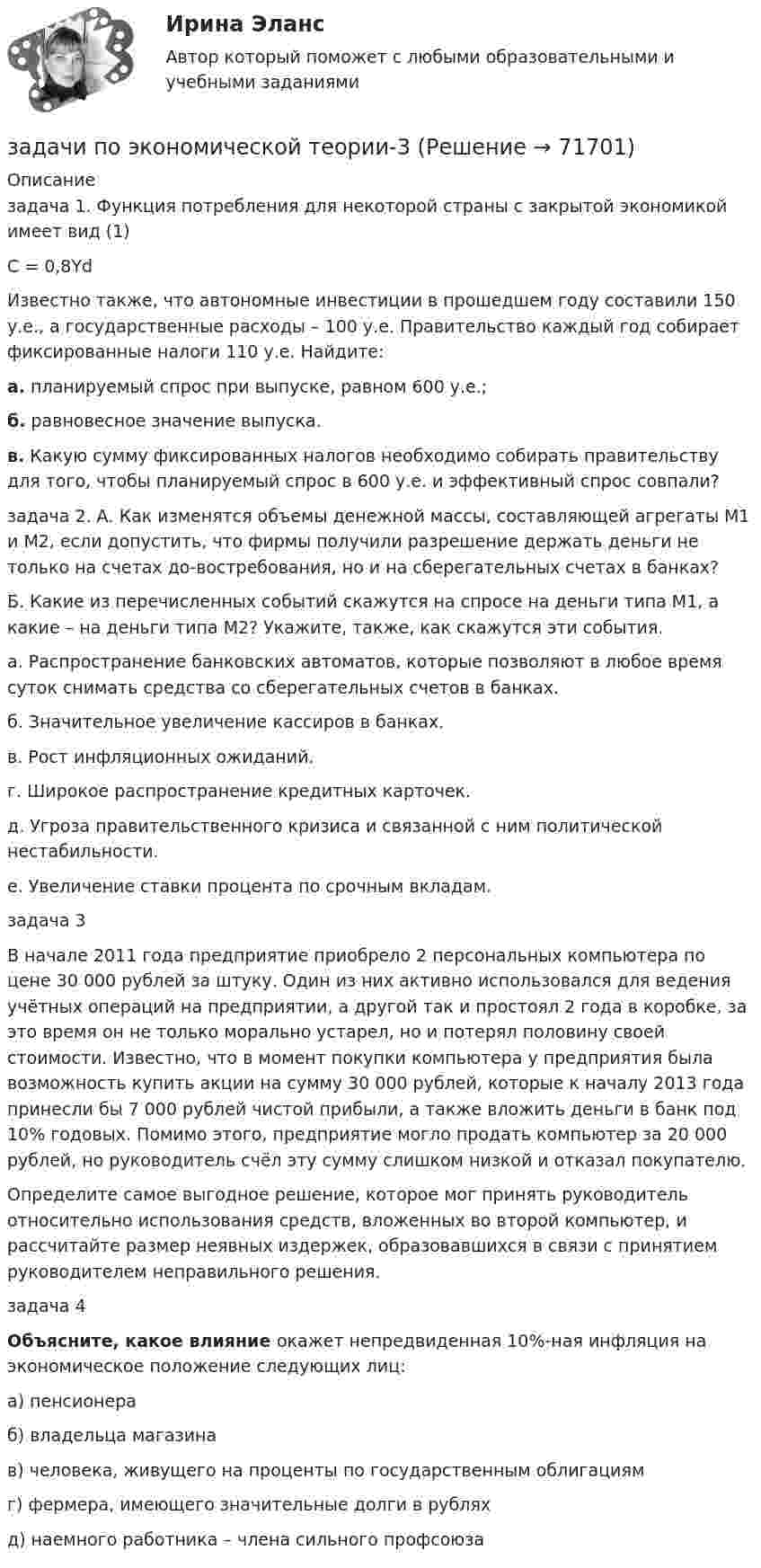      
            Описание
            задача 1. Функция потребления для некоторой страны с закрытой экономикой имеет вид (1)С = 0,8Yd     Известно также, что автономные инвестиции в прошедшем году составили 150 у.е., а государственные расходы – 100 у.е. Правительство каждый год собирает фиксированные налоги 110 у.е. Найдите:а. планируемый спрос при выпуске, равном 600 у.е.;б. равновесное значение выпуска.в. Какую сумму фиксированных налогов необходимо собирать правительству для того, чтобы планируемый спрос в 600 у.е. и эффективный спрос совпали? задача 2. А. Как изменятся объемы денежной массы, составляющей агрегаты M1 и M2, если допустить, что фирмы получили разрешение держать деньги не только на счетах до-востребования, но и на сберегательных счетах в банках?Б. Какие из перечисленных событий скажутся на спросе на деньги типа M1, а какие – на деньги типа M2? Укажите, также, как скажутся эти события.а. Распространение банковских автоматов, которые позволяют в любое время суток снимать средства со сберегательных счетов в банках.б. Значительное увеличение кассиров в банках.в. Рост инфляционных ожиданий.г. Широкое распространение кредитных карточек.д. Угроза правительственного кризиса и связанной с ним политической нестабильности.е. Увеличение ставки процента по срочным вкладам.задача 3В начале 2011 года предприятие приобрело 2 персональных компьютера по цене 30 000 рублей за штуку. Один из них активно использовался для ведения учётных операций на предприятии, а другой так и простоял 2 года в коробке, за это время он не только морально устарел, но и потерял половину своей стоимости. Известно, что в момент покупки компьютера у предприятия была возможность купить акции на сумму 30 000 рублей, которые к началу 2013 года принесли бы 7 000 рублей чистой прибыли, а также вложить деньги в банк под 10% годовых. Помимо этого, предприятие могло продать компьютер за 20 000 рублей, но руководитель счёл эту сумму слишком низкой и отказал покупателю.Определите самое выгодное решение, которое мог принять руководитель относительно использования средств, вложенных во второй компьютер, и рассчитайте размер неявных издержек, образовавшихся в связи с принятием руководителем неправильного решения.задача 4 Объясните, какое влияние окажет непредвиденная 10%-ная инфляция на экономическое положение следующих лиц:	а) пенсионера    	б) владельца магазина	в) человека, живущего на проценты по государственным облигациям	г) фермера, имеющего значительные долги в рублях	д) наемного работника – члена сильного профсоюза   
            
            
            ЗАДАЧИ ПО ЭКОНОМИЧЕСКОЙ ТЕОРИИзадачи по экономической теории-3Задачи по электрическим машинамЗадачи по электрическим машинамЗадачи по электронике (Диод и стабилитрон)Задачи по электротехникеЗадачи по электротехникезадачи по экономике предприятиязадачи по экономике трудаЗадачи по (Экономике труда)Задачи по экономики организацииЗадачи по экономики предприятииЗадачи по Экономико-математическое моделированиезадачи по Экономическая оценка инвестиций