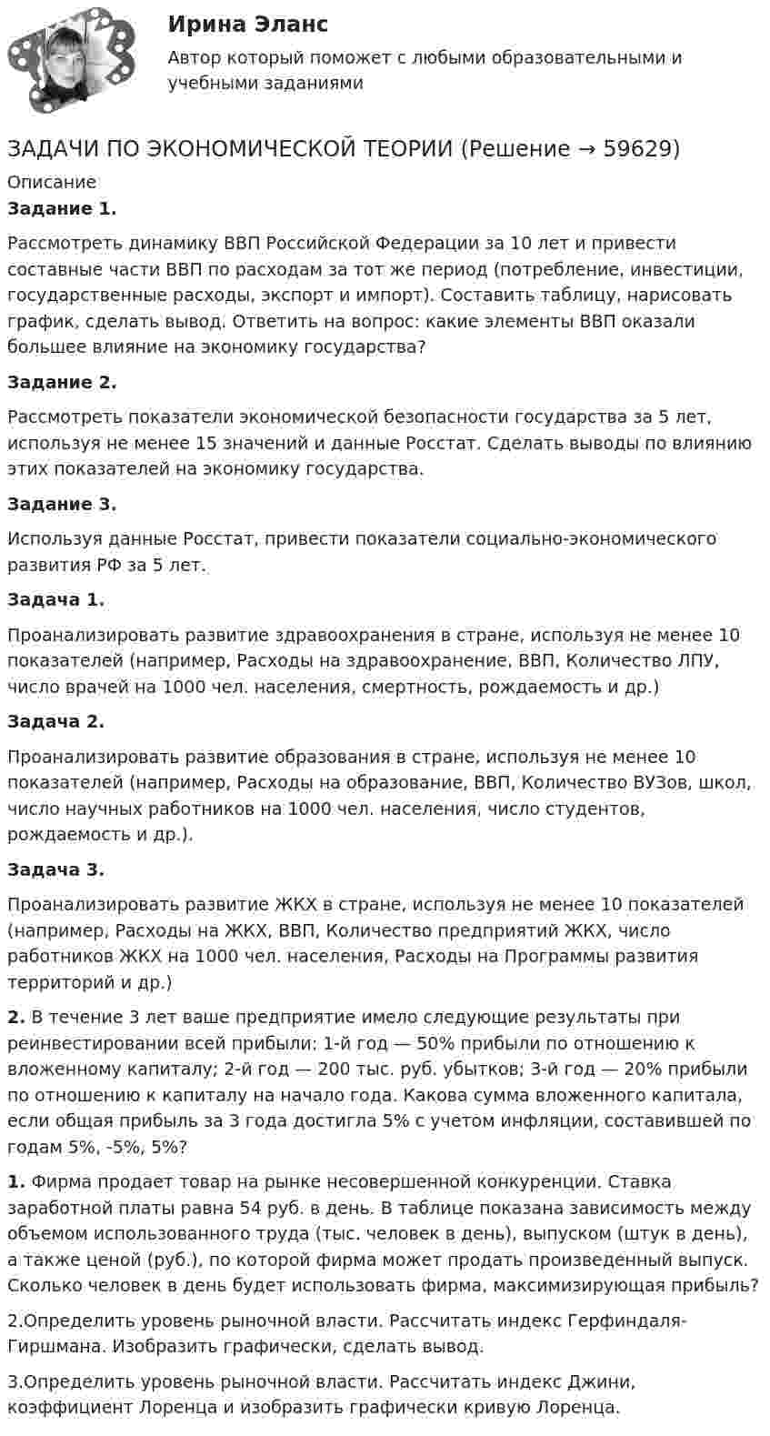      
            Описание
            Задание 1.	Рассмотреть динамику ВВП Российской Федерации за 10 лет и привести составные части ВВП по расходам за тот же период (потребление, инвестиции, государственные расходы, экспорт и импорт). Составить таблицу, нарисовать график, сделать вывод. Ответить на вопрос: какие элементы ВВП оказали большее влияние на экономику государства?Задание 2.	Рассмотреть показатели экономической безопасности государства за 5 лет, используя не менее 15 значений и данные Росстат. Сделать выводы по влиянию этих показателей на экономику государства.Задание 3. Используя данные Росстат, привести показатели социально-экономического развития РФ за 5 лет. Задача 1.	Проанализировать развитие здравоохранения в стране, используя не менее 10 показателей (например, Расходы на здравоохранение, ВВП, Количество ЛПУ, число врачей на 1000 чел. населения, смертность, рождаемость и др.) Задача 2.	Проанализировать развитие образования в стране, используя не менее 10 показателей (например, Расходы на образование, ВВП, Количество ВУЗов, школ, число научных работников на 1000 чел. населения, число студентов, рождаемость и др.). Задача 3.	Проанализировать развитие ЖКХ в стране, используя не менее 10 показателей (например, Расходы на ЖКХ, ВВП, Количество предприятий ЖКХ, число работников ЖКХ на 1000 чел. населения, Расходы на Программы развития территорий и др.)	2. В течение 3 лет ваше предприятие имело следующие результаты при реинвестировании всей прибыли: 1-й год — 50% прибыли по отношению к вложенному капиталу; 2-й год — 200 тыс. руб. убытков; 3-й год — 20% прибыли по отношению к капиталу на начало года. Какова сумма вложенного капитала, если общая прибыль за 3 года достигла 5% с учетом инфляции, составившей по годам 5%, -5%, 5%?	1. Фирма продает товар на рынке несовершенной конкуренции. Ставка заработной платы равна 54 руб. в день. В таблице показана зависимость между объемом использованного труда (тыс. человек в день), выпуском (штук в день), а также ценой (руб.), по которой фирма может продать произведенный выпуск. Сколько человек в день будет использовать фирма, максимизирующая прибыль?2.Определить уровень рыночной власти. Рассчитать индекс Герфиндаля-Гиршмана. Изобразить графически, сделать вывод.3.Определить уровень рыночной власти. Рассчитать индекс Джини, коэффициент Лоренца и изобразить графически кривую Лоренца.   
            
            
            задачи по экономической теорииЗАДАЧИ ПО ЭКОНОМИЧЕСКОЙ ТЕОРИИзадачи по экономической теории-3Задачи по электрическим машинамЗадачи по электрическим машинамЗадачи по электронике (Диод и стабилитрон)Задачи по электротехникезадачи по экономике предприятиязадачи по экономике предприятиязадачи по экономике трудаЗадачи по (Экономике труда)Задачи по экономики организацииЗадачи по экономики предприятииЗадачи по Экономико-математическое моделирование