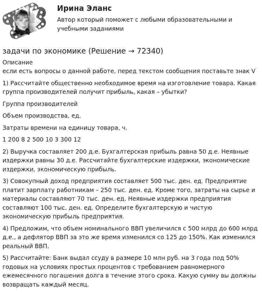     
            Описание
            если есть вопросы о данной работе, перед текстом сообщения поставьте знак V	1) Рассчитайте общественно необходимое время на изготовление товара. Какая группа производителей получит прибыль, какая – убытки?   Группа производителей Объем производства, ед. Затраты времени на единицу товара, ч.   1 200 8   2 500 10 3 300 12  	 	 2) Выручка составляет 200 д.е. Бухгалтерская прибыль равна 50 д.е. Неявные издержки равны 30 д.е. Рассчитайте бухгалтерские издержки, экономические издержки, экономическую прибыль. 	3) Совокупный доход предприятия составляет 500 тыс. ден. ед. Предприятие платит зарплату работникам – 250 тыс. ден. ед. Кроме того, затраты на сырье и материалы составляют 70 тыс. ден. ед. Неявные издержки предприятия составляют 100 тыс. ден. ед. Определите бухгалтерскую и чистую экономическую прибыль предприятия. 	4) Предложим, что объем номинального ВВП увеличился с 500 млрд до 600 млрд д.е., а дефлятор ВВП за это же время изменился со 125 до 150%. Как изменился реальный ВВП.	 5) Рассчитайте: Банк выдал ссуду в размере 10 млн руб. на 3 года под 50% годовых на условиях простых процентов с требованием равномерного ежемесячного погашения долга в течение этого срока. Какую сумму вы должны возвращать  каждый месяц.    
            
            
            задачи по экономикезадачи по экономикезадачи по экономикезадачи по экономикезадачи по экономикезадачи по экономикеЗадачи по экономикезадачи по ценообразованию-4задачи по ценообразованию-5задачи по ценообразованию-6Задачи по ценообразованию ВЭДЗадачи по экологическому правуЗадачи по экологическому правуЗадачи по экологическому праву - Вариант 1