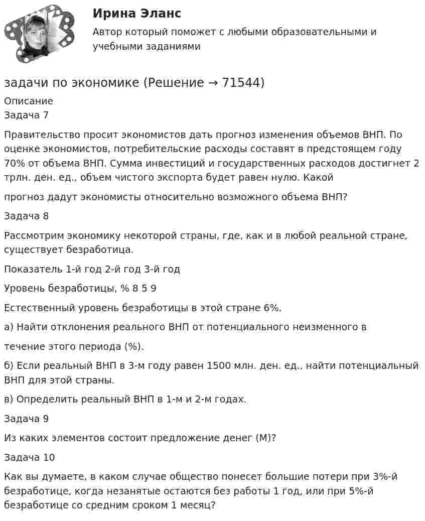     
            Описание
            	Задача 7	 	Правительство просит экономистов дать прогноз изменения объемов ВНП. По оценке экономистов, потребительские расходы составят в предстоящем году 70% от объема ВНП. Сумма инвестиций и государственных расходов достигнет 2 трлн. ден. ед., объем чистого экспорта будет равен нулю. Какой прогноз дадут экономисты относительно возможного объема ВНП? 	Задача 8	Рассмотрим экономику некоторой страны, где, как и в любой реальной стране, существует безработица.	   Показатель  1-й год 2-й год 3-й год   Уровень безработицы, % 8 5 9   	Естественный уровень безработицы в этой стране 6%.	а)     Найти отклонения реального ВНП от потенциального неизменного в течение этого периода (%).	б)     Если реальный ВНП в 3-м году равен 1500 млн. ден. ед., найти потенци­альный ВНП для этой страны.	в) Определить реальный ВНП в 1-м и 2-м годах. 	Задача 9	Из каких элементов состоит предложение денег (М)? 	Задача 10 	Как вы думаете, в каком случае общество понесет большие потери при 3%-й безработице, когда незанятые остаются без работы 1 год, или при 5%-й безработице со средним сроком 1 месяц?    
            
            
            задачи по экологическому праву (вариант 2)задачи по экономикезадачи по экономикезадачи по экономикезадачи по экономикезадачи по экономикезадачи по экономикезадачи по ценообразованию-3задачи по ценообразованию-4задачи по ценообразованию-5задачи по ценообразованию-6Задачи по ценообразованию ВЭДЗадачи по экологическому правуЗадачи по экологическому праву