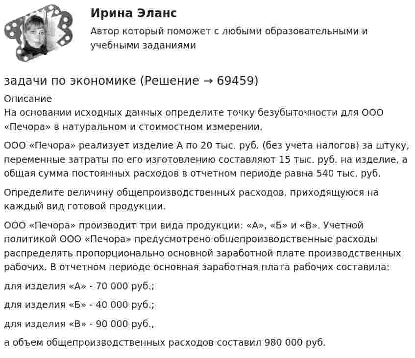      
            Описание
            На основании исходных данных определите точку безубыточности для ООО «Печора» в натуральном и стоимостном измерении.ООО «Печора» реализует изделие А по 20 тыс. руб. (без учета налогов) за штуку, переменные затраты по его изготовлению составляют 15 тыс. руб. на изделие, а общая сумма постоянных расходов в отчетном периоде равна 540 тыс. руб.Определите величину общепроизводственных расходов, приходящуюся на каждый вид готовой продукции.ООО «Печора» производит три вида продукции: «А», «Б» и «В». Учетной политикой ООО «Печора» предусмотрено общепроизводственные расходы распределять пропорционально основной заработной плате производственных рабочих. В отчетном периоде основная заработная плата рабочих составила:для изделия «А» - 70 000 руб.; для изделия «Б» - 40 000 руб.; для изделия «В» - 90 000 руб., а объем общепроизводственных расходов составил 980 000 руб.   
            
            
            задачи по экономикезадачи по экономикезадачи по экономикезадачи по экономикеЗадачи по экономикеЗадачи по экономикеЗадачи по экономикезадачи по ценообразованию-6Задачи по ценообразованию ВЭДЗадачи по экологическому правуЗадачи по экологическому правуЗадачи по экологическому праву - Вариант 1задачи по экологическому праву (вариант 2)задачи по экономике
