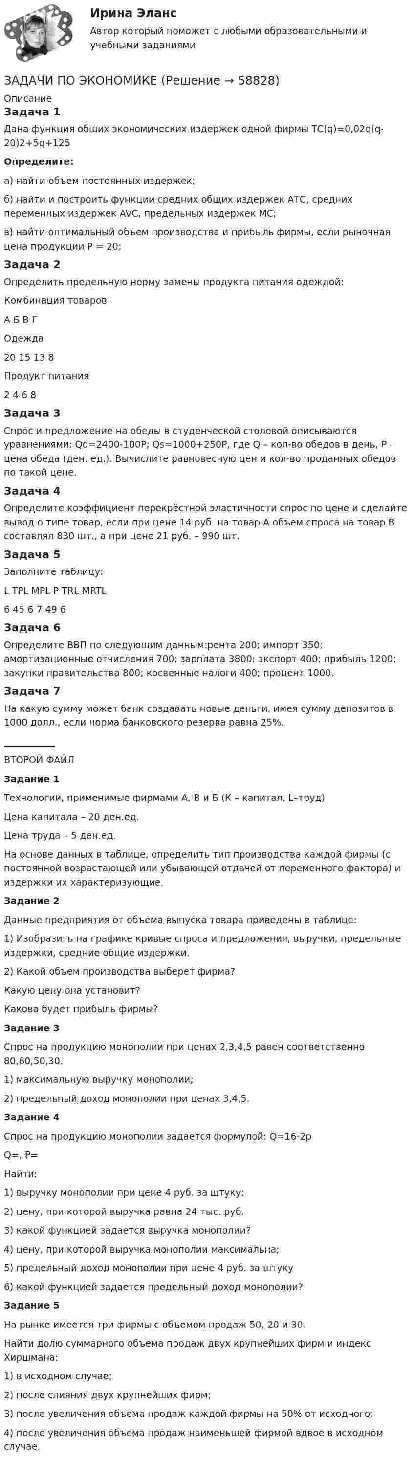     
            Описание
            Задача 1Дана функция общих экономических издержек одной фирмы ТС(q)=0,02q(q-20)2+5q+125Определите:а) найти объем постоянных издержек;б) найти и построить функции средних общих издержек АТС, средних переменных издержек AVC, предельных издержек МС;в) найти оптимальный объем производства и прибыль фирмы, если рыночная цена продукции Р = 20;Задача 2Определить предельную норму замены продукта питания одеждой:  Комбинация товаров А Б В Г   Одежда  20 15 13 8   Продукт питания  2 4 6 8  Задача 3Спрос и предложение на обеды в студенческой столовой описываются уравнениями: Qd=2400-100P; Qs=1000+250P, где Q – кол-во обедов в день, Р – цена обеда (ден. ед.). Вычислите равновесную цен и кол-во проданных обедов по такой цене. Задача 4Определите коэффициент перекрёстной эластичности спрос по цене и сделайте вывод о типе товар, если при цене 14 руб. на товар А объем спроса на товар В составлял 830 шт., а при цене 21 руб. – 990 шт.Задача 5 Заполните таблицу:   L TPL MPL P TRL MRTL   6 45 6  7 49 6Задача 6Определите ВВП по следующим данным:рента 200; импорт 350; амортизационные отчисления 700; зарплата 3800; экспорт 400; прибыль 1200; закупки правительства 800; косвенные налоги 400; процент 1000.  Задача 7На какую сумму может банк создавать новые деньги, имея сумму депозитов в 1000 долл., если норма банковского резерва равна 25%. ___________ВТОРОЙ ФАЙЛ Задание 1 Технологии, применимые фирмами А, В и Б (К – капитал, L–труд)Цена капитала – 20 ден.ед.Цена труда – 5 ден.ед.На основе данных в таблице, определить тип производства каждой фирмы (с постоянной возрастающей или убывающей отдачей от переменного фактора) и издержки их характеризующие. Задание 2Данные предприятия от объема выпуска товара приведены в таблице:1) Изобразить на графике кривые спроса и предложения, выручки, предельные издержки, средние общие издержки.2) Какой объем производства выберет фирма?Какую цену она установит?Какова будет прибыль фирмы?Задание 3Спрос на продукцию монополии при ценах 2,3,4,5 равен соответственно 80,60,50,30.1) максимальную выручку монополии;2) предельный доход монополии при ценах 3,4,5.Задание 4Спрос на продукцию монополии задается формулой: Q=16-2pQ=, Р=Найти:1) выручку монополии при цене 4 руб. за штуку;2) цену, при которой выручка равна 24 тыс. руб.3) какой функцией задается выручка монополии?4) цену, при которой выручка монополии максимальна;5) предельный доход монополии при цене 4 руб. за штуку6) какой функцией задается предельный доход монополии?Задание 5	На рынке имеется три фирмы с объемом продаж 50, 20 и 30.	Найти долю суммарного объема продаж двух крупнейших фирм и индекс Хиршмана:	1) в исходном случае;	2) после слияния двух крупнейших фирм;	3) после увеличения объема продаж каждой фирмы на 50% от исходного;	4) после увеличения объема продаж наименьшей фирмой вдвое в исходном случае.   
            
            
            Задачи по экономике. ЗАДАЧИ ПО ЭКОНОМИКЕзадачи по экономике-2задачи по экономике-3Задачи по экономике. 	В марте 2018 г. на предприятии «А» было организовано производство детской игрушки. Первая партия продукции в количестве 100 шт. была изготовлена за половину рабочей смены, которая составляет 8 часов. Задачи по ЭКОНОМИКЕ (задачи по экономике)Задачи по экономике на тему Оплата трудазадачи по экономикезадачи по экономикезадачи по экономикеЗадачи по экономикеЗадачи по экономикеЗадачи по экономикеЗадачи по экономике