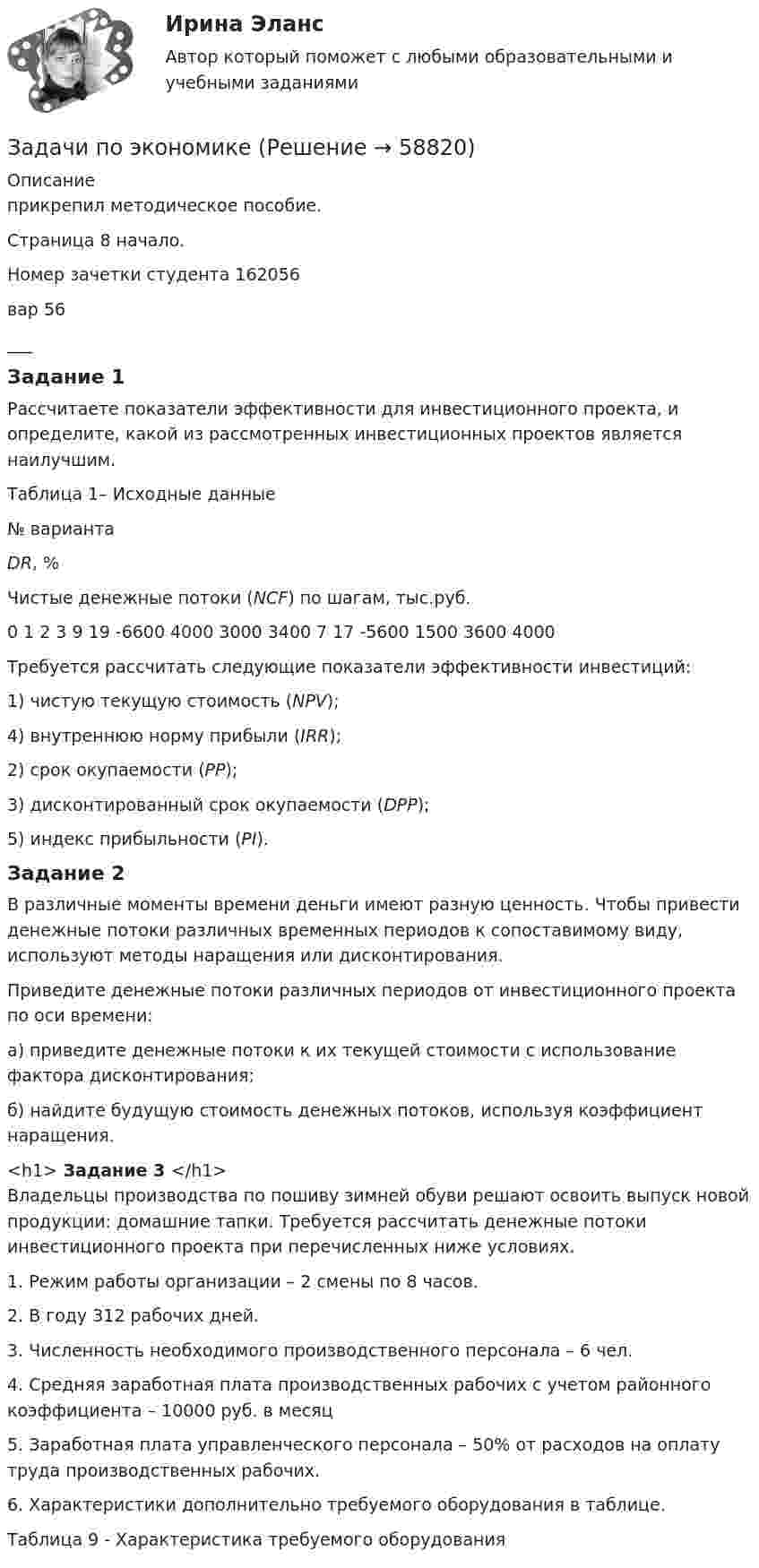     
            Описание
            прикрепил методическое пособие.Страница 8 начало.Номер зачетки студента 162056вар 56___Задание 1 Рассчитаете показатели эффективности для инвестиционного проекта, и определите, какой из рассмотренных инвестиционных проектов является наилучшим.Таблица 1– Исходные данные   № варианта DR, % Чистые денежные потоки (NCF) по шагам, тыс.руб.   0  1 2 3   9 19 -6600 4000 3000 3400   7 17 -5600 1500 3600 4000	 	Требуется рассчитать следующие показатели эффективности инвестиций:	1) чистую текущую стоимость (NPV); 	4) внутреннюю норму прибыли (IRR);	2) срок окупаемости (PP);	3) дисконтированный срок окупаемости (DPP);	5) индекс прибыльности (PI). Задание 2	В различные моменты времени деньги имеют разную ценность. Чтобы привести денежные потоки различных временных периодов к сопоставимому виду, используют методы наращения или дисконтирования. 	 Приведите денежные потоки различных периодов от инвестиционного проекта по оси времени: 	а) приведите денежные потоки к их текущей стоимости с использование фактора дисконтирования; 	б) найдите будущую стоимость денежных потоков, используя коэффициент наращения. <h1> Задание 3 </h1>	Владельцы производства по пошиву зимней обуви решают освоить выпуск новой продукции: домашние  тапки. Требуется рассчитать денежные потоки инвестиционного проекта при перечисленных ниже условиях. 	1. Режим работы организации – 2 смены по 8 часов. 	2. В году 312 рабочих дней. 	3. Численность необходимого производственного персонала – 6 чел. 	4. Средняя заработная плата производственных рабочих с учетом районного коэффициента – 10000 руб. в месяц 	5. Заработная плата управленческого персонала – 50% от расходов на оплату труда производственных рабочих. 	6. Характеристики дополнительно требуемого оборудования в таблице. Таблица 9 - Характеристика требуемого оборудования     
            
            
            задачи по экономикеЗадачи по экономикеЗадачи по экономикеЗадачи по экономикеЗадачи по экономикеЗадачи по экономикеЗадачи по экономике. Задачи по экологическому правуЗадачи по экологическому праву - Вариант 1задачи по экологическому праву (вариант 2)задачи по экономикезадачи по экономикезадачи по экономикезадачи по экономике