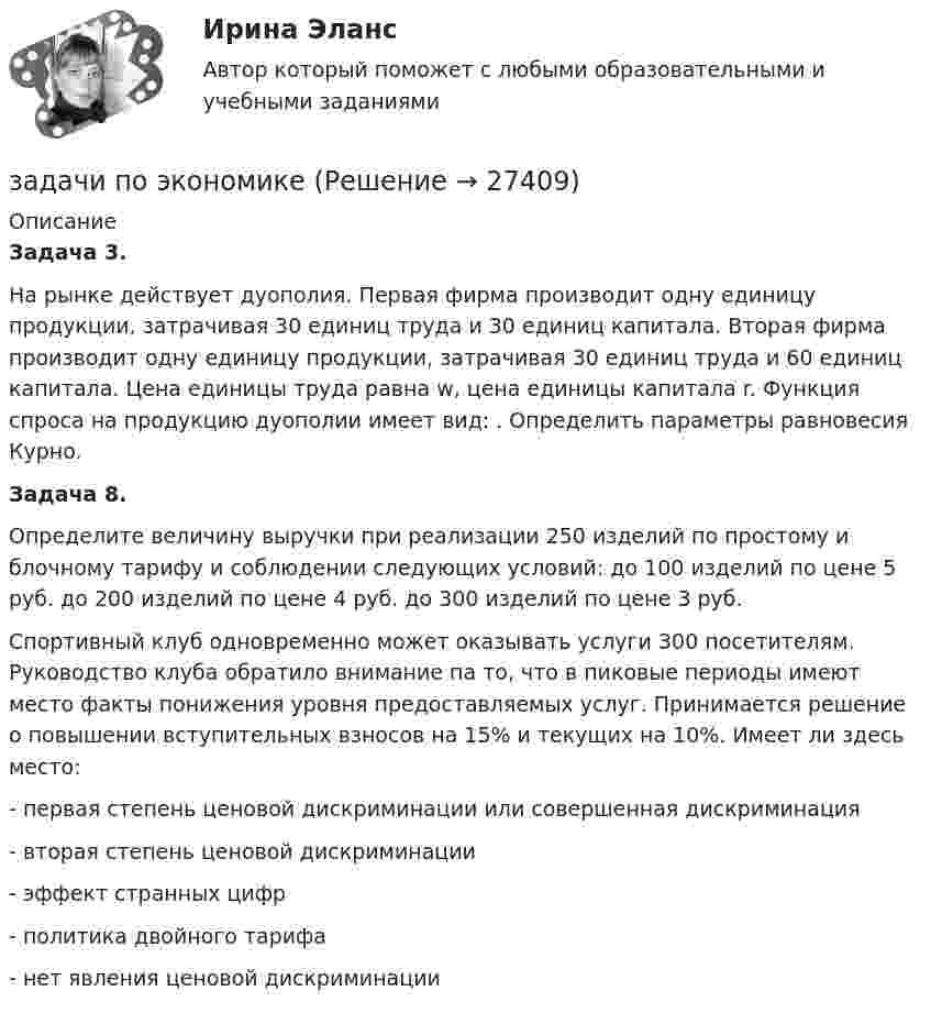      
          Описание
          Задача 3.На рынке действует дуополия. Первая фирма производит одну единицу продукции, затрачивая 30 единиц труда и 30 единиц капитала. Вторая фирма производит одну единицу продукции, затрачивая 30 единиц труда и 60 единиц капитала. Цена единицы труда равна w, цена единицы капитала r. Функция спроса на продукцию дуополии имеет вид:                     . Определить параметры равновесия Курно.Задача 8. Определите величину выручки при реализации 250 изделий по простому и блочному тарифу и соблюдении следующих условий: до 100 изделий по цене 5 руб. до 200 изделий по цене 4 руб. до 300 изделий по цене 3 руб.Спортивный клуб одновременно может оказывать услуги 300 посетителям. Руководство клуба обратило внимание па то, что в пиковые периоды имеют место факты понижения уровня предоставляемых услуг. Принимается решение о повышении вступительных взносов на 15% и текущих на 10%. Имеет ли здесь место:-      первая степень ценовой дискриминации или совершенная дискриминация-      вторая степень ценовой дискриминации-      эффект странных цифр-      политика двойного тарифа-      нет явления ценовой дискриминации  
            
            
            задачи по экономикезадачи по экономикеЗадачи по экономикеЗадачи по экономикеЗадачи по экономикеЗадачи по экономикеЗадачи по экономикеЗадачи по экологическому правуЗадачи по экологическому правуЗадачи по экологическому праву - Вариант 1задачи по экологическому праву (вариант 2)задачи по экономикезадачи по экономикезадачи по экономике