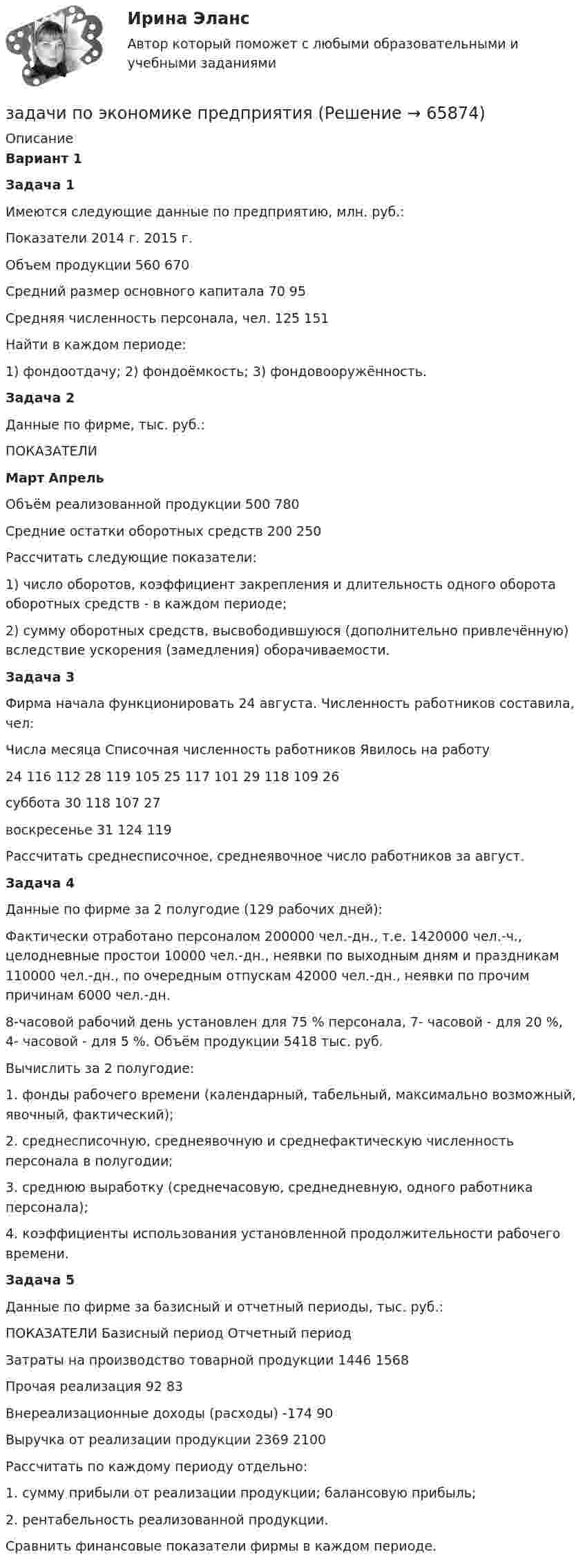     
            Описание
             Вариант 1 Задача 1	Имеются следующие данные по предприятию, млн. руб.:  Показатели 2014 г. 2015 г.   Объем продукции 560 670   Средний размер основного капитала 70  95   Средняя численность персонала, чел. 125 151  	Найти в каждом периоде:	1)                фондоотдачу; 2) фондоёмкость; 3) фондовооружённость. Задача 2	Данные по фирме, тыс. руб.:  ПОКАЗАТЕЛИ Март Апрель    Объём реализованной продукции  500 780   Средние остатки оборотных средств 200 250  	 Рассчитать следующие показатели:	1) число оборотов, коэффициент закрепления и длительность одного оборота оборотных средств - в каждом периоде;	2) сумму оборотных средств, высвободившуюся (дополнительно привлечённую) вследствие ускорения (замедления) оборачиваемости. Задача 3	Фирма начала функционировать 24 августа. Численность работников составила, чел:  Числа месяца Списочная численность работников Явилось на работу      24 116 112 28 119 105   25 117 101 29 118 109   26 суббота 30 118 107   27 воскресенье 31 124 119  	Рассчитать среднесписочное, среднеявочное число работников за август. Задача 4	Данные по фирме за 2 полугодие (129 рабочих дней):	Фактически отработано персоналом 200000 чел.-дн., т.е. 1420000 чел.-ч., целодневные простои 10000 чел.-дн., неявки по выходным дням и праздникам 110000 чел.-дн., по очередным отпускам 42000 чел.-дн., неявки по прочим причинам 6000 чел.-дн. 	8-часовой рабочий день установлен для 75 % персонала, 7- часовой - для 20 %, 4- часовой - для 5 %. Объём продукции 5418 тыс. руб.	Вычислить за 2 полугодие:1.    фонды рабочего времени (календарный, табельный, максимально возможный, явочный, фактический);2.    среднесписочную, среднеявочную и среднефактическую численность персонала в полугодии;3.    среднюю выработку (среднечасовую, среднедневную, одного работника персонала);4.    коэффициенты использования установленной продолжительности рабочего времени. Задача 5	Данные по фирме за базисный и отчетный периоды, тыс. руб.:  ПОКАЗАТЕЛИ Базисный период Отчетный период   Затраты на производство товарной продукции  1446  1568   Прочая реализация 92 83   Внереализационные доходы (расходы) -174 90   Выручка от реализации продукции 2369 2100  	Рассчитать по каждому периоду отдельно:	1.      сумму прибыли от реализации продукции; балансовую прибыль;	2.      рентабельность реализованной продукции.	Сравнить финансовые показатели фирмы в каждом периоде.   
            
            
            задачи по экономике предприятиязадачи по экономике предприятиязадачи по экономике предприятиязадачи по экономике предприятиязадачи по экономике предприятиязадачи по экономике трудаЗадачи по (Экономике труда)Задачи по экономикеЗадачи по экономике. ЗАДАЧИ ПО ЭКОНОМИКЕзадачи по экономике-2задачи по экономике-3Задачи по экономике. 	В марте 2018 г. на предприятии «А» было организовано производство детской игрушки. Первая партия продукции в количестве 100 шт. была изготовлена за половину рабочей смены, которая составляет 8 часов. Задачи по ЭКОНОМИКЕ (задачи по экономике)
