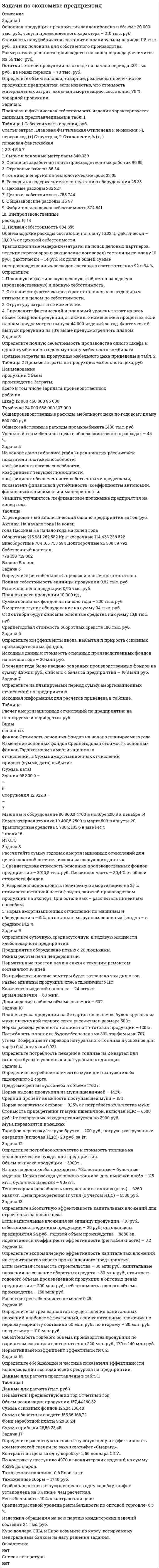      
          Описание
          Задача 1Произведите анализ динамики выпуска и реализации продукции предприятия на основании нижеприведенных данных. Сделайте выводы.Оценка динамики и выпуска продукциигод	Объем производства продукции,Тыс. руб.	Темпы роста,%	Объем реализации продукции, тыс. руб.	Темпы роста, %		базисные	цепные		базисные	цепные1	190 000			189 500		2	192 400			192 600		3	195 800			194 300		4	194 100			193 500		5	200 800			196 600		Задача 2 По табличным данным провести анализ влияния на объем товарной продукции количества работников и их выработки, определить абсолютные и относительные показатели изменений, сформулировать выводы.Исходные данные для факторного анализа.Показатели	Условные  обозначения	Базисные значения(0)	Фактическое значение(1)	Отклонение				Абсолютное(+, -)	Относительное(+,-,%)Объем товарной продукции, тыс. руб.	ТП	21000	21120		Количество работников, чел.	Ч	140	160		Выработка на одного работника, тыс. руб.	СВ	150	132		Задача 3Данные для анализа выполнения плана по ассортименту представлены в таблице. Произведите соответствующие расчеты и сформулируйте вывод.Наименование изделия	Объем выпуска продукции в сопоставимых ценах, тыс. руб.	Удельный вес выпуска, %	Отклонение удельного веса, +/-	Выполнение плана, %	Засчитывается в выполнение планаТыс. руб.	план	факт	план	факт			Новые 	-	45			-	-	А	117,7	119					Б	221,3	199,5					В	84,5	85					ИТОГО	423,5	448,5					Выполнение плана  по ассортиментуПо способу наименьшего процента	Коэффициент ассортимента	Коэффициент обновления  ассортимента	Коэффициент структурной активности	Задача 4Проверить обеспеченность потребности в завозе материальных ресурсов договорами на поставку и фактическое их выполнение на основании нижеприведенных данных.Вид материала	Плановая потребность,Т.	Источники покрытия потребности,т	Заключение договоров, т	Обеспечение потребности договорами, %	Поступило от поставщиков, т	выполнено договоров, %		внутренние	внешние				А	5000	150		4450		4200	Б	1000	20		800		790	Задача 5Сделайте выводы о состоянии сырья, дополнив недостающую информацию.сырье	Среднесуточный расход, т.	Фактический запас	Норма запаса, дни	Отклонение от минимальной нормы		тонн	дни	максимальная	минимальная	дни	тонныЦемент	490		4	8	5		песок	400		5	5	4		Задача 6Проведите анализ использования материальных ресурсов на выпуск изделия (изменение объема выпуска). Сделайте выводы.показатели	план	отчет	изменения1. Выпуск изделий, шт.	33000	37000	2. поступление листовой стали в производство в расчете на выпуск изделия, кг.	495000	481000	3. запас листовой стали на складе на конец года, кг.	9900	9600	4. норма расхода листовой стали на одно изделие, кг.	15	13	5. отходы сырья, кг.	10000	10300	Задача 7Рассчитать влияние различных факторов на производство бетонных плит способом абсолютных разниц, используя данные таблицы. Сформулировать вывод о влиянии каждого фактора на эффективность использования материальных ресурсов.показатель	план	факт	Отклонения (+,-)Масса заготовленного сырья, т	4689	4864	Изменение переходящих остатков, т	+10	+5	Отходы сырья, т	35	40	Расход сырья на производство плит, т	4644	4819	Количество выпущенных плит, шт.	3870	3950	Расход сырья на производство 1 плиты, т	1,2	1,22	Задача 8Произвести анализ состояния и эффективности использования материальных ресурсов по предприятию за отчетный период на основании табличных данных, рассчитав при этом:а) общие показатели использования материальных ресурсов; б) частные показатели использования материальных ресурсов; в) абсолютные отклонения рассчитанных показателей.Рассчитайте влияние экстенсивных и интенсивных факторов на изменение объема производства.Показатель	По смете	По статистической отчетности	отклонения	Сумма,тыс. руб.	Уд.вес.,%	Сумма,тыс. руб.	Уд.вес.,%	Сумма,тыс. руб.	Уд.вес.,%Выпуск продукции, тыс. руб.	50600		48760			Материальные затраты, тыс. руб. в том числе:	23470		24850			Сырье и материалы	6200		6280			Полуфабрикаты	15385		16284			Топливо	630		615			Энергия	304		290			Другие материальные ценности	951		1381			Задача 9Произведите анализ движения рабочей силы предприятия в динамике на основе следующих данных (см. табл.). Заполните таблицу, сделайте вывод.                             Движение рабочей силыПоказатель	2001	2002	Динамика, %1) Принято на предприятие	81	83	2) Выбыло с предприятия, в т.ч			На учебу	3	3	В Вооруженные силы	12	15	На пенсию	8	7	По собственному желанию 	62	67	За нарушение трудовой дисциплины	8	4	3) Среднесписочная численность работающих	880	858	Коэффициент приема			Коэффициент выбытия			Коэффициент текучести			Коэффициент постоянства состава 
          Оглавление
          Задачи по экономическому анализуСодержаниеЗадача № 1	2Задача № 2	4Задача № 3	6Задача № 4	7Задача № 5	8Задача № 6	9Задача № 7	10Задача № 8	11Задача № 9	15Задача № 10	18Задача №11	20 
          Список литературы
          Задача 10Произвести анализ обеспеченности предприятия трудовыми ресурсами в отчетном году на основе следующих данных:Обеспеченность предприятия трудовыми ресурсамиКатегория персонала	Численность по плану	Численность по отчетуСреднесписочная численность (всего)	878	858В т.ч. по основной деятельности	866	848Из них: 		Рабочие	720	704Служащие	146	144Из них:		Руководители	41	41Специалисты	105	103Не основная деятельность	12	10В ходе анализа рассчитать процент выполнения плана по труду в целом по предприятию и отдельным категориям работников, удельный вес отдельных категорий в общей численности и его изменение (ответ представить в форме аналитической таблицы).Задача 11Произведите анализ результатов деятельности товарищества собственников жилья (ТСЖ). Заполните пробелы в таблице и в итоговом заключении (словами перерасход или экономия) с указанием значений. Сформулируйте свой вывод о деятельности ТСЖ.Сравнительный анализ использования денежных средств ТСЖ запланированных на 2009год и фактическое их израсходование и сбережение.Раздел 1. Эксплуатация жилого фонда№п/п	Расходы, всего, руб.	По плану,Тыс. руб.	Фактически,тыс. руб.	Перерасход «+»Экономия«-»1	Вывоз  ТБО	52,8	84,2	2	Т/о обслуживание лифта	116,8	113,3	3	Абонентская плата за телефон	2,1	2,2	4	Эл/энергия на обслуживание лифта (800КВт в месяц)	23,5	19,9	5	Затраты на лифт (страховка, ПТО)	7,0	6,3	6	Услуги банка	8,4	9,9	7	Обслуживание информационных носителей, узлов учета тепла и насосных станций	69,7	74,7	8	Обслуживание газовых трубопроводов	1,8	0	9	Оплата за хостинг сайт	3,8	3,5
            
            
            задачи по экономическому анализуЗадачи по электричеству 9 вариантЗадачи по электродинамикеЗадачи Право социального обеспеченияЗадачи предпринимательское правоЗадачи про многомерные массивы на С++задачи решенияЗадачи по финансовому менеджментуЗадачи по финансовому правузадачи по химиизадачи по химии. 2задачи по экологическому правузадачи по экологическому праву. 2задачи по экономике предприятия