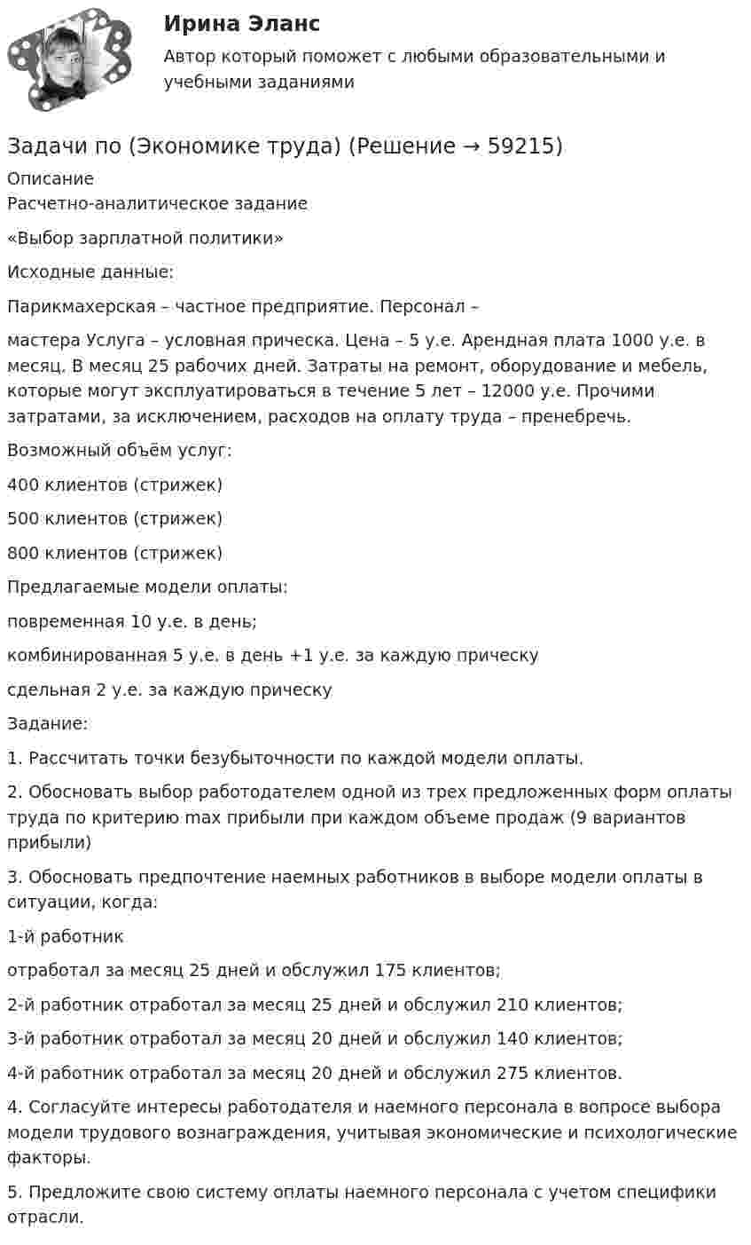      
            Описание
            Расчетно-аналитическое задание«Выбор зарплатной политики»Исходные данные:Парикмахерская – частное предприятие. Персонал – мастера Услуга – условная прическа. Цена – 5 у.е. Арендная плата 1000 у.е. в месяц. В месяц 25 рабочих дней. Затраты на ремонт, оборудование и мебель, которые могут эксплуатироваться в течение 5 лет – 12000 у.е. Прочими затратами, за исключением, расходов на оплату труда – пренебречь. Возможный объём услуг:400 клиентов (стрижек)500 клиентов (стрижек) 800 клиентов (стрижек)  Предлагаемые модели оплаты:повременная 10 у.е. в день;комбинированная 5 у.е. в день +1 у.е. за каждую прическусдельная 2 у.е. за каждую прическуЗадание:1.          Рассчитать точки безубыточности по каждой модели оплаты. 2.          Обосновать выбор работодателем одной из трех предложенных форм оплаты труда по критерию max прибыли при каждом объеме продаж (9 вариантов прибыли) 3.          Обосновать предпочтение наемных работников в выборе модели оплаты в ситуации, когда:1-й работник отработал за месяц 25 дней и обслужил 175 клиентов;2-й работник отработал за месяц 25 дней и обслужил 210 клиентов;3-й работник отработал за месяц 20 дней и обслужил 140 клиентов;4-й работник отработал за месяц 20 дней и обслужил 275 клиентов.4.          Согласуйте интересы работодателя и наемного персонала в вопросе выбора модели трудового вознаграждения, учитывая экономические и психологические факторы.5.    Предложите свою систему оплаты наемного персонала с учетом специфики отрасли.   
            
            
            задачи по экономике трудаЗадачи по (Экономике труда)Задачи по экономики организацииЗадачи по экономики предприятииЗадачи по Экономико-математическое моделированиезадачи по Экономическая оценка инвестицийзадачи по экономической теорииЗадачи по экономике. 	В марте 2018 г. на предприятии «А» было организовано производство детской игрушки. Первая партия продукции в количестве 100 шт. была изготовлена за половину рабочей смены, которая составляет 8 часов. Задачи по ЭКОНОМИКЕ (задачи по экономике)Задачи по экономике на тему Оплата трудазадачи по экономике предприятиязадачи по экономике предприятиязадачи по экономике предприятиязадачи по экономике предприятия