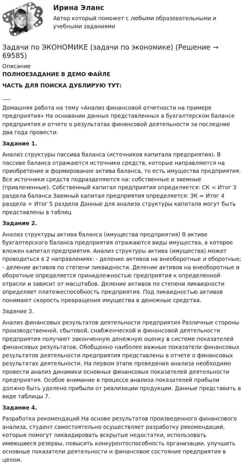     
            Описание
            ПОЛНОЕЗАДАНИЕ В ДЕМО ФАЙЛЕЧАСТЬ ДЛЯ ПОИСКА ДУБЛИРУЮ ТУТ:___Домашняя работа на тему «Анализ финансовой отчетности на примере предприятия» На основании данных представленных в бухгалтерском балансе предприятия и отчете о результатах финансовой деятельности за последние два года провести: Задание 1. Анализ структуры пассива баланса (источников капитала предприятия). В пассиве баланса отражаются источники средств, которые направляются на приобретение и формирование актива баланса, то есть имущества предприятия. Все источники средств подразделяются на: собственные и заемные (привлеченные). Собственный капитал предприятия определяется: СК = Итог 3 раздела баланса Заемный капитал предприятия определяется: ЗК = Итог 4 раздела + Итог 5 раздела Данные для анализа структуры капитала могут быть представлены в таблицЗадание 2. Анализ структуры актива баланса (имущества предприятия) В активе бухгалтерского баланса предприятия отражаются виды имущества, в которое вложен капитал предприятия. Анализ структуры актива (имущества) может проводиться в 2 направлениях: - деление активов на внеоборотные и оборотные; - деление активов по степени ликвидности. Деление активов на внеоборотные и оборотные определяется принадлежностью предприятия к определенной отрасли и зависит от масштабов. Деление активов по степени ликвидности определяет платежеспособность предприятия. Под ликвидностью активов понимают скорость превращения имущества в денежные средства. Задание 3. Анализ финансовых результатов деятельности предприятия Различные стороны производственной, сбытовой, снабженческой и финансовой деятельности предприятия получают законченную денежную оценку в системе показателей финансовых результатов. Обобщенно наиболее важные показатели финансовых результатов деятельности предприятия представлены в отчете о финансовых результатах деятельности. На первом этапе проведения анализа необходимо провести анализ динамики основных финансовых показателей деятельности предприятия. Особое внимание в процессе анализа показателей прибыли должно быть уделено прибыли от реализации продукции. Данные представить в виде таблицы 7.Задание 4. Разработка рекомендаций На основе результатов произведенного финансового анализа, студент самостоятельно осуществляет разработку рекомендаций, которые помогут ликвидировать вскрытые недостатки, использовать имеющиеся резервы, повысить конкурентоспособность организации, улучшить основные показатели деятельности и финансовое состояние предприятия в целом.    
            
            
            Задачи по экономике. 	В марте 2018 г. на предприятии «А» было организовано производство детской игрушки. Первая партия продукции в количестве 100 шт. была изготовлена за половину рабочей смены, которая составляет 8 часов. Задачи по ЭКОНОМИКЕ (задачи по экономике)Задачи по экономике на тему Оплата трудазадачи по экономике предприятиязадачи по экономике предприятиязадачи по экономике предприятиязадачи по экономике предприятияЗадачи по экономикеЗадачи по экономикеЗадачи по экономикеЗадачи по экономикеЗадачи по экономике. ЗАДАЧИ ПО ЭКОНОМИКЕзадачи по экономике-2