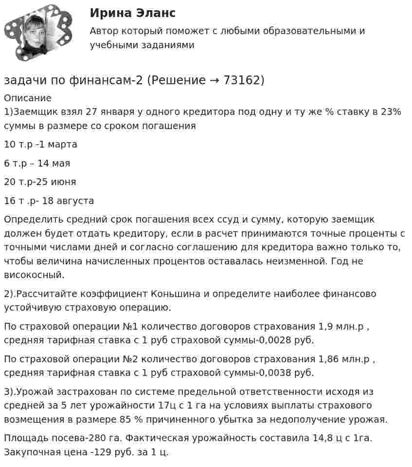      
            Описание
            	1)Заемщик взял 27 января у одного кредитора под одну и ту же % ставку в 23% суммы в размере со сроком погашения	 10 т.р -1 марта	6 т.р – 14 мая	20 т.р-25 июня	16 т .р- 18 августа	Определить средний срок погашения всех ссуд и сумму, которую заемщик должен будет отдать кредитору, если в расчет принимаются точные проценты с точными числами дней и согласно соглашению для кредитора важно только то, чтобы величина начисленных процентов оставалась неизменной. Год не високосный.	2).Рассчитайте коэффициент Коньшина и определите наиболее финансово устойчивую страховую операцию.	По страховой операции №1 количество договоров страхования 1,9 млн.р , средняя тарифная ставка с 1 руб страховой суммы-0,0028 руб.	По страховой операции №2 количество договоров страхования 1,86 млн.р , средняя тарифная ставка с 1 руб страховой суммы-0,0038 руб.	3).Урожай застрахован по системе предельной ответственности исходя из средней за 5 лет урожайности 17ц с 1 га на условиях выплаты страхового возмещения в размере 85 % причиненного убытка за недополучение урожая.	Площадь посева-280 га. Фактическая урожайность составила 14,8 ц с 1га.  Закупочная цена -129 руб. за 1 ц.   
            
            
            задачи по финансамзадачи по финансам-2задачи по финансам организацийзадачи по финансам предприятияЗадачи по финансам (ЭММ)Задачи по финансам (ЭММ)задачи по финансовой математикеЗадачи по физикеЗадачи по физикеЗадачи по физикеЗадачи по физикеЗАДАЧИ ПО ФИЗИКЕЗадачи по ФИЗИКЕ задача 4  задача 34  задача 64  задача 94  задача 124  задача 154  задача 214  задача 244  Задачи по физике - КОЛЕБАНИЯ. ВОЛНЫ. ВОЛНОВАЯ ОПТИКА