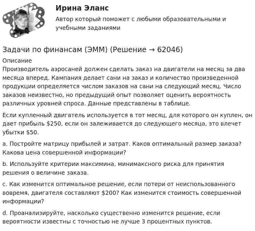     
            Описание
            	Производитель аэросаней должен сделать заказ на двигатели на месяц за два месяца вперед. Кампания делает сани на заказ и количество произведенной продукции определяется числом заказов на сани на следующий месяц. Число заказов неизвестно, но предыдущий опыт позволяет оценить вероятность различных уровней спроса. Данные представлены в таблице.	Если купленный двигатель используется в тот месяц, для которого он куплен, он дает прибыль $250, если он залеживается до следующего месяца, это влечет убытки $50. 	a. Постройте матрицу прибылей и затрат. Каков оптимальный размер заказа? Какова цена совершенной информации? 	b. Используйте критерии максимина, минимаксного риска для принятия решения о величине заказа. 	c. Как изменится оптимальное решение, если потери от неиспользованного вовремя, двигателя составляют $200? Как изменится стоимость совершенной информации? 	d. Проанализируйте, насколько существенно изменится решение, если вероятности известны с точностью не лучше 3 процентных пунктов.   
            
            
            Задачи по финансам (ЭММ)Задачи по финансам (ЭММ)задачи по финансовой математикезадачи по финансовой математике-Задачи по финансовой математике 19 штзадачи по финансовой математике-2задачи по финансовой математике-3ЗАДАЧИ ПО ФИЗИКЕЗадачи по ФИЗИКЕ задача 4  задача 34  задача 64  задача 94  задача 124  задача 154  задача 214  задача 244  Задачи по физике - КОЛЕБАНИЯ. ВОЛНЫ. ВОЛНОВАЯ ОПТИКАЗадачи по физике  (ТУСУР)задачи по финансамзадачи по финансам-2задачи по финансам организаций