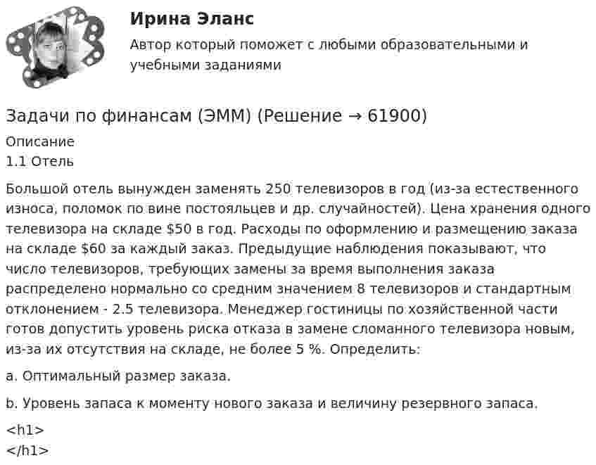     
            Описание
            1.1 Отель 	Большой отель вынужден заменять 250 телевизоров в год (из-за естественного износа, поломок по вине постояльцев и др. случайностей). Цена хранения одного телевизора на складе $50 в год. Расходы по оформлению и размещению заказа на складе $60 за каждый заказ. Предыдущие наблюдения показывают, что число телевизоров, требующих замены за время выполнения заказа распределено нормально со средним значением 8 телевизоров и стандартным отклонением - 2.5 телевизора. Менеджер гостиницы по хозяйственной части готов допустить уровень риска отказа в замене сломанного телевизора новым, из-за их отсутствия на складе, не более 5 %. Определить: 	a. Оптимальный размер заказа. 	b. Уровень запаса к моменту нового заказа и величину резервного запаса.<h1></h1>   
            
            
            задачи по финансам предприятияЗадачи по финансам (ЭММ)Задачи по финансам (ЭММ)задачи по финансовой математикезадачи по финансовой математике-Задачи по финансовой математике 19 штзадачи по финансовой математике-2Задачи по физикеЗАДАЧИ ПО ФИЗИКЕЗадачи по ФИЗИКЕ задача 4  задача 34  задача 64  задача 94  задача 124  задача 154  задача 214  задача 244  Задачи по физике - КОЛЕБАНИЯ. ВОЛНЫ. ВОЛНОВАЯ ОПТИКАЗадачи по физике  (ТУСУР)задачи по финансамзадачи по финансам-2