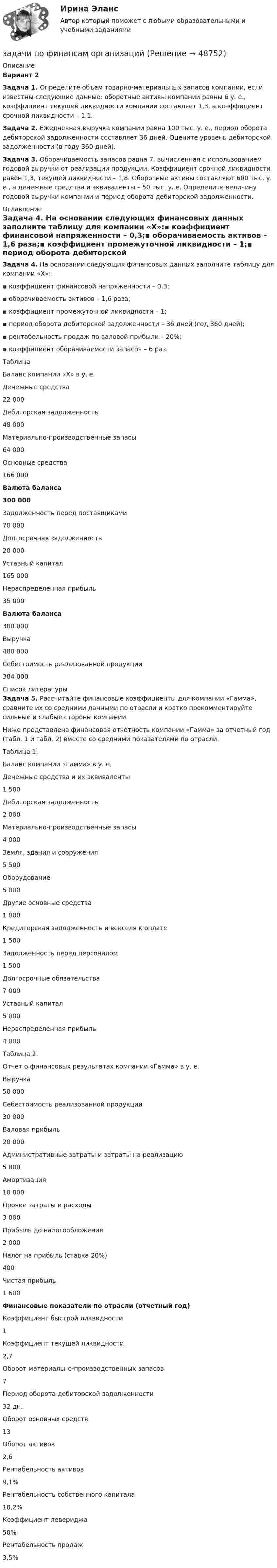      
            Описание
            Вариант 2Задача 1. Определите объем товарно-материальных запасов компании, если известны следующие данные: оборотные активы компании равны 6 у. е., коэффициент текущей ликвидности компании составляет 1,3, а коэффициент срочной ликвидности – 1,1.Задача 2. Ежедневная выручка компании равна 100 тыс. у. е., период оборота дебиторской задолженности составляет 36 дней. Оцените уровень дебиторской задолженности (в году 360 дней).Задача 3. Оборачиваемость запасов равна 7, вычисленная с использованием годовой выручки от реализации продукции. Коэффициент срочной ликвидности равен 1,3, текущей ликвидности – 1,8. Оборотные активы составляют 600 тыс. у. е., а денежные средства и эквиваленты – 50 тыс. у. е. Определите величину годовой выручки компании и период оборота дебиторской задолженности. 
            Оглавление
            Задача 4. На основании следующих финансовых данных заполните таблицу для компании «Х»:▪ коэффициент финансовой напряженности – 0,3;▪ оборачиваемость активов – 1,6 раза;▪ коэффициент промежуточной ликвидности – 1;▪ период оборота дебиторской задолженности – 36 дней (год 360 дней);▪ рентабельность продаж по валовой прибыли – 20%;▪ коэффициент оборачиваемости запасов – 6 раз.ТаблицаБаланс компании «Х» в у. е.Денежные средства22 000Дебиторская задолженность48 000Материально-производственные запасы64 000Основные средства166 000Валюта баланса300 000Задолженность перед поставщиками70 000Долгосрочная задолженность20 000Уставный капитал165 000Нераспределенная прибыль35 000Валюта баланса300 000Выручка480 000Себестоимость реализованной продукции384 000 
            Список литературы
            Задача 5. Рассчитайте финансовые коэффициенты для компании «Гамма», сравните их со средними данными по отрасли и кратко прокомментируйте сильные и слабые стороны компании.Ниже представлена финансовая отчетность компании «Гамма» за отчетный год (табл. 1 и табл. 2) вместе со средними показателями по отрасли.Таблица 1.Баланс компании «Гамма» в у. е.Денежные средства и их эквиваленты1 500Дебиторская задолженность2 000Материально-производственные запасы4 000Земля, здания и сооружения5 500Оборудование5 000Другие основные средства1 000Кредиторская задолженность и векселя к оплате1 500Задолженность перед персоналом1 500Долгосрочные обязательства7 000Уставный капитал5 000Нераспределенная прибыль4 000Таблица 2.Отчет о финансовых результатах компании «Гамма» в у. е.Выручка50 000Себестоимость реализованной продукции30 000Валовая прибыль20 000Административные затраты и затраты на реализацию5 000Амортизация10 000Прочие затраты и расходы3 000Прибыль до налогообложения2 000Налог на прибыль (ставка 20%)400Чистая прибыль1 600Финансовые показатели по отрасли (отчетный год)Коэффициент быстрой ликвидности1Коэффициент текущей ликвидности2,7Оборот материально-производственных запасов7Период оборота дебиторской задолженности32 дн.Оборот основных средств13Оборот активов2,6Рентабельность активов9,1%Рентабельность собственного капитала18,2%Коэффициент левериджа50%Рентабельность продаж3,5%
            
            
            задачи по финансам-2задачи по финансам организацийзадачи по финансам предприятияЗадачи по финансам (ЭММ)Задачи по финансам (ЭММ)задачи по финансовой математикезадачи по финансовой математике-Задачи по физикеЗадачи по физикеЗадачи по физикеЗАДАЧИ ПО ФИЗИКЕЗадачи по ФИЗИКЕ задача 4  задача 34  задача 64  задача 94  задача 124  задача 154  задача 214  задача 244  Задачи по физике - КОЛЕБАНИЯ. ВОЛНЫ. ВОЛНОВАЯ ОПТИКАЗадачи по физике  (ТУСУР)