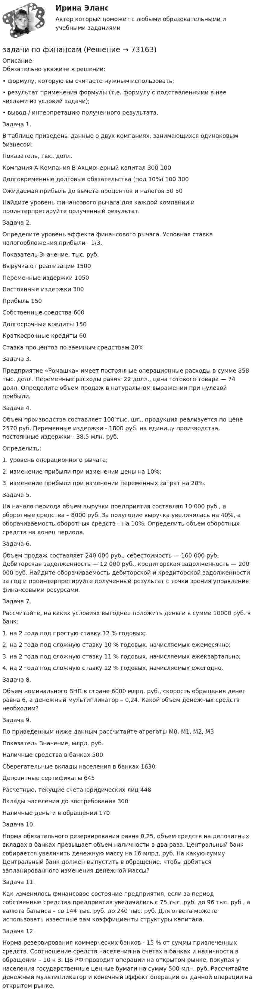     
            Описание
            Обязательно укажите в решении:•  формулу, которую вы считаете нужным использовать;•  результат применения формулы (т.е. формулу с подставленными в нее числами из условий задачи);• вывод / интерпретацию полученного результата.Задача 1.В таблице приведены данные о двух компаниях, занимающихся одинаковым бизнесом:  Показатель, тыс. долл. Компания А Компания В   Акционерный капитал 300 100   Долговременные долговые обязательства (под 10%) 100 300   Ожидаемая прибыль до вычета процентов и налогов 50 50  Найдите уровень финансового рычага для каждой компании и проинтерпретируйте полученный результат. Задача 2.Определите уровень эффекта финансового рычага. Условная ставка налогообложения прибыли - 1/3.  Показатель Значение,  тыс. руб.   Выручка от реализации 1500   Переменные издержки 1050   Постоянные издержки 300   Прибыль 150   Собственные средства 600   Долгосрочные кредиты 150   Краткосрочные кредиты 60   Ставка процентов по заемным средствам 20%   Задача 3.Предприятие «Ромашка» имеет постоянные операционные расходы в сумме 858 тыс. долл. Переменные расходы равны 22 долл., цена готового товара — 74 долл. Определите объем продаж в натуральном выражении при нулевой прибыли. Задача 4.Объем производства составляет 100 тыс. шт., продукция реализуется по цене 2570 руб. Переменные издержки - 1800 руб. на единицу производства, постоянные издержки - 38,5 млн. руб.Определить:1.  уровень операционного рычага;2. изменение прибыли при изменении цены на 10%;3. изменение прибыли при изменении переменных затрат на 20%.Задача 5.На начало периода объем выручки предприятия составлял 10 000 руб., а оборотные средства – 8000 руб. За полугодие выручка увеличилась на 40%, а оборачиваемость оборотных средств – на 10%. Определить объем оборотных средств на конец периода. Задача 6.Объем продаж составляет 240 000 руб., себестоимость — 160 000 руб. Дебиторская задолженность — 12 000 руб., кредиторская задолженность — 200 000 руб. Найдите оборачиваемость дебиторской и кредиторской задолженности за год и проинтерпретируйте полученный результат с точки зрения управления финансовыми ресурсами.Задача 7.Рассчитайте, на каких условиях выгоднее положить деньги в сумме 10000 руб. в банк:1. на 2 года под простую ставку 12 % годовых;2.  на 2 года под сложную ставку 10 % годовых, начисляемых ежемесячно;3.  на 2 года под сложную ставку 11 % годовых, начисляемых ежеквартально;4. на 2 года под сложную ставку 12 % годовых, начисляемых ежегодно.Задача 8.Объем номинального ВНП в стране 6000 млрд. руб., скорость обращения денег равна 6, а денежный мультипликатор – 0,24. Какой объем де­нежных средств необходим?Задача 9.По приведенным ниже данным рассчитайте агрегаты М0, М1, М2, М3Показатель Значение, млрд. руб.Наличные средства в банках 500Сберегательные вклады населения в банках 1630Депозитные сертификаты 645Расчетные, текущие счета юридических лиц 448Вклады населения до востребования 300Наличные деньги в обращении 170Задача 10.Норма обязательного резервирования равна 0,25, объем средств на депо­зитных вкладах в банках превышает объем наличности в два раза. Центральный банк собирается увеличить денежную массу на 16 млрд. руб. На какую сумму Центральный банк должен выпустить в обращение, чтобы добиться запланированного изменения денежной массы?Задача 11.Как изменилось финансовое состояние предприятия, если за период собственные средства предприятия увеличились с 75 тыс. руб. до 96 тыс. руб., а валюта баланса – со 144 тыс. руб. до 240 тыс. руб. Для ответа можете использовать известные вам коэффициенты структуры капитала.Задача 12.Норма резервирования коммерческих банков - 15 % от суммы привлеченных средств. Соотношение средств населения на счетах в банках и наличности в обращении – 10 к 3. ЦБ РФ проводит операции на открытом рынке, покупая у населения государственные ценные бумаги на сумму 500 млн. руб. Рассчитайте денежный мультипликатор и конечный эффект операции от данной операции на открытом рынке.   
            
            
            Задачи по физике  (ТУСУР)задачи по финансамзадачи по финансам-2задачи по финансам организацийзадачи по финансам предприятияЗадачи по финансам (ЭММ)Задачи по финансам (ЭММ)Задачи по фармокологииЗадачи по физикеЗадачи по физикеЗадачи по физикеЗадачи по физикеЗАДАЧИ ПО ФИЗИКЕЗадачи по ФИЗИКЕ задача 4  задача 34  задача 64  задача 94  задача 124  задача 154  задача 214  задача 244  