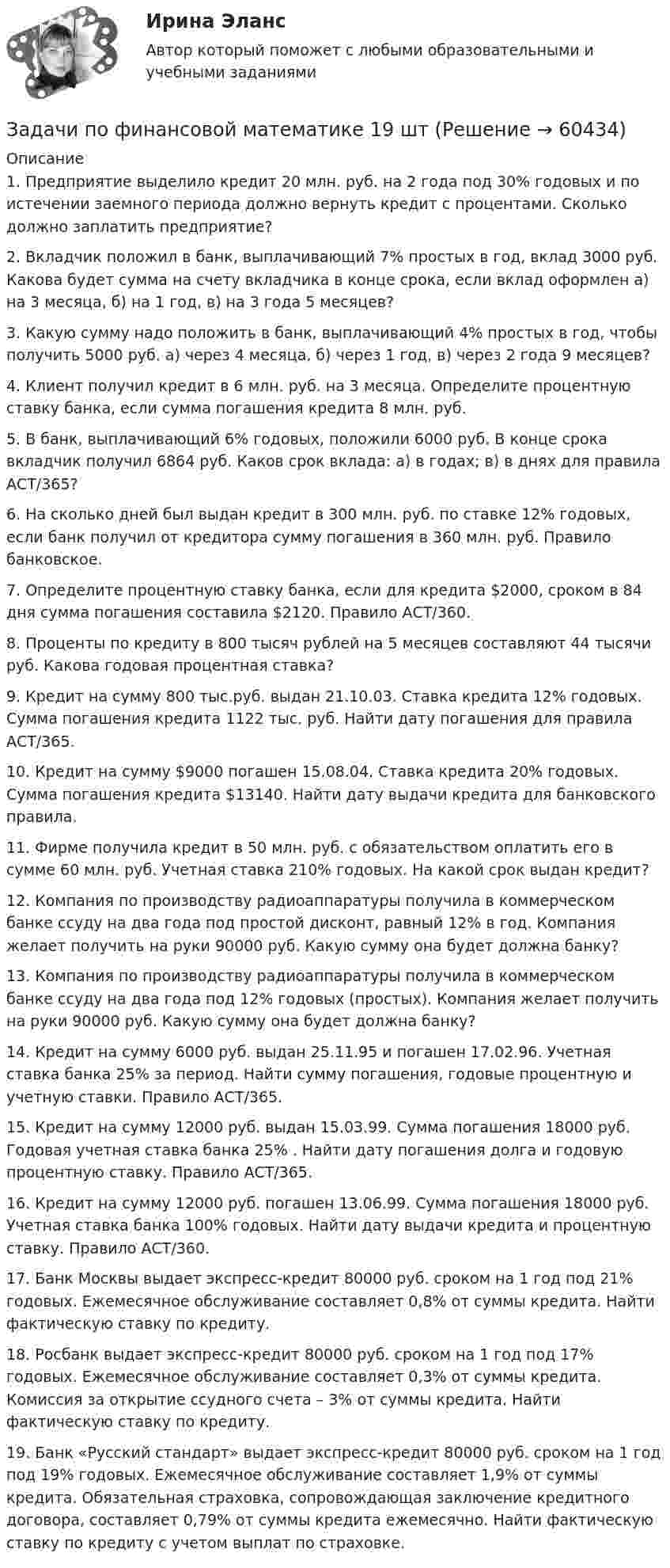      
            Описание
            1. Предприятие выделило кредит 20 млн. руб. на 2 года под 30% годовых и по истечении заемного периода должно вернуть кредит с процентами. Сколько должно заплатить предприятие?2. Вкладчик положил в банк, выплачивающий 7% простых в год, вклад 3000 руб. Какова будет сумма на счету вкладчика в конце срока, если вклад оформлен а) на 3 месяца, б) на 1 год, в) на 3 года 5 месяцев?3. Какую сумму надо положить в банк, выплачивающий 4% простых в год, чтобы получить 5000 руб. а) через 4 месяца, б) через 1 год, в) через 2 года 9 месяцев?	4. Клиент получил кредит в 6 млн. руб. на 3 месяца. Определите процентную ставку банка, если сумма погашения кредита 8 млн. руб. 	5. В банк, выплачивающий 6% годовых, положили 6000 руб. В конце срока вкладчик получил 6864 руб. Каков срок вклада: а) в годах; в) в днях для правила АСТ/365?	6. На сколько дней был выдан кредит в 300 млн. руб. по ставке 12% годовых, если банк получил от кредитора сумму погашения в 360 млн. руб. Правило банковское.	7. Определите процентную ставку банка, если для кредита $2000, сроком в 84 дня сумма погашения составила $2120. Правило АСТ/360.	8. Проценты по кредиту в 800 тысяч рублей на 5 месяцев составляют 44 тысячи руб. Какова годовая процентная ставка?	9. Кредит на сумму 800 тыс.руб. выдан 21.10.03. Ставка кредита 12% годовых. Сумма погашения кредита 1122 тыс. руб. Найти дату погашения для правила АСТ/365.	10. Кредит на сумму $9000 погашен 15.08.04. Ставка кредита 20% годовых. Сумма погашения кредита $13140. Найти дату выдачи кредита для банковского правила. 	11. Фирме получила кредит в 50 млн. руб. с обязательством оплатить его в сумме 60 млн. руб. Учетная ставка 210% годовых. На какой срок выдан кредит?	12. Компания по производству радиоаппаратуры получила в коммерческом банке ссуду на два года под простой дисконт, равный 12% в год. Компания желает получить на руки 90000 руб. Какую сумму она будет должна банку?	13. Компания по производству радиоаппаратуры получила в коммерческом банке ссуду на два года под 12% годовых (простых). Компания желает получить на руки 90000 руб. Какую сумму она будет должна банку?	14. Кредит на сумму 6000 руб. выдан 25.11.95 и погашен 17.02.96. Учетная ставка банка 25% за период. Найти сумму погашения, годовые процентную и учетную ставки. Правило АСТ/365. 	15. Кредит на сумму 12000 руб. выдан 15.03.99. Сумма погашения 18000 руб. Годовая учетная ставка банка 25% . Найти дату погашения долга и годовую процентную ставку. Правило АСТ/365.	16. Кредит на сумму 12000 руб. погашен 13.06.99. Сумма погашения 18000 руб. Учетная ставка банка 100% годовых. Найти дату выдачи кредита и процентную ставку. Правило АСТ/360.	17. Банк Москвы выдает экспресс-кредит 80000 руб. сроком на 1 год под 21% годовых. Ежемесячное обслуживание составляет 0,8% от суммы кредита. Найти фактическую ставку по кредиту.	18. Росбанк выдает экспресс-кредит 80000 руб. сроком на 1 год под 17% годовых. Ежемесячное обслуживание составляет 0,3% от суммы кредита. Комиссия за открытие ссудного счета – 3% от суммы кредита. Найти фактическую ставку по кредиту.	19. Банк «Русский стандарт» выдает экспресс-кредит 80000 руб. сроком на 1 год под 19% годовых. Ежемесячное обслуживание составляет 1,9% от суммы кредита. Обязательная страховка, сопровождающая заключение кредитного договора, составляет 0,79% от суммы кредита ежемесячно. Найти фактическую ставку по кредиту с учетом выплат по страховке.   
            
            
            задачи по финансовой математике-Задачи по финансовой математике 19 штзадачи по финансовой математике-2задачи по финансовой математике-3задачи по финансовой математике-4задачи по финансовой математике-5задачи по финансовой математике-6Задачи по физике  (ТУСУР)задачи по финансамзадачи по финансам-2задачи по финансам организацийзадачи по финансам предприятияЗадачи по финансам (ЭММ)Задачи по финансам (ЭММ)