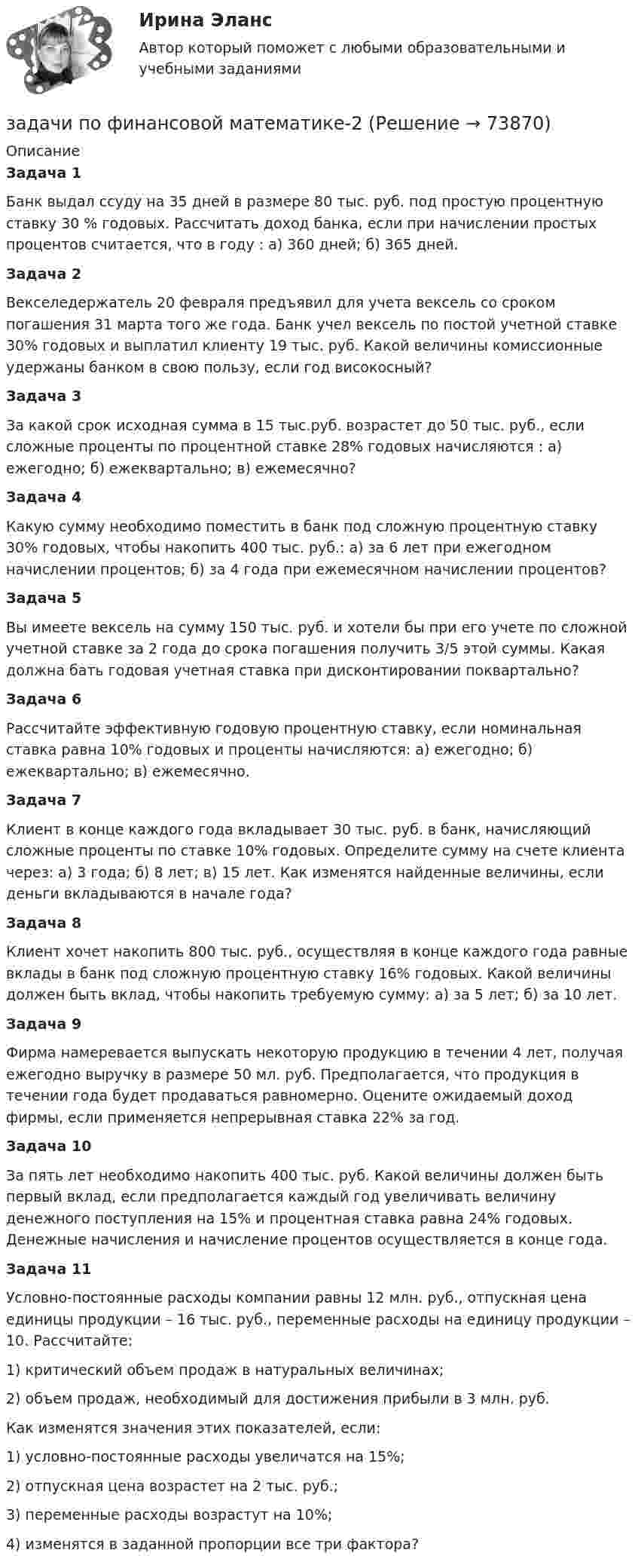      
            Описание
            Задача 1Банк выдал ссуду на 35 дней в размере 80 тыс. руб. под простую процентную ставку 30 % годовых. Рассчитать доход банка, если при начислении простых процентов считается, что в году : а) 360 дней; б) 365 дней. Задача 2Векселедержатель 20 февраля предъявил для учета вексель со сроком погашения 31 марта того же года. Банк учел вексель по постой учетной ставке 30% годовых и выплатил клиенту 19 тыс. руб. Какой величины комиссионные удержаны банком в свою пользу, если год високосный? Задача 3За какой срок исходная сумма в 15 тыс.руб. возрастет до 50 тыс. руб., если сложные проценты по процентной ставке 28% годовых начисляются : а) ежегодно; б) ежеквартально; в) ежемесячно? Задача 4	Какую сумму необходимо поместить в банк под сложную процентную ставку 30% годовых, чтобы накопить 400 тыс. руб.: а) за 6 лет при ежегодном начислении процентов; б) за 4 года при ежемесячном начислении процентов? Задача 5Вы имеете вексель на сумму 150 тыс. руб. и хотели бы при его учете по сложной учетной ставке за 2 года до срока погашения получить 3/5 этой суммы. Какая должна бать годовая учетная ставка при дисконтировании поквартально? Задача 6Рассчитайте эффективную годовую процентную ставку, если номинальная ставка равна 10% годовых и проценты начисляются: а) ежегодно; б) ежеквартально; в) ежемесячно.Задача 7Клиент в конце каждого года вкладывает 30 тыс. руб. в банк, начисляющий сложные проценты по ставке 10% годовых. Определите сумму на счете клиента через: а) 3 года; б) 8 лет; в) 15 лет. Как изменятся найденные величины, если деньги вкладываются в начале года? Задача 8Клиент хочет накопить 800 тыс. руб., осуществляя в конце каждого года равные вклады в банк под сложную процентную ставку 16% годовых. Какой величины должен быть вклад, чтобы накопить требуемую сумму: а) за 5 лет; б) за 10 лет. Задача 9Фирма намеревается выпускать некоторую продукцию в течении 4 лет, получая ежегодно выручку в размере 50 мл. руб. Предполагается, что продукция в течении года будет продаваться равномерно. Оцените ожидаемый доход фирмы, если применяется непрерывная ставка 22% за год. Задача 10За пять лет необходимо накопить 400 тыс. руб. Какой величины должен быть первый вклад, если предполагается каждый год увеличивать величину денежного поступления на 15% и процентная ставка равна 24% годовых. Денежные начисления и начисление процентов осуществляется в конце года. Задача 11Условно-постоянные расходы компании равны 12 млн. руб., отпускная цена единицы продукции – 16 тыс. руб., переменные расходы на единицу продукции – 10. Рассчитайте:1)   критический объем продаж в натуральных величинах;2)    объем продаж, необходимый для достижения прибыли в 3 млн. руб. Как изменятся значения этих показателей, если:1)   условно-постоянные расходы увеличатся на 15%;2)   отпускная цена возрастет на 2 тыс. руб.;3)   переменные расходы возрастут на 10%;4)   изменятся в заданной пропорции все три фактора?   
            
            
            Задачи по финансовой математике 19 штзадачи по финансовой математике-2задачи по финансовой математике-3задачи по финансовой математике-4задачи по финансовой математике-5задачи по финансовой математике-6задачи по финансовой математике-8задачи по финансамзадачи по финансам-2задачи по финансам организацийзадачи по финансам предприятияЗадачи по финансам (ЭММ)Задачи по финансам (ЭММ)задачи по финансовой математике
