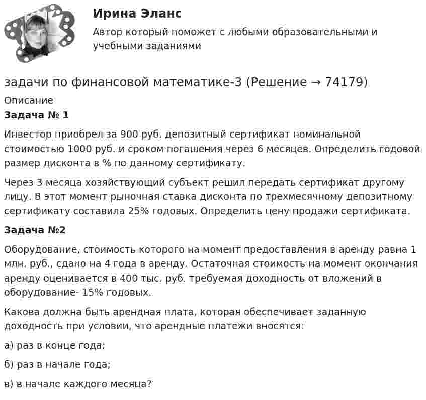      
            Описание
             Задача № 1	Инвестор приобрел за 900 руб. депозитный сертификат номинальной стоимостью 1000 руб. и сроком погашения через 6 месяцев. Определить годовой размер дисконта в % по данному сертификату. 	Через 3 месяца хозяйствующий субъект решил передать сертификат другому  лицу. В этот момент рыночная ставка дисконта по трехмесячному депозитному сертификату составила 25% годовых. Определить цену продажи сертификата. Задача №2	Оборудование, стоимость которого на момент предоставления в аренду равна 1 млн. руб., сдано на 4 года в аренду. Остаточная стоимость на момент окончания аренду оценивается в 400 тыс. руб. требуемая доходность от вложений в оборудование- 15% годовых.	Какова должна быть арендная плата, которая обеспечивает заданную доходность при условии, что арендные платежи вносятся:	а)     раз в конце года;	б)     раз в начале года;       	в)     в начале каждого месяца?   
            
            
            задачи по финансовой математике-2задачи по финансовой математике-3задачи по финансовой математике-4задачи по финансовой математике-5задачи по финансовой математике-6задачи по финансовой математике-8задачи по финансовой математике вариант 5задачи по финансам-2задачи по финансам организацийзадачи по финансам предприятияЗадачи по финансам (ЭММ)Задачи по финансам (ЭММ)задачи по финансовой математикезадачи по финансовой математике-