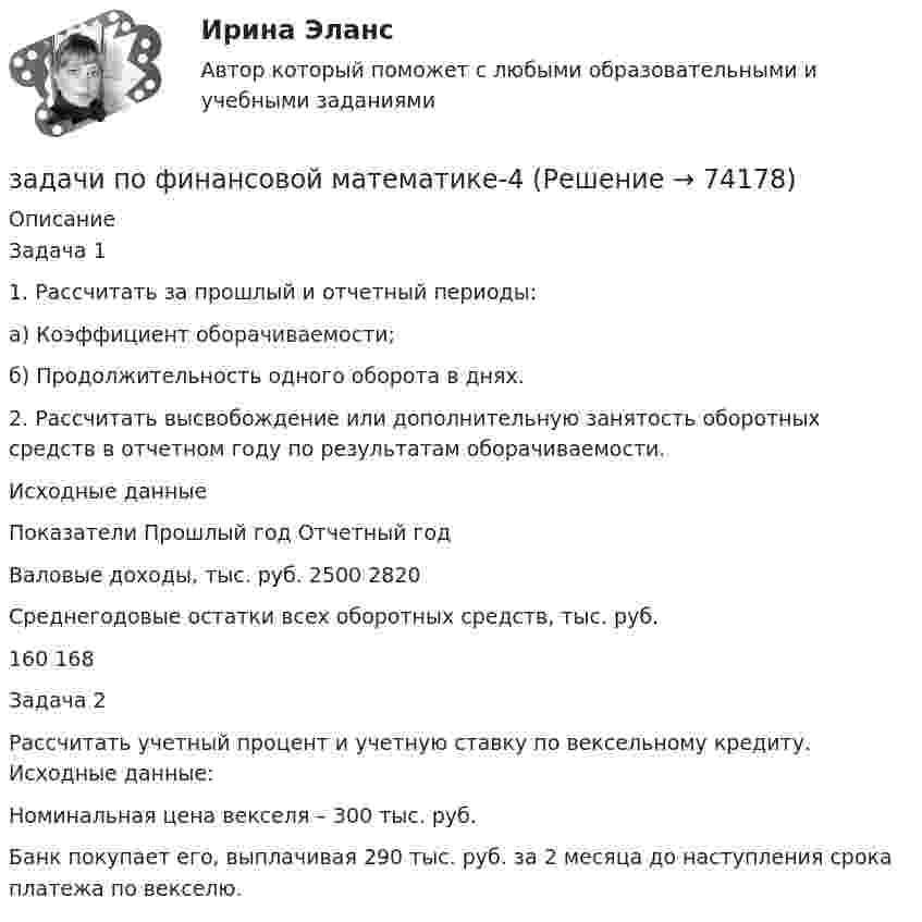     
            Описание
            		Задача 1	1. Рассчитать за прошлый и отчетный периоды:	а) Коэффициент оборачиваемости;	б) Продолжительность одного оборота в днях.	2. Рассчитать высвобождение или дополнительную занятость оборотных средств в отчетном году по результатам оборачиваемости.	Исходные данные  Показатели Прошлый год Отчетный год   Валовые доходы, тыс. руб. 2500 2820   Среднегодовые остатки всех оборотных средств, тыс. руб. 160 168   Задача 2	Рассчитать учетный процент и учетную ставку по вексельному кредиту. Исходные данные:	Номинальная цена векселя – 300 тыс. руб.	Банк покупает его, выплачивая 290 тыс. руб. за 2 месяца до наступления срока платежа по векселю.   
            
            
            задачи по финансовой математике-3задачи по финансовой математике-4задачи по финансовой математике-5задачи по финансовой математике-6задачи по финансовой математике-8задачи по финансовой математике вариант 5Задачи по финансовой политике 6 штукзадачи по финансам организацийзадачи по финансам предприятияЗадачи по финансам (ЭММ)Задачи по финансам (ЭММ)задачи по финансовой математикезадачи по финансовой математике-Задачи по финансовой математике 19 шт
