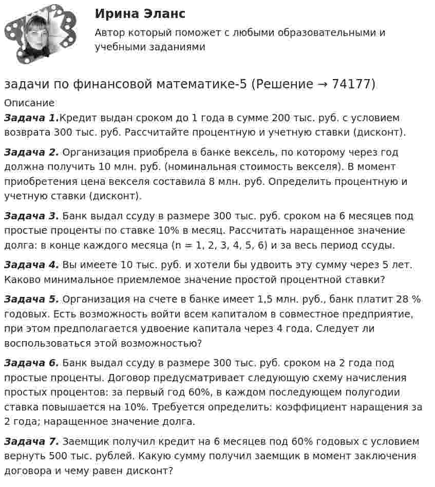      
            Описание
             Задача 1.Кредит выдан сроком до 1 года в сумме 200 тыс. руб. с условием возврата 300 тыс. руб. Рассчитайте процентную и учетную ставки (дисконт). Задача 2. Организация приобрела в банке вексель, по которому через год должна получить 10 млн. руб. (номинальная стоимость вексе­ля). В момент приобретения цена векселя составила 8 млн. руб. Определить процентную и учетную ставки (дисконт). Задача 3. Банк выдал ссуду в размере 300 тыс. руб. сроком на 6 месяцев под простые проценты по ставке 10% в месяц. Рассчи­тать наращенное значение долга: в конце каждого месяца (n = 1, 2, 3, 4, 5, 6) и за весь период ссуды. Задача 4. Вы имеете 10 тыс. руб. и хотели бы удвоить эту сумму через 5 лет. Каково минимальное приемлемое значение простой процентной ставки? Задача 5. Организация на счете в банке имеет 1,5 млн. руб., банк платит 28 % годовых. Есть возможность войти всем капиталом в совмест­ное предприятие, при этом предполагается удвоение капитала че­рез 4 года. Следует ли воспользоваться этой возможностью?  Задача 6. Банк выдал ссуду в размере 300 тыс. руб. сроком на 2 года под простые проценты. Договор предусматривает следующую схему начисления простых процентов: за первый год 60%, в каждом последующем полугодии ставка повышается на 10%. Требу­ется определить:  коэффициент наращения за 2 года; наращенное значение долга. Задача 7. Заемщик получил кредит на 6 месяцев под 60% годовых с условием вернуть 500 тыс. рублей. Какую сумму получил заем­щик в момент заключения договора и чему равен дисконт?   
            
            
            задачи по финансовой математике-4задачи по финансовой математике-5задачи по финансовой математике-6задачи по финансовой математике-8задачи по финансовой математике вариант 5Задачи по финансовой политике 6 штукзадачи по финансовому менеджментузадачи по финансам предприятияЗадачи по финансам (ЭММ)Задачи по финансам (ЭММ)задачи по финансовой математикезадачи по финансовой математике-Задачи по финансовой математике 19 штзадачи по финансовой математике-2