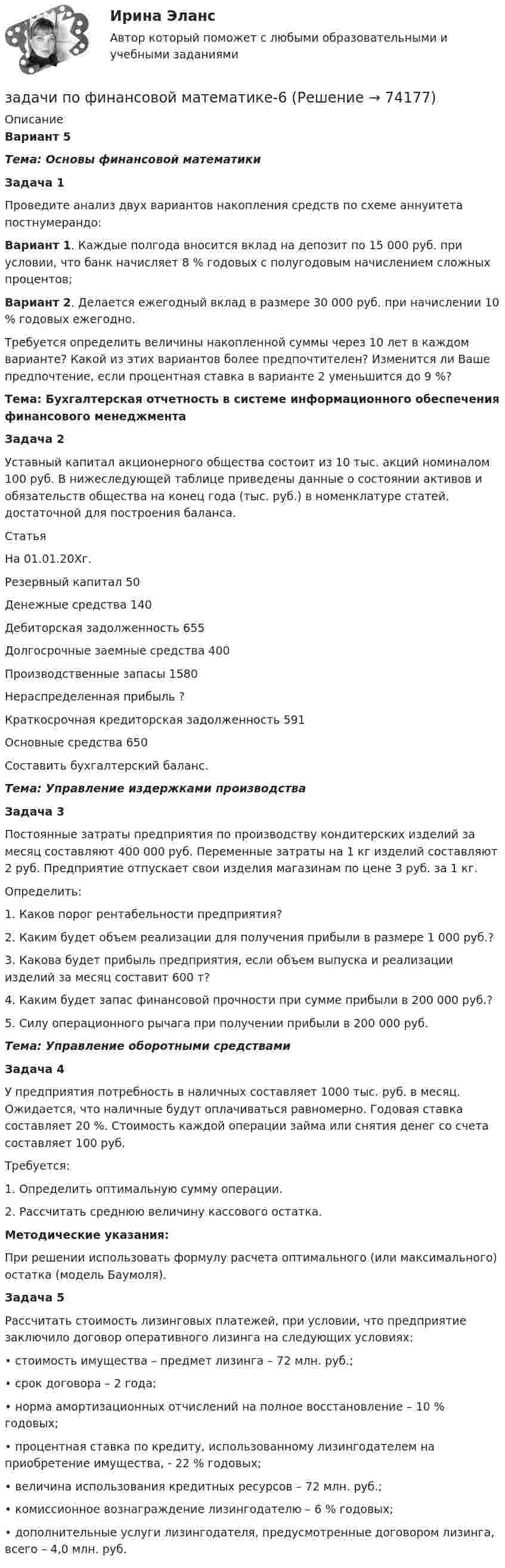     
            Описание
            Вариант 5Тема: Основы финансовой математикиЗадача 1Проведите анализ двух вариантов накопления средств по схеме аннуитета постнумерандо:Вариант 1. Каждые полгода вносится вклад на депозит по 15 000 руб. при условии, что банк начисляет 8 % годовых с полугодовым начислением сложных процентов;Вариант 2. Делается ежегодный вклад в размере 30 000 руб. при начислении 10 % годовых ежегодно.Требуется определить величины накопленной суммы через 10 лет в каждом варианте? Какой из этих вариантов более предпочтителен? Изменится ли Ваше предпочтение, если процентная ставка в варианте 2 уменьшится до 9 %? Тема: Бухгалтерская отчетность в системе информационного обеспечения финансового менеджментаЗадача 2Уставный капитал акционерного общества состоит из 10 тыс. акций номиналом 100 руб. В нижеследующей таблице приведены данные о состоянии активов и обязательств общества на конец года (тыс. руб.) в номенклатуре статей, достаточной для построения баланса.  Статья На 01.01.20Хг.  Резервный капитал   50        Денежные средства  140Дебиторская задолженность  655 Долгосрочные заемные средства  400 Производственные запасы 1580Нераспределенная прибыль ? Краткосрочная кредиторская задолженность 591Основные средства 650Составить бухгалтерский баланс. Тема: Управление издержками производства Задача 3Постоянные затраты предприятия по производству кондитерских изделий за месяц составляют 400 000 руб. Переменные затраты на 1 кг изделий составляют 2 руб. Предприятие отпускает свои изделия магазинам по цене 3 руб. за 1 кг.Определить:1. Каков порог рентабельности предприятия?2. Каким будет объем реализации для получения прибыли в размере 1 000 руб.?3. Какова будет прибыль предприятия, если объем выпуска и реализации изделий за месяц составит 600 т?4. Каким будет запас финансовой прочности при сумме прибыли в 200 000 руб.?5. Силу операционного рычага при получении прибыли в 200 000 руб. Тема: Управление оборотными средствамиЗадача 4У предприятия потребность в наличных составляет 1000 тыс. руб. в месяц. Ожидается, что наличные будут оплачиваться равномерно. Годовая ставка составляет 20 %. Стоимость каждой операции займа или снятия денег со счета составляет 100 руб.Требуется:1.     Определить оптимальную сумму операции.2.     Рассчитать среднюю величину кассового остатка. Методические указания:При решении использовать формулу расчета оптимального (или максимального) остатка (модель Баумоля). Задача 5Рассчитать стоимость лизинговых платежей, при условии, что предприятие заключило договор оперативного лизинга на следующих условиях:•       стоимость имущества – предмет лизинга – 72 млн. руб.;•       срок договора – 2 года;•       норма амортизационных отчислений на полное восстановление – 10 % годовых;•       процентная ставка по кредиту, использованному лизингодателем на приобретение имущества, - 22 % годовых;•        величина использования кредитных ресурсов – 72 млн. руб.;•       комиссионное вознаграждение лизингодателю – 6 % годовых;•       дополнительные услуги лизингодателя, предусмотренные договором лизинга, всего – 4,0 млн. руб.   
            
            
            задачи по финансовой математике-5задачи по финансовой математике-6задачи по финансовой математике-8задачи по финансовой математике вариант 5Задачи по финансовой политике 6 штукзадачи по финансовому менеджментузадачи по финансовому менеджментуЗадачи по финансам (ЭММ)Задачи по финансам (ЭММ)задачи по финансовой математикезадачи по финансовой математике-Задачи по финансовой математике 19 штзадачи по финансовой математике-2задачи по финансовой математике-3