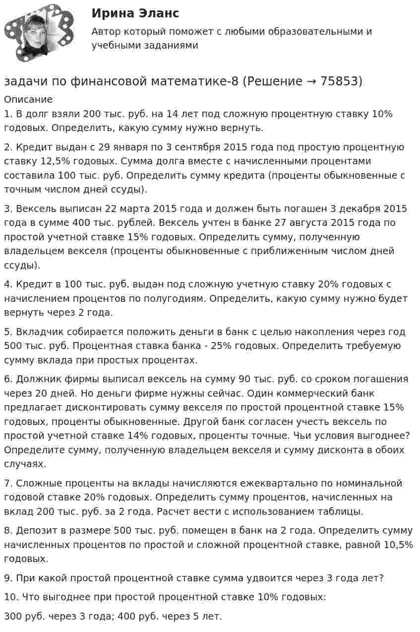      
            Описание
            	1.               В долг взяли 200 тыс. руб. на 14 лет под сложную процентную ставку 10% годовых. Определить, какую сумму нужно вернуть. 	2.               Кредит выдан с 29 января по 3 сентября 2015 года под простую процентную ставку 12,5% годовых. Сумма долга вместе с начисленными процентами составила 100 тыс. руб. Определить сумму кредита (проценты обыкновенные с точным числом дней ссуды). 	3.               Вексель выписан 22 марта 2015 года и должен быть погашен 3 декабря 2015 года в сумме 400 тыс. рублей. Вексель учтен в банке 27 августа 2015 года по простой учетной ставке 15% годовых. Определить сумму, полученную владельцем векселя (проценты обыкновенные с приближенным числом дней ссуды). 	4.               Кредит в 100 тыс. руб. выдан под сложную учетную ставку 20% годовых с начислением процентов по полугодиям. Определить, какую сумму нужно будет вернуть через 2 года. 	5.               Вкладчик собирается положить деньги в банк с целью накопления через год 500 тыс. руб. Процентная ставка банка - 25% годовых. Определить требуемую сумму вклада при простых процентах. 	6.               Должник фирмы выписал вексель на сумму 90 тыс. руб. со сроком погашения через 20 дней. Но деньги фирме нужны сейчас. Один коммерческий банк предлагает дисконтировать сумму векселя по простой процентной ставке 15% годовых, проценты обыкновенные. Другой банк согласен учесть вексель по простой учетной ставке 14% годовых, проценты точные. Чьи условия выгоднее? Определите сумму, полученную владельцем векселя и сумму дисконта в обоих случаях. 	7.               Сложные проценты на вклады начисляются ежеквартально по номинальной годовой ставке 20% годовых. Определить сумму процентов, начисленных на вклад 200 тыс. руб. за 2 года. Расчет вести с использованием таблицы. 	8.               Депозит в размере 500 тыс. руб. помещен в банк на 2 года. Определить сумму начисленных процентов по простой и сложной процентной ставке, равной 10,5% годовых. 	9.               При какой простой процентной ставке сумма удвоится через 3 года лет? 	10.          Что выгоднее при простой процентной ставке 10% годовых: 300 руб. через 3 года; 400 руб. через 5 лет.    
            
            
            задачи по финансовой математике-6задачи по финансовой математике-8задачи по финансовой математике вариант 5Задачи по финансовой политике 6 штукзадачи по финансовому менеджментузадачи по финансовому менеджментузадачи по финансовому менеджментуЗадачи по финансам (ЭММ)задачи по финансовой математикезадачи по финансовой математике-Задачи по финансовой математике 19 штзадачи по финансовой математике-2задачи по финансовой математике-3задачи по финансовой математике-4