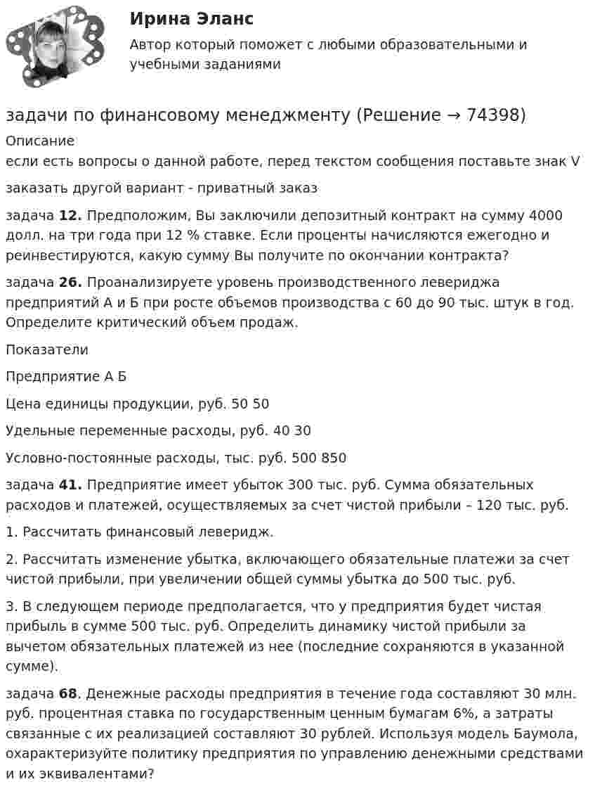     
            Описание
            если есть вопросы о данной работе, перед текстом сообщения поставьте знак Vзаказать другой вариант - приватный заказзадача 	12. Предположим, Вы заключили депозитный контракт на сумму 4000 долл. на три года при 12 % ставке. Если проценты начисляются ежегодно и реинвестируются, какую сумму Вы получите по окончании контракта?задача 26. Проанализируете уровень производственного левериджа предприятий А и Б при росте объемов производства с 60 до 90 тыс. штук в год. Определите критический объем продаж.ПоказателиПредприятие  А  БЦена единицы продукции, руб.  50  50Удельные переменные расходы, руб. 40 30Условно-постоянные расходы, тыс. руб. 500 850задача	41. Предприятие имеет убыток 300 тыс. руб. Сумма обязательных расходов и платежей, осуществляемых за счет чистой прибыли – 120 тыс. руб.	1. Рассчитать финансовый леверидж.	2. Рассчитать изменение убытка, включающего обязательные платежи за счет чистой прибыли, при увеличении общей суммы убытка до 500 тыс. руб.	3. В следующем периоде предполагается, что у предприятия будет чистая прибыль в сумме 500 тыс. руб. Определить динамику чистой прибыли за вычетом обязательных платежей из нее (последние сохраняются в указанной сумме).задача 68. Денежные расходы предприятия в течение года составляют 30 млн. руб. процентная ставка по государственным ценным бумагам 6%, а затраты связанные с их реализацией составляют 30 рублей. Используя модель Баумола, охарактеризуйте политику предприятия по управлению денежными средствами и их эквивалентами?   
            
            
            задачи по финансовому менеджментузадачи по финансовому менеджментузадачи по финансовому менеджментузадачи по финансовому менеджменту Практическое занятие 4 (Тема 5). Структура капитала и дивидендная политиказадачи по финансовому менеджменту Управление оборотными активамизадачи по финансовому планированиюЗадачи по химиизадачи по финансовой математике-2задачи по финансовой математике-3задачи по финансовой математике-4задачи по финансовой математике-5задачи по финансовой математике-6задачи по финансовой математике-8задачи по финансовой математике вариант 5