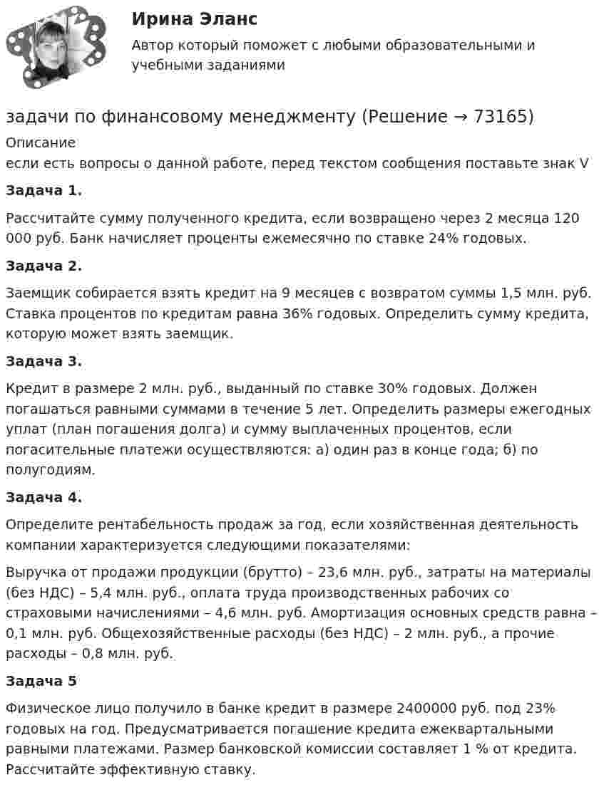      
            Описание
            если есть вопросы о данной работе, перед текстом сообщения поставьте знак VЗадача 1.Рассчитайте сумму полученного кредита, если возвращено через 2 месяца 120 000 руб. Банк начисляет проценты ежемесячно по ставке 24% годовых. Задача 2. Заемщик собирается взять кредит на 9 месяцев с возвратом суммы 1,5 млн. руб. Ставка процентов по кредитам равна 36% годовых. Определить сумму кредита, которую может взять заемщик. Задача 3. Кредит в размере 2 млн. руб., выданный по ставке 30% годовых. Должен погашаться равными суммами в течение 5 лет. Определить размеры ежегодных уплат (план погашения долга) и сумму выплаченных процентов, если погасительные платежи осуществляются: а) один раз в конце года; б) по полугодиям. Задача 4. Определите рентабельность продаж за год, если хозяйственная деятельность компании характеризуется следующими показателями:Выручка от продажи продукции (брутто) – 23,6 млн. руб., затраты на материалы (без НДС) – 5,4 млн. руб., оплата труда производственных рабочих со страховыми начислениями – 4,6 млн. руб. Амортизация основных средств равна – 0,1 млн. руб. Общехозяйственные расходы (без НДС) – 2 млн. руб., а прочие расходы – 0,8 млн. руб. Задача 5Физическое лицо получило в банке кредит в размере 2400000 руб. под 23% годовых на год. Предусматривается погашение кредита ежеквартальными равными платежами. Размер банковской комиссии составляет 1 % от кредита. Рассчитайте эффективную ставку.   
            
            
            Задачи по финансовой политике 6 штукзадачи по финансовому менеджментузадачи по финансовому менеджментузадачи по финансовому менеджментузадачи по финансовому менеджменту Практическое занятие 4 (Тема 5). Структура капитала и дивидендная политиказадачи по финансовому менеджменту Управление оборотными активамизадачи по финансовому планированиюЗадачи по финансовой математике 19 штзадачи по финансовой математике-2задачи по финансовой математике-3задачи по финансовой математике-4задачи по финансовой математике-5задачи по финансовой математике-6задачи по финансовой математике-8