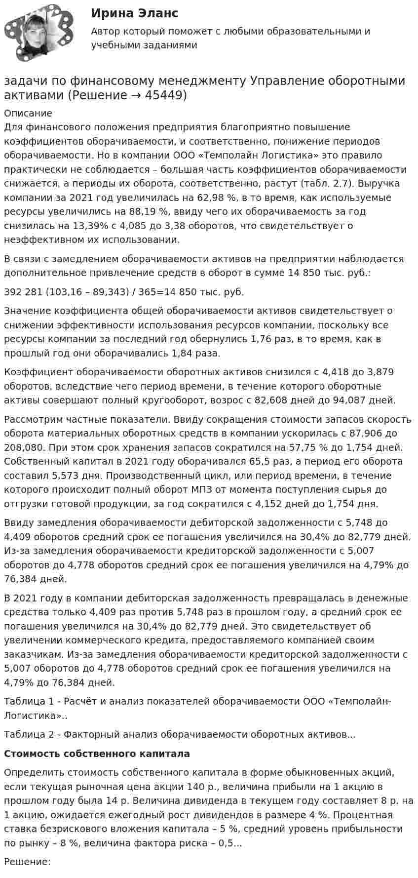      
            Описание
            Для финансового положения предприятия благоприятно повышение коэффициентов оборачиваемости, и соответственно, понижение периодов оборачиваемости. Но в компании ООО «Темполайн Логистика» это правило практически не соблюдается – большая часть коэффициентов оборачиваемости снижается, а периоды их оборота, соответственно, растут (табл. 2.7). Выручка компании за 2021 год увеличилась на 62,98 %, в то время, как используемые ресурсы увеличились на 88,19 %, ввиду чего их оборачиваемость за год снизилась на 13,39% с 4,085 до 3,38 оборотов, что свидетельствует о неэффективном их использовании.В связи с замедлением оборачиваемости активов на предприятии наблюдается дополнительное привлечение средств в оборот в сумме 14 850 тыс. руб.:392 281 (103,16 – 89,343) / 365=14 850 тыс. руб.Значение коэффициента общей оборачиваемости активов свидетельствует о снижении эффективности использования ресурсов компании, поскольку все ресурсы компании за последний год обернулись 1,76 раз, в то время, как в прошлый год они оборачивались 1,84 раза.Коэффициент оборачиваемости оборотных активов снизился с 4,418 до 3,879 оборотов, вследствие чего период времени, в течение которого оборотные активы совершают полный кругооборот, возрос с 82,608 дней до 94,087 дней.Рассмотрим частные показатели. Ввиду сокращения стоимости запасов скорость оборота материальных оборотных средств в компании ускорилась с 87,906 до 208,080. При этом срок хранения запасов сократился на 57,75 % до 1,754 дней. Собственный капитал в 2021 году оборачивался 65,5 раз, а период его оборота составил 5,573 дня. Производственный цикл, или период времени, в течение которого происходит полный оборот МПЗ от момента поступления сырья до отгрузки готовой продукции, за год сократился с 4,152 дней до 1,754 дня.Ввиду замедления оборачиваемости дебиторской задолженности с 5,748 до 4,409 оборотов средний срок ее погашения увеличился на 30,4% до 82,779 дней. Из-за замедления оборачиваемости кредиторской задолженности с 5,007 оборотов до 4,778 оборотов средний срок ее погашения увеличился на 4,79% до 76,384 дней.В 2021 году в компании дебиторская задолженность превращалась в денежные средства только 4,409 раз против 5,748 раз в прошлом году, а средний срок ее погашения увеличился на 30,4% до 82,779 дней. Это свидетельствует об увеличении коммерческого кредита, предоставляемого компанией своим заказчикам. Из-за замедления оборачиваемости кредиторской задолженности с 5,007 оборотов до 4,778 оборотов средний срок ее погашения увеличился на 4,79% до 76,384 дней.Таблица 1 - Расчёт и анализ показателей оборачиваемости ООО «Темполайн-Логистика»..Таблица 2 - Факторный анализ оборачиваемости оборотных активов...Стоимость собственного капиталаОпределить стоимость собственного капитала в форме обыкновенных акций, если текущая рыночная цена акции 140 р., величина прибыли на 1 акцию в прошлом году была 14 р. Величина дивиденда в текущем году составляет 8 р. на 1 акцию, ожидается ежегодный рост дивидендов в размере 4 %. Процентная ставка безрискового вложения капитала – 5 %, средний уровень прибыльности по рынку – 8 %, величина фактора риска – 0,5...Решение:  
            
            
            задачи по финансовому менеджменту Практическое занятие 4 (Тема 5). Структура капитала и дивидендная политиказадачи по финансовому менеджменту Управление оборотными активамизадачи по финансовому планированиюЗадачи по химииЗадачи по химии - 13 задач. 5 вараинтЗадачи по химии в количестве 10 штук - Вариант 7.Задачи по химии. Задача 58. Задача 71. Задача 83.  Задача 96.  Задача 108. Задача 121. задачи по финансовой математике-5задачи по финансовой математике-6задачи по финансовой математике-8задачи по финансовой математике вариант 5Задачи по финансовой политике 6 штукзадачи по финансовому менеджментузадачи по финансовому менеджменту
