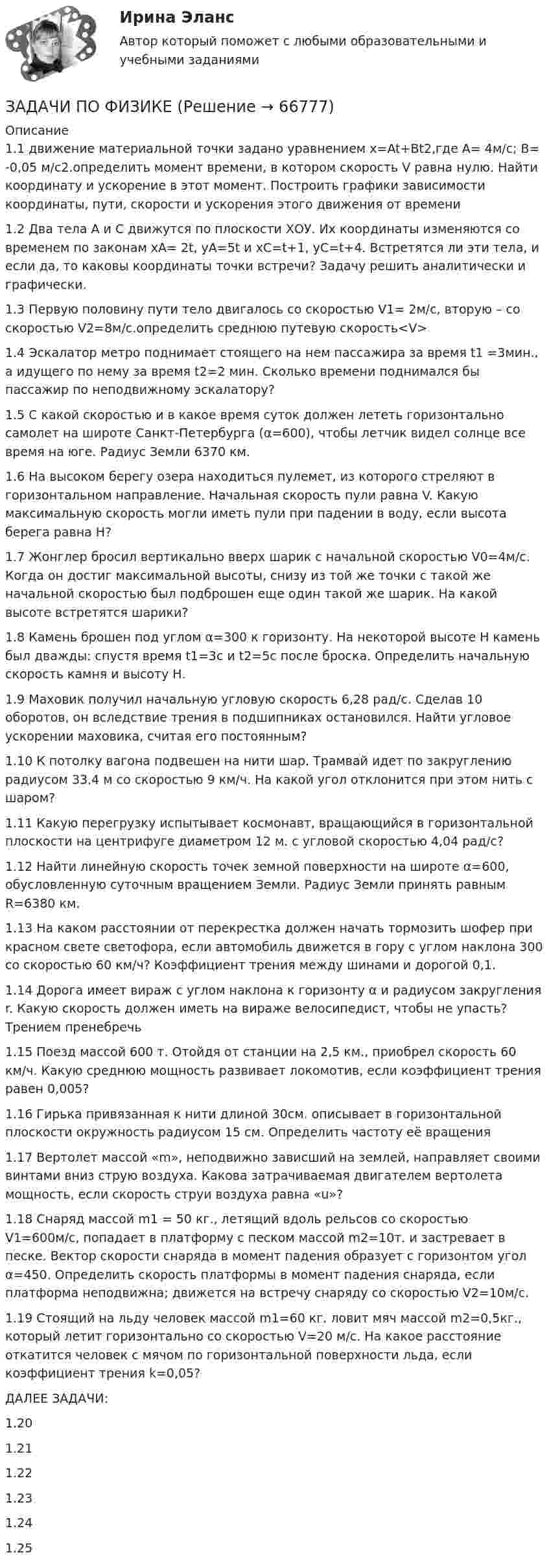     
            Описание
            1.1 движение материальной точки задано уравнением x=At+Bt2,где А= 4м/с; В= -0,05 м/с2.определить момент времени, в котором скорость V равна нулю. Найти координату и ускорение в этот момент. Построить графики зависимости координаты, пути, скорости и ускорения этого движения от времени 1.2 Два тела А и С движутся по плоскости ХОУ. Их координаты изменяются со временем по законам xA= 2t, yA=5t и xC=t+1, yC=t+4. Встретятся ли эти тела, и если да, то каковы координаты точки встречи? Задачу решить аналитически и графически. 1.3 Первую половину пути тело двигалось со скоростью  V1= 2м/с, вторую – со скоростью V2=8м/с.определить среднюю путевую скорость<V> 1.4 Эскалатор метро поднимает стоящего на нем пассажира за время t1 =3мин., а идущего по нему за время t2=2 мин. Сколько времени поднимался бы пассажир по неподвижному эскалатору? 1.5 С какой скоростью и в какое время суток должен лететь горизонтально самолет на широте Санкт-Петербурга (α=600), чтобы летчик видел солнце все время на юге. Радиус Земли 6370 км. 1.6 На высоком берегу озера находиться пулемет, из которого стреляют в горизонтальном направление. Начальная скорость пули равна V. Какую максимальную скорость могли иметь пули при падении в воду, если высота берега равна Н?1.7 Жонглер бросил вертикально вверх шарик с начальной скоростью V0=4м/с. Когда он достиг максимальной высоты, снизу из той же точки с такой же начальной скоростью был подброшен еще один такой же шарик. На какой высоте встретятся шарики? 1.8  Камень брошен под углом α=300 к горизонту. На некоторой высоте Н камень был дважды: спустя время t1=3c и t2=5c после броска. Определить начальную скорость камня и высоту Н. 1.9 Маховик получил начальную угловую скорость 6,28 рад/с. Сделав 10 оборотов, он вследствие трения в подшипниках остановился. Найти угловое ускорении маховика, считая его постоянным?1.10        К потолку вагона подвешен на нити шар. Трамвай идет по закруглению радиусом 33.4 м со скоростью 9 км/ч. На какой угол отклонится при этом нить с шаром? 1.11       Какую перегрузку испытывает космонавт, вращающийся в горизонтальной плоскости на центрифуге диаметром 12 м. с угловой скоростью 4,04 рад/с?1.12       Найти линейную скорость точек земной поверхности на широте α=600, обусловленную суточным вращением Земли. Радиус Земли принять равным               R=6380 км. 1.13       На каком расстоянии от перекрестка должен начать тормозить шофер при красном свете светофора, если автомобиль движется в гору с углом наклона 300 со скоростью 60 км/ч? Коэффициент трения между шинами и дорогой 0,1.1.14       Дорога имеет вираж с углом наклона к горизонту α и радиусом закругления r. Какую скорость должен иметь на вираже велосипедист, чтобы не упасть? Трением пренебречь 1.15       Поезд массой 600 т. Отойдя от станции на 2,5 км., приобрел скорость 60 км/ч. Какую среднюю мощность развивает локомотив, если коэффициент трения            равен 0,005? 1.16       Гирька привязанная к нити длиной 30см. описывает в горизонтальной плоскости окружность радиусом 15 см. Определить частоту её вращения1.17       Вертолет массой «m», неподвижно зависший на землей, направляет своими винтами вниз струю воздуха. Какова затрачиваемая двигателем вертолета мощность, если скорость струи воздуха равна «u»? 1.18       Снаряд массой m1 = 50 кг., летящий вдоль рельсов со скоростью V1=600м/с, попадает в платформу с песком массой m2=10т. и застревает в песке. Вектор скорости снаряда в момент падения образует с горизонтом угол α=450. Определить скорость платформы в момент падения снаряда, если платформа неподвижна; движется на встречу снаряду со скоростью V2=10м/с. 1.19       Стоящий на льду человек массой m1=60 кг. ловит мяч массой m2=0,5кг., который летит горизонтально со скоростью V=20 м/с. На какое расстояние откатится человек с мячом по горизонтальной поверхности льда, если коэффициент трения k=0,05? ДАЛЕЕ ЗАДАЧИ:1.20       1.21      1.22       1.23      1.24       1.25          
            
            
            Задачи по физикеЗАДАЧИ ПО ФИЗИКЕЗадачи по ФИЗИКЕ задача 4  задача 34  задача 64  задача 94  задача 124  задача 154  задача 214  задача 244  Задачи по физике - КОЛЕБАНИЯ. ВОЛНЫ. ВОЛНОВАЯ ОПТИКАЗадачи по физике  (ТУСУР)задачи по финансамзадачи по финансам-2Задачи по управленческому учетуЗадачи по УСТРОЙСТВУ АВТОМОБИЛЕЙ Задана 1.37 Задача 1.67. Задача 1.77 Задача 3.13.Задачи по фармацевтикеЗадачи по фармацевтикеЗадачи по фармокологииЗадачи по физикеЗадачи по физике