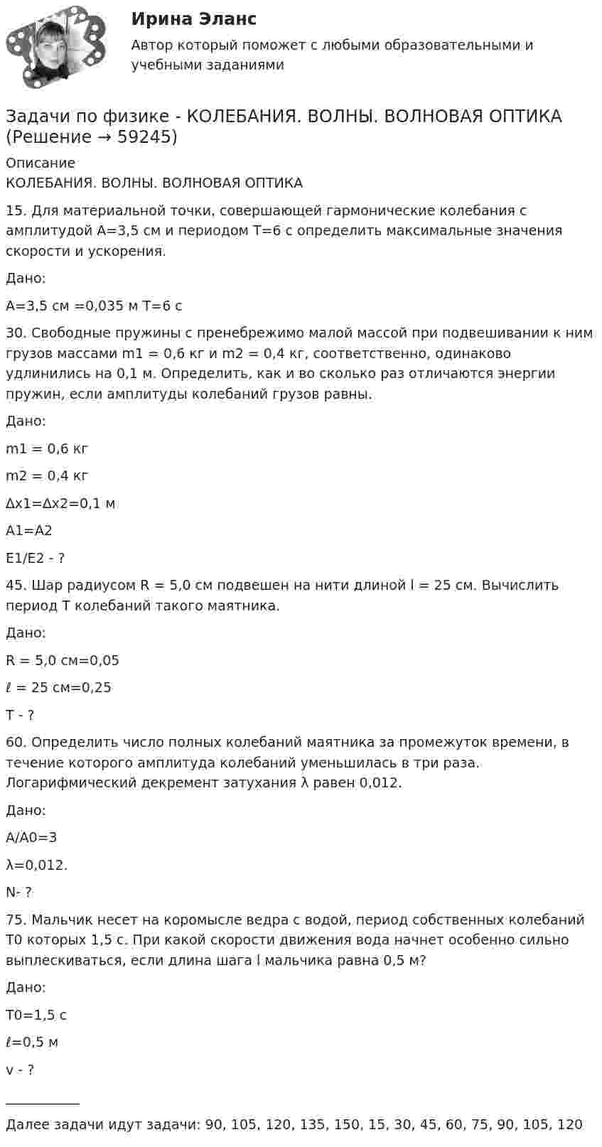     
            Описание
            КОЛЕБАНИЯ. ВОЛНЫ. ВОЛНОВАЯ ОПТИКА15. Для материальной точки, совершающей гармонические колебания с амплитудой А=3,5 см и периодом Т=6 с определить максимальные значения скорости и ускорения.  Дано: А=3,5 см =0,035 м Т=6 с30. Свободные пружины с пренебрежимо малой массой при подвешивании к ним грузов массами m1 = 0,6 кг и m2 = 0,4 кг, соответственно, одинаково удлинились на 0,1 м. Определить, как и во сколько раз отличаются энергии пружин, если амплитуды колебаний грузов равны.  Дано: m1 = 0,6 кгm2 = 0,4 кг∆х1=∆х2=0,1 мА1=А2   Е1/Е2 - ?  45. Шар радиусом R = 5,0 см подвешен на нити длиной l = 25 см. Вычислить период Т колебаний такого маятника.  Дано: R = 5,0 см=0,05ℓ = 25 см=0,25   Т - ?   60. Определить число полных колебаний маятника за промежуток времени, в течение которого амплитуда колебаний уменьшилась в три раза. Логарифмический декремент затухания λ равен 0,012.  Дано: А/А0=3λ=0,012.   N- ?   75. Мальчик несет на коромысле ведра с водой, период собственных колебаний T0 которых 1,5 с. При какой скорости движения вода начнет особенно сильно выплескиваться, если длина шага l мальчика равна 0,5 м?  Дано: T0=1,5 сℓ=0,5 м   v - ?   ___________Далее задачи идут задачи: 90, 105, 120, 135, 150, 15, 30, 45, 60, 75, 90, 105, 120   
            
            
            Задачи по ФИЗИКЕ задача 4  задача 34  задача 64  задача 94  задача 124  задача 154  задача 214  задача 244  Задачи по физике - КОЛЕБАНИЯ. ВОЛНЫ. ВОЛНОВАЯ ОПТИКАЗадачи по физике  (ТУСУР)задачи по финансамзадачи по финансам-2задачи по финансам организацийзадачи по финансам предприятияЗадачи по фармацевтикеЗадачи по фармацевтикеЗадачи по фармокологииЗадачи по физикеЗадачи по физикеЗадачи по физикеЗадачи по физике