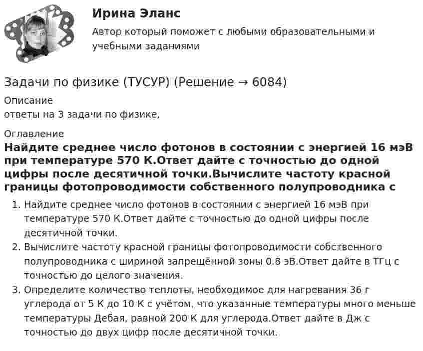      
          Описание
          ответы на 3 задачи по физике, 
          Оглавление
          Найдите среднее число фотонов в состоянии с энергией 16 мэВ при температуре 570 К.Ответ дайте с точностью до одной цифры после десятичной точки.Вычислите частоту красной границы фотопроводимости собственного полупроводника с шириной запрещённой зоны 0.8 эВ.Ответ дайте в ТГц с точностью до целого значения. Определите количество теплоты, необходимое для нагревания 36 г углерода от 5 К до 10 К с учётом, что указанные температуры много меньше температуры Дебая, равной 200 К для углерода.Ответ дайте в Дж с точностью до двух цифр после десятичной точки. 
            
            
            Задачи по физике - КОЛЕБАНИЯ. ВОЛНЫ. ВОЛНОВАЯ ОПТИКАЗадачи по физике  (ТУСУР)задачи по финансамзадачи по финансам-2задачи по финансам организацийзадачи по финансам предприятияЗадачи по финансам (ЭММ)Задачи по фармацевтикеЗадачи по фармокологииЗадачи по физикеЗадачи по физикеЗадачи по физикеЗадачи по физикеЗАДАЧИ ПО ФИЗИКЕ
