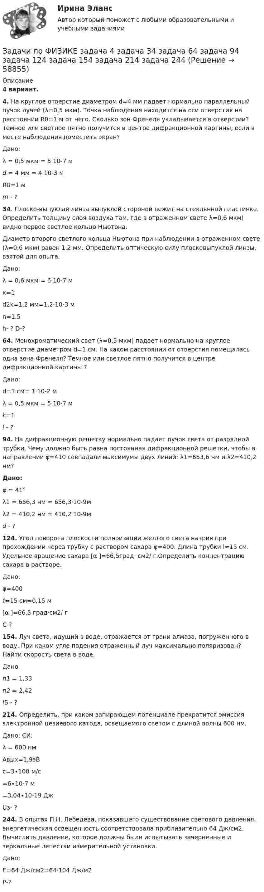      
            Описание
            4 вариант.4. На круглое отверстие диаметром d=4 мм падает нормально параллельный пучок лучей (λ=0,5 мкм). Точка наблюдения находится на оси отверстия на расстоянии R0=1 м от него. Сколько зон Френеля укладывается в отверстии? Темное или светлое пятно получится в центре дифракционной картины, если в месте наблюдения поместить экран?  Дано:  λ = 0,5 мкм = 5·10-7 мd = 4 мм = 4·10-3 мR0=1 м m  - ?34. Плоско-выпуклая линза выпуклой стороной лежит на стеклянной пластинке. Определить толщину слоя воздуха там, где в отраженном свете λ=0,6 мкм) видно первое светлое кольцо Ньютона.Диаметр второго светлого кольца Ньютона при наблюдении в отраженном свете (λ=0,6 мкм) равен 1,2 мм. Определить оптическую силу плосковыпуклой линзы, взятой для опыта.  Дано:λ = 0,6 мкм = 6·10-7 мк=1d2k=1,2 мм=1,2·10-3 мn=1,5   h- ? D-?64. Монохроматический свет (λ=0,5 мкм) падает нормально на круглое отверстие диаметром d=1 см. На каком расстоянии от отверстия помещалась одна зона Френеля? Темное или светлое пятно получится в центре дифракционной картины.?  Дано:  d=1 см= 1·10-2 мλ = 0,5 мкм = 5·10-7 мk=1 l  - ?94. На дифракционную решетку нормально падает пучок света от разрядной трубки. Чему должно быть равна постоянная дифракционной решетки, чтобы в направлении φ=410 совпадали максимумы двух линий: λ1=653,6 нм и λ2=410,2 нм? Дано: φ = 41°λ1 = 656,3  нм = 656,3·10-9мλ2 = 410,2 нм = 410,2·10-9м d - ?124. Угол поворота плоскости поляризации желтого света натрия при прохождении через трубку с раствором сахара φ=400. Длина трубки l=15 см. Удельное вращение сахара [α ]=66,5град· см2/ г.Определить концентрацию сахара в растворе.  Дано:φ=400ℓ=15 см=0,15 м[α ]=66,5 град·см2/ г   С-?154. Луч света, идущий в воде, отражается от грани алмаза, погруженного в воду. При каком угле падения отраженный луч максимально поляризован? Найти скорость света в воде.  Дано п1 = 1,33п2 = 2,42 iБ - ?214. Определить, при каком запирающем потенциале прекратится эмиссия электронной цезиевого катода, освещаемого светом с длиной волны 600 нм.  Дано:               СИ:  λ = 600 нмАвых=1,9эВс=3∙108 м/с =6∙10-7 м=3,04∙10-19 Дж   Uз- ?244. В опытах П.Н. Лебедева, показавшего существование светового давления, энергетическая освещенность соответствовала приблизительно 64 Дж/см2. Вычислить давление, которое должны были испытывать зачерненные и зеркальные лепестки измерительной установки.  Дано:Е=64 Дж/см2=64·104 Дж/м2   Р-?   
            
            
            ЗАДАЧИ ПО ФИЗИКЕЗадачи по ФИЗИКЕ задача 4  задача 34  задача 64  задача 94  задача 124  задача 154  задача 214  задача 244  Задачи по физике - КОЛЕБАНИЯ. ВОЛНЫ. ВОЛНОВАЯ ОПТИКАЗадачи по физике  (ТУСУР)задачи по финансамзадачи по финансам-2задачи по финансам организацийЗадачи по УСТРОЙСТВУ АВТОМОБИЛЕЙ Задана 1.37 Задача 1.67. Задача 1.77 Задача 3.13.Задачи по фармацевтикеЗадачи по фармацевтикеЗадачи по фармокологииЗадачи по физикеЗадачи по физикеЗадачи по физике