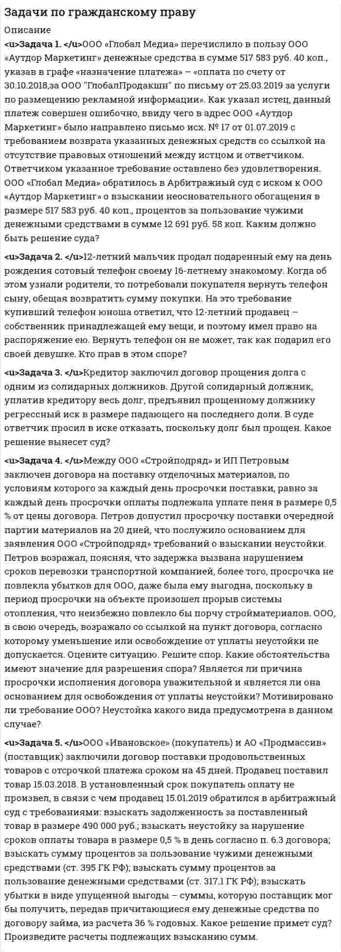      
          Описание
          8 заданий по дисциплине Гражданский процесс с полным решением 
          Оглавление
           Задание №1	Политическая партия, в уставе которой указано, что целью её основной деятельности является защита свободы предпринимательской деятельности, обратилась в суд с заявлением о признании незаконным решения избирательной комиссии, отказавшей в регистрации списка ее кандидатов ввиду обнаружившихся в нем неточностей. Судья отказал в принятии заявления, посчитав, что партия является юридическим лицом, защищает экономические интересы предпринимателей, поэтому возникшие правоотношения не регулируются нормами гражданского процессуального права.	Какие критерии позволяют включить отношения в предмет гражданского процессуального права? Можно ли признать определение судьи об отказе в принятии заявления по указанным мотивам законным? Задание №2	Судья признал обязательным явку ответчика в суд по делу о расторжении брака. Однако ответчик в суд не явился. Судья вынес определение о приводе ответчика, указав, что метод гражданского процессуального права носит императивный характер. В соответствии с этим все лица обязаны выполнять распоряжения судьи.	Соответствует ли позиция судьи требованиям законодательства? Обоснуйте ответ со ссылками на нормы закона. Задание №3	В суд обратился прокурор с иском в интересах Коровина, которому незаконно отказали в медицинской помощи, в результате чего его здоровью причинен ущерб. При рассмотрении дела в суде выяснилось, что Коровин не наделял прокурора полномочиями на обращение от его имени в судебные органы. В связи с этим представитель медицинского учреждения заявил ходатайство о прекращении производства по делу. Участвующий в деле прокурор просил продолжить разбирательство, так как происшедший с гражданином случай стал практикой данного лечебного учреждения, отказывающего в медицинской помощи, лицам, не имеющим регистрации по месту жительства.	Может ли прокурор без согласия гражданина обратиться в суд в защиту его интересов? Кто является истцом при обращении прокурора в суд в интересах гражданина? Какое определение должен вынести суд по заявленным лечебным учреждением и прокурором ходатайствам? Задание №4	Определите подведомственность, а в случаях подведомственности дела судам общей юрисдикции – родовую и территориальную подсудность следующих дел:	1.      По иску Петровой о расторжении брака с Сидоровым, признанным в установленном порядке безвестно отсутствующим.	2.      По иску Железнова, проживающего в г. Липецке, к фабрике «Заря», находящейся в Железнодорожном районе г. Ростова-на-Дону, о возмещении вреда, причинённого увечьем. Железнов был сбит в г. Арзамасе автомашиной, принадлежащей ответчику.	3.      По иску Литвиновой, проживающей в г. Тольяте, к Литвинову, проживающему в г. Алуште о взыскании алиментов.	4.      По иску ООО «Вымпел», находящегося в г. Саратове, к ООО «Луч», находящейся в г. Чебоксары, о расторжении договора.	5.      По иску Дружинина, проживающей в г. Санкт-Петербурге, к Ливонову, проживающему с. Вернее Курганского района, о порядке пользования земельным участком. Дорофеева и Левченко являются совладельцами строения, расположенного на указанном участке в с. Иванцова Зареченского района.	6.      По иску Сапрыкина, проживающего в с. Бежка Тунгусского района о восстановлении работе в АО «Красный котельщик», находящегося в г. Пензе.	7.      По иску Васина к филиалу ТРТУ, находящегося в г. Кривой-Рог.	8.      По иску Самохвалова, проживающей в с. Ямы Мясниковского района, к Величко, проживающему в г. Братск, об установлении отцовства.	9.      По иску Сутяжниковой, проживающей в г. Ставрополь, к Сутяжникову, проживающему в г. Ливны, о расторжении брака. Сутяжникова имеет на иждивении двух несовершеннолетних детей.	10.     По иску Ветровой, проживающей в с.Дедилово Киреевского района, к Рудакову, проживающего в г. Верхний Волочек, о взыскании алиментов. Задание №5	Грицко А.П. обратился в суд с иском к директору предприятия «Импульс» Тарасову Т.С., требуя опровержения распространенных ответчиком сведений, порочащих его честь, достоинство и деловую репутацию. В заявлении истец указал, что на общем собрании сотрудников предприятия директор обвинил его в совершении нечестного поступка и недобросовестности при осуществлении служебной деятельности.	Судья предложил истцу представить имеющиеся у него доказательства, подтверждающие факт распространения ответчиком сведений, порочащих характер этих сведений, а также несоответствия этих сведений действительности. 	Разъясните содержание общего и специальных правил распределения обязанностей по доказыванию? Как распределяются обязанности по доказыванию в данном деле? Задание №6	Шишкова В.Д. обратилась в суд с иском к Руденко И.Л. об установлении отцовства в отношении дочери Маши. Для разъяснения вопроса, связанного с происхождением ребенка, судья назначил экспертизу, проводимую методом генетической дактилоскопии.	Ответчик на экспертизу не явился, заявив, что проведение такой экспертизы нарушает его конституционные права на личную неприкосновенность, достоинство личности, неприкосновенность частной жизни, личную тайну.	Он указал, что не может быть отцом ребенка, поскольку длительное время отсутствовал в месте постоянного места жительства истицы, находясь в служебной командировке. В подтверждение этого ответчик представил письменные доказательства — авиационные билеты, командировочное удостоверение с отметками, содержащими даты пребывания ответчика на машиностроительном заводе в г. Приамурске. Руденко И.Л. также заявил ходатайство о вызове и допросе в качестве свидетелей нескольких сослуживцев, находившихся с ним в командировке, которые могут подтвердить, что он постоянно пребывал в этом городе.	В судебном заседании истица пояснила, что ответчик несколько раз приезжал из командировки и его ссылка на постоянное нахождение в г. Приамурске не соответствует действительности.	Удовлетворяя исковые требования, судья в решении указал, что представленные истцом письменные доказательства - косвенные, так как из их содержания прямо не следует, что ответчик не отлучался из г. Приамурска. В допросе же свидетелей нет необходимости, поскольку отказ Руденко И.Л. от прохождения экспертизы, позволяющей с высокой степенью точности определить происхождение ребенка от определенного лица, явно свидетельствует о том, что ответчик является отцом ребенка, и на основании п. 3 ст. 79 ГПК этот факт может быть признан установленным.  	Какие требования к оценке доказательств предъявляются законом? Есть ли у ответчика правовые основания для обжалования решения суда? Задание №7	Районный суд, закончив рассмотрение дела по иску Гаевой Н.Б. к Кабанову О.П. об установлении отцовства и взыскании алиментов, удалился в совещательную комнату. Во время совещания выяснилось, что судья забыл в зале судебного заседания Семейный кодекс РФ, а также сборник постановлений Пленума Верховного Суда РФ, которые были нужны для правильного разрешения дела.	Судья позвонил секретарю судебного заседания, но его на месте не оказалось.	Тогда судья покинул совещательную комнату и пошел за книгами в зал судебного заседания, однако книг там не было.	Тогда судья вновь позвонил секретарю судебного заседания, попросив ее разыскать и принести эти книги в кабинет, где готовил решение. Просьба судьи была выполнена. Это помогло судье правильно решить дело. 	Укажите, имеются ли основания для отмены вынесенного по делу решения? Обоснуйте свою позицию со ссылкой на нормативные акты.  Задание №8	Истец Васильев В.П., не согласившись с решением мирового судьи по делу по иску о взыскании с Иванченко С.Г. одной тысячи рублей, обжаловал его в апелляционном порядке. Апелляционную жалобу Васильева В.П. адресовал Липецкому областному суду. Мировой судья возвратил Васильеву В.П. его апелляционную жалобу. 	Правильно ли поступил суд? Каков порядок подачи апелляционной жалобы и последствия его несоблюдения? 
            
            
            Задачи по Гражданскому процессуЗадачи по дисциплине "Практика рассмотрения споров с участием акционерных обществ"Задачи по дисциплине "Практика рассмотрения споров с участием акционерных обществ". 2Задачи по дисциплине "Практика рассмотрения споров с участием акционерных обществ". 3Задачи по дисциплине Гражданское правоЗадачи по дисциплине Гражданское право. 2Задачи по дисциплине Гражданское право (4 задачи)Задачи по административному правуЗадачи по административному праву. 2Задачи по административному праву. 3Задачи по антимонопольному правуЗадачи по банковскому правуЗадачи по бух учетуЗадачи по гражданскому праву