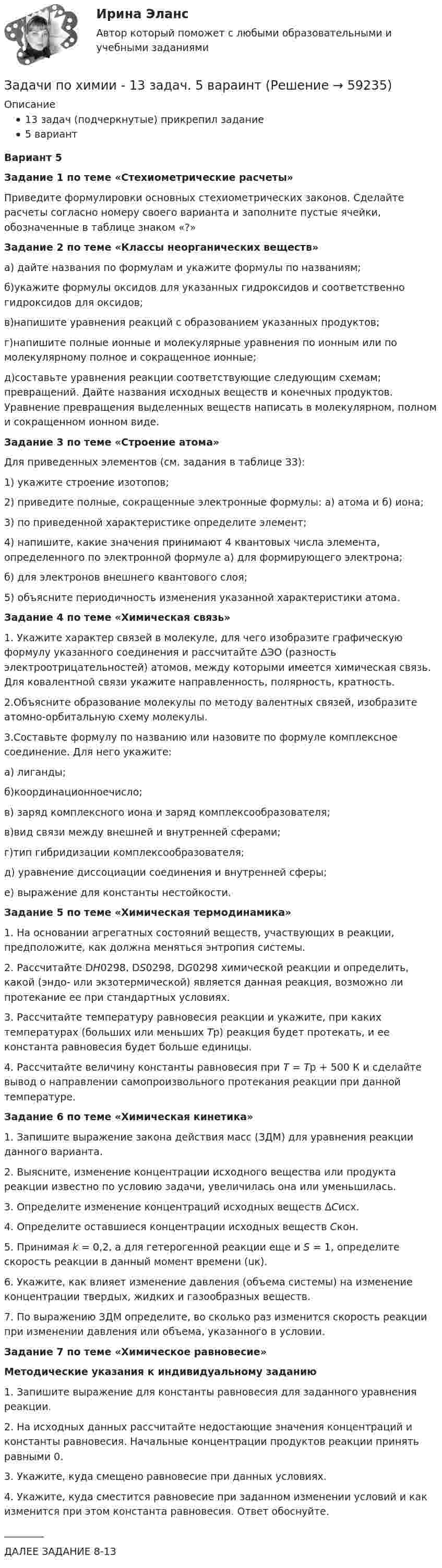      
            Описание
            13 задач (подчеркнутые) прикрепил задание5 вариантВариант 5Задание 1 по теме «Стехиометрические расчеты»Приведите формулировки основных стехиометрических законов. Сделайте расчеты согласно номеру своего варианта и заполните пустые ячейки, обозначенные в таблице знаком «?» Задание 2 по теме «Классы неорганических веществ»а) дайте названия по формулам и укажите формулы по названиям;б)укажите формулы оксидов для указанных гидроксидов и соответственно гидроксидов для оксидов;в)напишите уравнения реакций с образованием указанных продуктов;г)напишите полные ионные и молекулярные уравнения по ионным или по молекулярному полное и сокращенное ионные;д)составьте уравнения реакции соответствующие следующим схемам; превращений. Дайте названия исходных веществ и конечных продуктов. Уравнение превращения выделенных веществ написать в молекулярном, полном и сокращенном ионном виде.Задание 3 по теме «Строение атома» 	Для приведенных элементов (см. задания в таблице З3): 	1) укажите строение изотопов;	2) приведите полные, сокращенные электронные формулы: а) атома и б) иона; 	3) по приведенной характеристике определите элемент;	4) напишите, какие значения принимают 4 квантовых числа элемента, определенного по электронной формуле а) для формирующего электрона;  б) для электронов внешнего квантового слоя;	5) объясните периодичность изменения указанной характеристики атома.Задание 4 по теме «Химическая связь»1. Укажите характер связей в молекуле, для чего изобразите графическую формулу указанного соединения и рассчитайте ∆ЭО (разность электроотрицательностей) атомов, между которыми имеется химическая связь. Для ковалентной связи укажите направленность, полярность, кратность.2.Объясните образование молекулы по методу валентных связей, изобразите атомно-орбитальную схему молекулы.3.Составьте формулу по названию или назовите по формуле комплексное соединение. Для него укажите: 	а) лиганды; 	б)координационноечисло; 	в) заряд комплексного иона и заряд комплексообразователя; 	в)вид связи между внешней и внутренней сферами;	г)тип гибридизации комплексообразователя;	д) уравнение диссоциации соединения и внутренней сферы;	е) выражение для константы нестойкости.Задание 5 по теме «Химическая термодинамика»	1. На основании агрегатных состояний веществ, участвующих в реакции, предположите, как должна меняться энтропия системы.	2. Рассчитайте DН0298, DS0298, DG0298 химической реакции и определить,       какой (эндо- или экзотермической) является данная реакция, возможно ли протекание ее при стандартных условиях.	3. Рассчитайте температуру равновесия реакции и укажите, при каких температурах (больших или меньших Тр) реакция будет протекать, и ее константа равновесия будет больше единицы.	4. Рассчитайте величину константы равновесия при Т = Тр + 500 К и сделайте вывод о направлении самопроизвольного протекания реакции при данной температуре.Задание 6 по теме «Химическая кинетика»	1. Запишите выражение закона действия масс (ЗДМ) для уравнения реакции данного варианта.	2. Выясните, изменение концентрации исходного вещества или продукта реакции известно по условию задачи, увеличилась она или уменьшилась.	3. Определите изменение концентраций исходных веществ ΔСисх.	4. Определите оставшиеся концентрации исходных веществ Скон.	5. Принимая k = 0,2, а для гетерогенной реакции еще и S = 1, определите скорость реакции в данный момент времени (uк).	6. Укажите, как влияет изменение давления (объема системы) на изменение концентрации твердых, жидких и газообразных веществ.	7. По выражению ЗДМ определите, во сколько раз изменится скорость реакции при изменении давления или объема, указанного в условии.Задание 7 по теме «Химическое равновесие»Методические указания к индивидуальному заданию	1. Запишите выражение для константы равновесия для заданного уравнения реакции.	2. На исходных данных рассчитайте недостающие значения концентраций и константы равновесия. Начальные концентрации продуктов реакции принять равными 0.	3. Укажите, куда смещено равновесие при данных условиях. 	4. Укажите, куда сместится равновесие при заданном изменении условий и как изменится при этом константа равновесия. Ответ обоснуйте.________ДАЛЕЕ ЗАДАНИЕ 8-13   
            
            
            Задачи по химииЗадачи по химии - 13 задач. 5 вараинтЗадачи по химии в количестве 10 штук - Вариант 7.Задачи по химии. Задача 58. Задача 71. Задача 83.  Задача 96.  Задача 108. Задача 121. задачи по ценообразованиюзадачи по ценообразованию-2задачи по ценообразованию-3задачи по финансовой математике вариант 5Задачи по финансовой политике 6 штукзадачи по финансовому менеджментузадачи по финансовому менеджментузадачи по финансовому менеджментузадачи по финансовому менеджменту Практическое занятие 4 (Тема 5). Структура капитала и дивидендная политиказадачи по финансовому менеджменту Управление оборотными активами