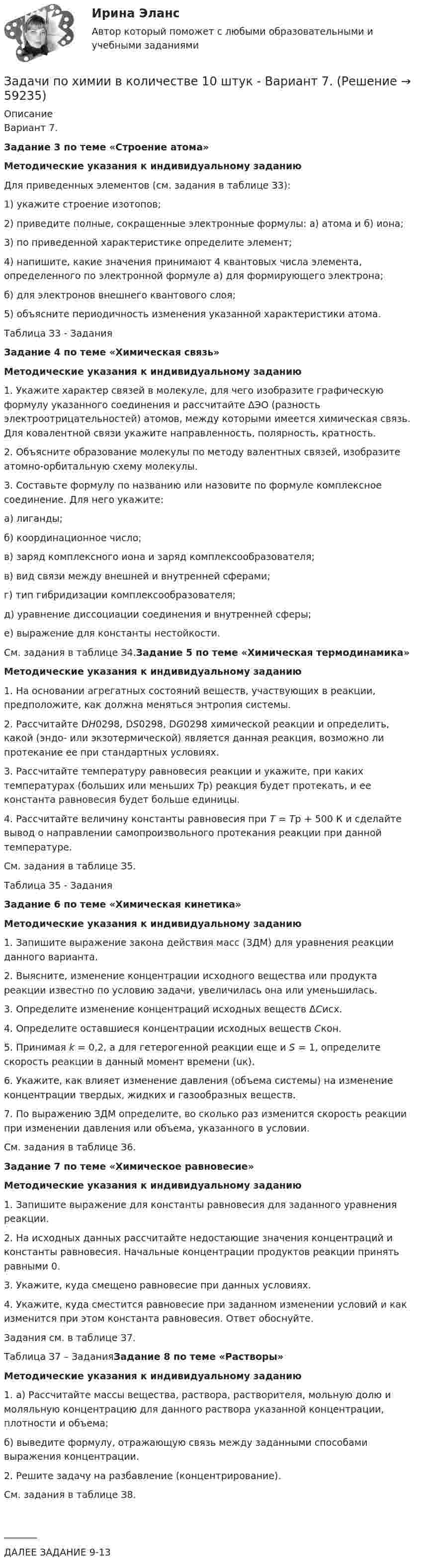      
            Описание
            Вариант 7.Задание 3 по теме «Строение атома» Методические указания к индивидуальному заданию	Для приведенных элементов (см. задания в таблице З3): 	1) укажите строение изотопов;	2) приведите полные, сокращенные электронные формулы: а) атома и б) иона; 	3) по приведенной характеристике определите элемент;	4) напишите, какие значения принимают 4 квантовых числа элемента, определенного по электронной формуле а) для формирующего электрона;  б) для электронов внешнего квантового слоя;	5) объясните периодичность изменения указанной характеристики атома.Таблица З3 - Задания Задание 4 по теме «Химическая связь» Методические указания к индивидуальному заданию	1. Укажите характер связей в молекуле, для чего изобразите графическую формулу указанного соединения и рассчитайте ∆ЭО (разность электроотрицательностей) атомов, между которыми имеется химическая связь. Для ковалентной связи укажите направленность, полярность, кратность.	2. Объясните образование молекулы по методу валентных связей, изобразите атомно-орбитальную схему молекулы.	3. Составьте формулу по названию или назовите по формуле комплексное соединение. Для него укажите: 	а) лиганды; 	б) координационное число; 	в) заряд комплексного иона и заряд комплексообразователя; 	в) вид связи между внешней и внутренней сферами; 	г) тип гибридизации комплексообразователя;	д) уравнение диссоциации соединения и внутренней сферы;	е) выражение для константы нестойкости.	См. задания в таблице З4.Задание 5 по теме «Химическая термодинамика»Методические указания к индивидуальному заданию	1. На основании агрегатных состояний веществ, участвующих в реакции, предположите, как должна меняться энтропия системы.	2. Рассчитайте DН0298, DS0298, DG0298 химической реакции и определить,       какой (эндо- или экзотермической) является данная реакция, возможно ли протекание ее при стандартных условиях.	3. Рассчитайте температуру равновесия реакции и укажите, при каких температурах (больших или меньших Тр) реакция будет протекать, и ее константа равновесия будет больше единицы.	4. Рассчитайте величину константы равновесия при Т = Тр + 500 К и сделайте вывод о направлении самопроизвольного протекания реакции при данной температуре.	См. задания в таблице З5.Таблица З5 - ЗаданияЗадание 6 по теме «Химическая кинетика»Методические указания к индивидуальному заданию	1. Запишите выражение закона действия масс (ЗДМ) для уравнения реакции данного варианта.	2. Выясните, изменение концентрации исходного вещества или продукта реакции известно по условию задачи, увеличилась она или уменьшилась.	3. Определите изменение концентраций исходных веществ ΔСисх.	4. Определите оставшиеся концентрации исходных веществ Скон.	5. Принимая k = 0,2, а для гетерогенной реакции еще и S = 1, определите скорость реакции в данный момент времени (uк).	6. Укажите, как влияет изменение давления (объема системы) на изменение концентрации твердых, жидких и газообразных веществ.	7. По выражению ЗДМ определите, во сколько раз изменится скорость реакции при изменении давления или объема, указанного в условии.	См. задания в таблице З6.Задание 7 по теме «Химическое равновесие»Методические указания к индивидуальному заданию	1. Запишите выражение для константы равновесия для заданного уравнения реакции.	2. На исходных данных рассчитайте недостающие значения концентраций и константы равновесия. Начальные концентрации продуктов реакции принять равными 0.	3.  Укажите, куда смещено равновесие при данных условиях. 	4. Укажите, куда сместится равновесие при заданном изменении условий и как изменится при этом константа равновесия. Ответ обоснуйте.	Задания см. в таблице З7.Таблица З7 – ЗаданияЗадание 8 по теме «Растворы»Методические указания к индивидуальному заданию	1. а) Рассчитайте массы вещества, раствора, растворителя, мольную долю и моляльную концентрацию для данного раствора указанной концентрации, плотности и объема;	б) выведите формулу, отражающую связь между заданными способами выражения концентрации.	2. Решите задачу на разбавление (концентрирование).	См. задания в таблице З8._______ДАЛЕЕ ЗАДАНИЕ 9-13   
            
            
            Задачи по химии - 13 задач. 5 вараинтЗадачи по химии в количестве 10 штук - Вариант 7.Задачи по химии. Задача 58. Задача 71. Задача 83.  Задача 96.  Задача 108. Задача 121. задачи по ценообразованиюзадачи по ценообразованию-2задачи по ценообразованию-3задачи по ценообразованию-4Задачи по финансовой политике 6 штукзадачи по финансовому менеджментузадачи по финансовому менеджментузадачи по финансовому менеджментузадачи по финансовому менеджменту Практическое занятие 4 (Тема 5). Структура капитала и дивидендная политиказадачи по финансовому менеджменту Управление оборотными активамизадачи по финансовому планированию