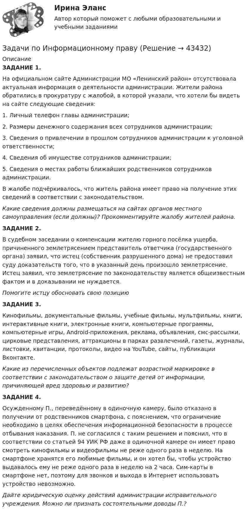      
            Описание
             ЗАДАНИЕ 1.	На официальном сайте Администрации МО «Ленинский район» отсутствовала актуальная информация о деятельности администрации. Жители района обратились в прокуратуру с жалобой, в которой указали, что хотели бы видеть на сайте следующие сведения:	1.  Личный телефон главы администрации;	2.  Размеры денежного содержания всех сотрудников администрации;	3.  Сведения о привлечении в прошлом сотрудников администрации к уголовной ответственности;	4.  Сведения об имуществе сотрудников администрации;	5.  Сведения о местах работы ближайших родственников сотрудников администрации.	В жалобе подчёркивалось, что житель района имеет право на получение этих сведений в соответствии с законодательством. Какие сведения должны размещаться на сайтах органов местного самоуправления (если должны)? Прокомментируйте жалобу жителей района.   ЗАДАНИЕ 2.	В судебном заседании о компенсации жителю горного посёлка ущерба, причиненного землетрясением представитель ответчика (государственного органа) заявил, что истец (собственник разрушенного дома) не предоставил суду доказательств того, что в указанный день произошло землетрясение. Истец заявил, что землетрясение по законодательству является общеизвестным фактом и в доказывании не нуждается.Помогите истцу обосновать свою позицию ЗАДАНИЕ 3.	Кинофильмы, документальные фильмы, учебные фильмы, мультфильмы, книги, интерактивные книги, электронные книги, компьютерные программы, компьютерные игры, Android-приложения, реклама, объявления, смс-рассылки, цирковые представления, аттракционы в парках развлечений, газеты, журналы, листовки, квитанции, протоколы, видео на YouTube, сайты, публикации Вконтакте. Какие из перечисленных объектов подлежат возрастной маркировке в соответствии с законодательством о защите детей от информации, причиняющей вред здоровью и развитию? ЗАДАНИЕ 4.	Осужденному П., переведённому в одиночную камеру, было отказано в получении от родственников смартфона, с пояснением, что ограничение необходимо в целях обеспечения информационной безопасности в процессе отбывания наказания. П. не согласился с таким решением и пояснил, что в соответствии со статьей 94 УИК РФ даже в одиночной камере он имеет право смотреть кинофильмы и видеофильмы не реже одного раза в неделю. На смартфоне хранятся его любимые фильмы, и он хотел бы, чтобы устройство выдавалось ему не реже одного раза в неделю на 2 часа. Сим-карты в смартфоне нет, поэтому для звонков и выхода в Интернет использовать устройство невозможно. Дайте юридическую оценку действий администрации исправительного учреждения. Можно ли признать состоятельными доводы П.?  
            
            
            задачи по инновационному менеджментуЗадачи по Информационному правуЗадачи по истории государства и права РоссииЗадачи по КоАПЗадачи по коллоидной химииЗадачи по Коммерческому правуЗадачи по конституционному правузадачи по земельному правузадачи по земельному правуЗадачи по земельному правуЗадачи по земельному правуЗадачи по земельному правуЗадачи по избирательному правуЗадачи по избирательному праву